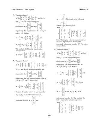 SSM: Elementary Linear Algebra Section 9.5
207
7. The eigenvalues of
4 0 4 6 16 24
6 4 0 4 24 52
T
A A
⎡ ⎤ ⎡ ⎤ ⎡ ⎤
= =
⎢ ⎥ ⎢ ⎥ ⎢ ⎥
⎣ ⎦ ⎣ ⎦ ⎣ ⎦
are 1 64
λ =
and 2 4,
λ = with corresponding unit
eigenvectors
1
5
1 2
5
⎡ ⎤
⎢ ⎥
=
⎢ ⎥
⎣ ⎦
v and
2
5
2 1
5
⎡ ⎤
−
⎢ ⎥
=
⎢ ⎥
⎣ ⎦
v
respectively. The singular values of A are 1 8
σ =
and 2 2.
σ = We have
1 2
5 5
1 1 2 1
1
5 5
1 1 4 6
0 4
8
,
A
σ
⎡ ⎤ ⎡ ⎤
⎡ ⎤ ⎢ ⎥ ⎢ ⎥
= = =
⎢ ⎥ ⎢ ⎥ ⎢ ⎥
⎣ ⎦
⎣ ⎦ ⎣ ⎦
u v and
2 1
5 5
2 2 1 2
2
5 5
1 1 4 6
0 4
2
.
A
σ
⎡ ⎤ ⎡ ⎤
− −
⎡ ⎤ ⎢ ⎥ ⎢ ⎥
= = =
⎢ ⎥ ⎢ ⎥ ⎢ ⎥
⎣ ⎦
⎣ ⎦ ⎣ ⎦
u v
This results in the following singular value
decomposition:
2 1 1 2
5 5 5 15
1 2 2 1
5 5 5 5
8 0
0 2
T
A U V
⎡ ⎤ ⎡ ⎤
−
⎡ ⎤
⎢ ⎥ ⎢ ⎥
= Σ = ⎢ ⎥
⎢ ⎥ ⎢ ⎥
−
⎣ ⎦
⎣ ⎦ ⎣ ⎦
9. The eigenvalues of
2 2
2 1 2 9 9
1 1
2 1 2 9 9
2 2
T
A A
−
⎡ ⎤
− − −
⎡ ⎤ ⎡ ⎤
⎢ ⎥
= =
−
⎢ ⎥ ⎢ ⎥
− −
⎢ ⎥
⎣ ⎦ ⎣ ⎦
−
⎣ ⎦
are
1 18
λ = and 2 0,
λ = with corresponding unit
eigenvectors
1
2
1 1
2
⎡ ⎤
−
⎢ ⎥
=
⎢ ⎥
⎣ ⎦
v and
1
2
2 1
2
⎡ ⎤
⎢ ⎥
=
⎢ ⎥
⎣ ⎦
v
respectively. The only nonzero singular value of
A is 1 18 3 2,
σ = = and we have
2
1 3
2 1
1 1 3
1
1 2
2
3
2 2
1 1
1 1
3 2 2 2
.
A
σ
⎡ ⎤
⎡ ⎤
−
⎡ ⎤ − ⎢ ⎥
⎢ ⎥
⎢ ⎥
= = = ⎢ ⎥
−
⎢ ⎥
⎢ ⎥ ⎢ ⎥
−
⎣ ⎦ ⎣ ⎦ −
⎢ ⎥
⎣ ⎦
u v
We must choose the vectors 2
u and 3
u so that
1 2 3
{ , , }
u u u is an orthonormal basis 3
.
R
A possible choice is
1
2
2
1
2
0
⎡ ⎤
⎢ ⎥
= ⎢ ⎥
⎢ ⎥
⎢ ⎥
⎣ ⎦
u and
2
6
2 2
3 3
2
6
.
⎡ ⎤
⎢ ⎥
⎢ ⎥
= −
⎢ ⎥
⎢ ⎥
−
⎢ ⎥
⎣ ⎦
u This results in the following
singular value decomposition:
2
2 1
3 6 1 1
2
2 2
2 2
1
1 1
3 3
2 2
2
2 1
3 6
2
3 2 0
0 0 0
0 0
.
T
A U V
= Σ
⎡ ⎤
⎢ ⎥ ⎡ ⎤ ⎡ ⎤
−
⎢ ⎥ ⎢ ⎥ ⎢ ⎥
= −
⎢ ⎥ ⎢ ⎥ ⎢ ⎥
⎢ ⎥ ⎢ ⎥ ⎣ ⎦
⎣ ⎦
− −
⎢ ⎥
⎣ ⎦
Note: The singular value decomposition is not
unique. It depends on the choice of the
(extended) orthonormal basis for 3
.
R This is just
one possibility.
11. The eigenvalues of
1 0
1 1 1 3 0
1 1
0 1 1 0 2
1 1
T
A A
⎡ ⎤
−
⎡ ⎤ ⎡ ⎤
⎢ ⎥
= =
⎢ ⎥ ⎢ ⎥
⎢ ⎥
⎣ ⎦ ⎣ ⎦
−
⎣ ⎦
are 1 3
λ =
and 2 2,
λ = with corresponding unit
eigenvectors 1
1
0
⎡ ⎤
= ⎢ ⎥
⎣ ⎦
v and 2
0
1
⎡ ⎤
= ⎢ ⎥
⎣ ⎦
v
respectively. The singular values of A are
1 3
σ = and 2 2.
σ = We have
1
3
1
1 1 3
1
1
3
1 0
1 1 1
1 1
0
3 1 1
A
σ
⎡ ⎤
⎢ ⎥
⎡ ⎤
⎡ ⎤ ⎢ ⎥
⎢ ⎥
= = =
⎢ ⎥ ⎢ ⎥
⎢ ⎥ ⎣ ⎦
−
⎣ ⎦ ⎢ ⎥
−
⎢ ⎥
⎣ ⎦
u v and
1
2
2
1
2
0
1 0
1 0
1 1
1
2 1 1
.
⎡ ⎤
⎡ ⎤ ⎢ ⎥
⎡ ⎤
⎢ ⎥
= = ⎢ ⎥
⎢ ⎥
⎢ ⎥ ⎣ ⎦ ⎢ ⎥
−
⎣ ⎦ ⎢ ⎥
⎣ ⎦
u We choose
2
6
1
3 6
1
6
⎡ ⎤
⎢ ⎥
⎢ ⎥
−
=
⎢ ⎥
⎢ ⎥
⎢ ⎥
⎣ ⎦
u so that 1 2 3
{ , , }
u u u is an
orthonormal basis for 3
.
R This results in the
following singular value decomposition:
1 2
3 6
1 1 1
3 2 6
1 1 1
3 2 6
0
3 0
1 0
0 2 0 1
0 0
T
A U V
= Σ
⎡ ⎤
⎡ ⎤
⎢ ⎥
⎡ ⎤
⎢ ⎥
⎢ ⎥
−
= ⎢ ⎥
⎢ ⎥
⎢ ⎥ ⎣ ⎦
⎢ ⎥
⎢ ⎥ ⎣ ⎦
−
⎢ ⎥
⎣ ⎦
 