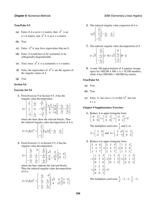 Chapter 9: Numerical Methods SSM: Elementary Linear Algebra
208
True/False 9.5
(a) False; if A is an m × n matrix, then T
A is an
n × m matrix, and T
A A is an n × n matrix.
(b) True
(c) False; T
A A may have eigenvalues that are 0.
(d) False; A would have to be symmetric to be
orthogonally diagonalizable.
(e) True; since T
A A is a symmetric n × n matrix.
(f) False; the eigenvalues of T
A A are the squares of
the singular values of A.
(g) True
Section 9.6
Exercise Set 9.6
1. From Exercise 9 in Section 9.5, A has the
singular value decomposition
2
2 1
3 6 1 1
2
2 2
2 2
1
1 1
3 3
2 2
2
2 1
3 6
2
3 2 0
0 0 0
0 0
A
⎡ ⎤
⎢ ⎥ ⎡ ⎤
⎡ ⎤ −
⎢ ⎥ ⎢ ⎥
⎢ ⎥
= −
⎢ ⎥ ⎢ ⎥
⎢ ⎥
⎢ ⎥ ⎢ ⎥ ⎢ ⎥
⎣ ⎦ ⎣ ⎦
− −
⎢ ⎥
⎣ ⎦
where the lines show the relevant blocks. Thus
the reduced singular value decomposition of A is
[ ]
2
3
1 1
1
1 1 1 3 2 2
2
3
3 2 .
T
A U V
⎡ ⎤
⎢ ⎥
⎡ ⎤
−
= Σ = ⎢ ⎥
⎣ ⎦
⎢ ⎥
−
⎢ ⎥
⎣ ⎦
3. From Exercise 11 in Section 9.5, A has the
singular value decomposition
1 2
3 6
1 1 1
3 2 6
1 1 1
3 2 6
0
3 0
1 0
0 2 0 1
0 0
A
⎡ ⎤
⎡ ⎤
⎢ ⎥
⎡ ⎤
⎢ ⎥
⎢ ⎥
−
= ⎢ ⎥
⎢ ⎥
⎢ ⎥ ⎣ ⎦
⎢ ⎥
⎢ ⎥ ⎣ ⎦
−
⎢ ⎥
⎣ ⎦
where the lines indicate the relevant blocks.
Thus the reduced singular value decomposition
of A is
1
3
1 1
1 1 1 3 2
1 1
3 2
0
3 0 1 0
0 1
0 2
.
T
A U V
⎡ ⎤
⎢ ⎥
⎡ ⎤ ⎡ ⎤
⎢ ⎥
= Σ = ⎢ ⎥ ⎢ ⎥
⎢ ⎥ ⎣ ⎦
⎣ ⎦
⎢ ⎥
−
⎢ ⎥
⎣ ⎦
5. The reduced singular value expansion of A is
2
3
1 1
1
3 2 2
2
3
3 2 .
⎡ ⎤
⎢ ⎥
⎡ ⎤
−
⎢ ⎥
⎣ ⎦
⎢ ⎥
−
⎢ ⎥
⎣ ⎦
7. The reduced singular value decomposition of A
is
1
3
1
1
2
3
1
1
2
3
0
3 1 0 2 0 1
[ ] [ ].
⎡ ⎤ ⎡ ⎤
⎢ ⎥ ⎢ ⎥
⎢ ⎥ + ⎢ ⎥
⎢ ⎥ ⎢ ⎥
⎢ ⎥
− ⎢ ⎥
⎣ ⎦
⎢ ⎥
⎣ ⎦
9. A rank 100 approximation of A requires storage
space for 100(200 + 500 + 1) = 70,100 numbers,
while A has 200(500) = 100,000 has entries.
True/False 9.6
(a) True
(b) True
(c) False; 1
V has size n × k so that 1
T
V has size
k × n.
Chapter 9 Supplementary Exercises
1. Reduce A to upper triangular form.
6 2 3 1 3 1
6 0 6 0 0 2
U
− − −
⎡ ⎤ ⎡ ⎤ ⎡ ⎤
→ → =
⎢ ⎥ ⎢ ⎥ ⎢ ⎥
⎣ ⎦ ⎣ ⎦ ⎣ ⎦
The multipliers used were
1
2
and 2, so
2 0
2 1
L
⎡ ⎤
= ⎢ ⎥
−
⎣ ⎦
and
2 0 3 1
2 1 0 2
.
A
−
⎡ ⎤ ⎡ ⎤
= ⎢ ⎥ ⎢ ⎥
−
⎣ ⎦ ⎣ ⎦
3. Reduce A to upper triangular form.
2 4 6 1 2 3 1 2 3
1 4 7 1 4 7 0 2 4
1 3 7 1 3 7 1 3 7
⎡ ⎤ ⎡ ⎤ ⎡ ⎤
⎢ ⎥ ⎢ ⎥ ⎢ ⎥
→ →
⎢ ⎥ ⎢ ⎥ ⎢ ⎥
⎣ ⎦ ⎣ ⎦ ⎣ ⎦
1 2 3 1 2 3 1 2 3
0 2 4 0 1 2 0 1 2
0 1 4 0 1 4 0 0 2
⎡ ⎤ ⎡ ⎤ ⎡ ⎤
⎢ ⎥ ⎢ ⎥ ⎢ ⎥
→ → →
⎢ ⎥ ⎢ ⎥ ⎢ ⎥
⎣ ⎦ ⎣ ⎦ ⎣ ⎦
1 2 3
0 1 2
0 0 1
U
⎡ ⎤
⎢ ⎥
→ =
⎢ ⎥
⎣ ⎦
The multipliers used were
1
2
, −1, −1,
1
2
, −1,
 