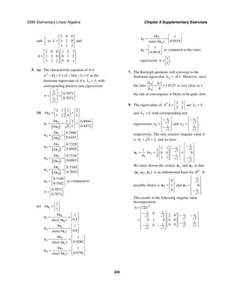 SSM: Elementary Linear Algebra Chapter 9 Supplementary Exercises
209
and
1
2
so
2 0 0
1 2 0
1 1 2
L
⎡ ⎤
⎢ ⎥
=
⎢ ⎥
⎣ ⎦
and
2 0 0 1 2 3
1 2 0 0 1 2
1 1 2 0 0 1
.
A
⎡ ⎤ ⎡ ⎤
⎢ ⎥ ⎢ ⎥
=
⎢ ⎥ ⎢ ⎥
⎣ ⎦ ⎣ ⎦
5. (a) The characteristic equation of A is
2
4 3 3 1 0
( )( )
λ − λ + = λ − λ − = so the
dominant eigenvalue of A is 1 3,
λ = with
corresponding positive unit eigenvector
1
2
1
2
0 7071
0 7071
.
.
.
⎡ ⎤
⎡ ⎤
⎢ ⎥
= ≈ ⎢ ⎥
⎢ ⎥ ⎣ ⎦
⎣ ⎦
v
(b) 0
2 1 1 2
1 2 0 1
A
⎡ ⎤ ⎡ ⎤ ⎡ ⎤
= =
⎢ ⎥ ⎢ ⎥ ⎢ ⎥
⎣ ⎦ ⎣ ⎦ ⎣ ⎦
x
0
1
0
1 2 0 8944
1 0 4472
5
.
.
A
A
⎡ ⎤ ⎡ ⎤
= = ≈
⎢ ⎥ ⎢ ⎥
⎣ ⎦ ⎣ ⎦
x
x
x
1
2
1
0 7809
0 6247
.
.
A
A
⎡ ⎤
= ≈ ⎢ ⎥
⎣ ⎦
x
x
x
2
3
2
0 7328
0 6805
.
.
A
A
⎡ ⎤
= ≈ ⎢ ⎥
⎣ ⎦
x
x
x
3
4
3
0 7158
0 6983
.
.
A
A
⎡ ⎤
= ≈ ⎢ ⎥
⎣ ⎦
x
x
x
4
5
4
0 7100
0 7042
.
.
A
A
⎡ ⎤
= ≈ ⎢ ⎥
⎣ ⎦
x
x
x
5
0 7100
0 7042
.
.
⎡ ⎤
≈ ⎢ ⎥
⎣ ⎦
x as compared to
0 7071
0 7071
.
.
.
⎡ ⎤
≈ ⎢ ⎥
⎣ ⎦
v
(c) 0
2
1
A
⎡ ⎤
= ⎢ ⎥
⎣ ⎦
x
0
1
0
1
0 5
.
max( )
A
A
⎡ ⎤
= = ⎢ ⎥
⎣ ⎦
x
x
x
1
2
1
1
0 8
.
max( )
A
A
⎡ ⎤
= = ⎢ ⎥
⎣ ⎦
x
x
x
2
3
2
1
0 9286
.
max( )
A
A
⎡ ⎤
= ≈ ⎢ ⎥
⎣ ⎦
x
x
x
3
4
3
1
0 9756
.
max( )
A
A
⎡ ⎤
= ≈ ⎢ ⎥
⎣ ⎦
x
x
x
4
5
4
1
0 9918
.
max( )
A
A
⎡ ⎤
= ≈ ⎢ ⎥
⎣ ⎦
x
x
x
5
1
0 9918
.
⎡ ⎤
≈ ⎢ ⎥
⎣ ⎦
x as compared to the exact
eigenvector
1
1
.
⎡ ⎤
= ⎢ ⎥
⎣ ⎦
v
7. The Rayleigh quotients will converge to the
dominant eigenvalue 4 8 1
. .
λ = − However, since
the ratio 4
1
8 1
1 0125
8
.
.
λ
= =
λ
is very close to 1,
the rate of convergence is likely to be quite slow.
9. The eigenvalues of
2 2
2 2
T
A A
⎡ ⎤
= ⎢ ⎥
⎣ ⎦
are 1 4
λ =
and 2 0
λ = with corresponding unit
eigenvectors
1
2
1 1
2
⎡ ⎤
−
⎢ ⎥
=
⎢ ⎥
−
⎣ ⎦
v and
1
2
2 1
2
,
⎡ ⎤
−
⎢ ⎥
=
⎢ ⎥
⎣ ⎦
v
respectively. The only nonzero singular value A
is 1 4 2,
σ = = and we have
1
1 2
2
1 1 1
1 1
2
2
1 1
1 1
0 0 0
2
1 1
.
A
σ
⎡ ⎤
−
⎡ ⎤
⎡ ⎤ − ⎢ ⎥
⎢ ⎥
⎢ ⎥
= = = ⎢ ⎥
⎢ ⎥
⎢ ⎥ − ⎢ ⎥
−
⎣ ⎦ ⎣ ⎦ ⎢ ⎥
⎣ ⎦
u v
We must choose the vectors 2
u and 3
u so that
1 2 3
{ , , }
u u u is an orthonormal basis for 3
.
R A
possible choice is 2
0
1
0
⎡ ⎤
⎢ ⎥
=
⎢ ⎥
⎣ ⎦
u and
1
2
3
1
2
0 .
⎡ ⎤
⎢ ⎥
= ⎢ ⎥
⎢ ⎥
−
⎢ ⎥
⎣ ⎦
u
This results in the following singular value
decomposition:
1 1
1 1
2 2
2 2
1 1
1 1 2 2
2 2
0
2 0
0 1 0 0 0
0 0
0
T
A U V
= Σ
⎡ ⎤
− ⎡ ⎤
⎡ ⎤ − −
⎢ ⎥
⎢ ⎥
⎢ ⎥
= ⎢ ⎥
⎢ ⎥
⎢ ⎥ −
⎢ ⎥
− − ⎣ ⎦ ⎣ ⎦
⎢ ⎥
⎣ ⎦
 