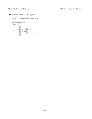 Chapter 9: Numerical Methods SSM: Elementary Linear Algebra
210
11. A has rank 2, thus 1 1 2
[ ]
U = u u and
1
1
2
T
T
T
V
⎡ ⎤
= ⎢ ⎥
⎢ ⎥
⎣ ⎦
v
v
and the reduced singular value
decomposition of A is
1 1 1
1 1
2 2
2 1 2
1 1
3 3 3
2 2
1 1 2 2 1
2 2 3 3 3
1 1
2 2
24 0
0 12
T
A U V
= Σ
⎡ ⎤
⎢ ⎥
⎡ ⎤
−
−
⎢ ⎥ ⎡ ⎤ ⎢ ⎥
= ⎢ ⎥ ⎢ ⎥
− −
⎣ ⎦ ⎢ ⎥
⎢ ⎥ ⎣ ⎦
⎢ ⎥
⎢ ⎥
⎣ ⎦
 