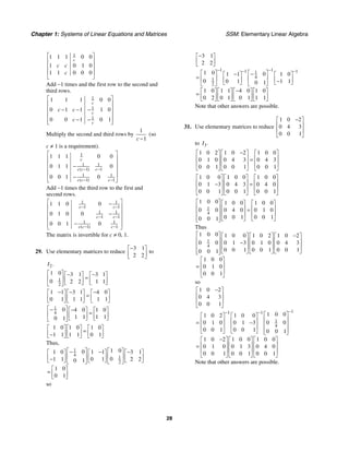Chapter 1: Systems of Linear Equations and Matrices SSM: Elementary Linear Algebra
28
1
1 1 1 0 0
1 0 1 0
1 1 0 0 0
c
c c
c
⎡ ⎤
⎢ ⎥
⎢ ⎥
⎢ ⎥
⎣ ⎦
Add −1 times and the first row to the second and
third rows.
1
1
1
1 1 1 0 0
0 1 1 1 0
0 0 1 0 1
c
c
c
c c
c
⎡ ⎤
⎢ ⎥
− − −
⎢ ⎥
⎢ ⎥
− −
⎢ ⎥
⎣ ⎦
Multiply the second and third rows by
1
1
c −
(so
c ≠ 1 is a requirement).
1
1 1
1 1
1 1
1 1
1 1 1 0 0
0 1 1 0
0 0 1 0
( )
( )
c
c c c
c c c
− −
− −
⎡ ⎤
⎢ ⎥
⎢ ⎥
−
⎢ ⎥
⎢ ⎥
−
⎣ ⎦
Add −1 times the third row to the first and
second rows.
1 1
1 1
1 1
1 1
1 1
1 1
1 1 0 0
0 1 0 0
0 0 1 0
( )
c c
c c
c c c
− −
− −
− −
⎡ ⎤
−
⎢ ⎥
⎢ ⎥
−
⎢ ⎥
−
⎢ ⎥
⎣ ⎦
The matrix is invertible for c ≠ 0, 1.
29. Use elementary matrices to reduce
3 1
2 2
−
⎡ ⎤
⎢ ⎥
⎣ ⎦
to
2.
I
1
2
1 0 3 1 3 1
0 2 2 1 1
⎡ ⎤ − −
⎡ ⎤ ⎡ ⎤
=
⎢ ⎥ ⎢ ⎥ ⎢ ⎥
⎣ ⎦ ⎣ ⎦
⎣ ⎦
1 1 3 1 4 0
0 1 1 1 1 1
− − −
⎡ ⎤ ⎡ ⎤ ⎡ ⎤
=
⎢ ⎥ ⎢ ⎥ ⎢ ⎥
⎣ ⎦ ⎣ ⎦ ⎣ ⎦
1
4
0 4 0 1 0
1 1 1 1
0 1
⎡ ⎤
− −
⎡ ⎤ ⎡ ⎤
=
⎢ ⎥ ⎢ ⎥ ⎢ ⎥
⎣ ⎦ ⎣ ⎦
⎣ ⎦
1 0 1 0 1 0
1 1 1 1 0 1
⎡ ⎤ ⎡ ⎤ ⎡ ⎤
=
⎢ ⎥ ⎢ ⎥ ⎢ ⎥
−
⎣ ⎦ ⎣ ⎦ ⎣ ⎦
Thus,
1
4 1
2
1 0
0
1 0 1 1 3 1
0
1 1 0 1 2 2
0 1
1 0
0 1
⎡ ⎤ ⎡ ⎤
− − −
⎡ ⎤ ⎡ ⎤ ⎡ ⎤
⎢ ⎥ ⎢ ⎥
⎢ ⎥ ⎢ ⎥ ⎢ ⎥
−
⎣ ⎦ ⎣ ⎦ ⎣ ⎦
⎣ ⎦ ⎣ ⎦
⎡ ⎤
= ⎢ ⎥
⎣ ⎦
so
1 1
1 1
1
4
1
2
3 1
2 2
1 0 0
1 1 1 0
0 0 1 1 1
0 1
1 0 1 1 4 0 1 0
0 2 0 1 0 1 1 1
− −
− −
−
⎡ ⎤
⎢ ⎥
⎣ ⎦
⎡ ⎤ ⎡ ⎤
−
−
⎡ ⎤ ⎡ ⎤
= ⎢ ⎥ ⎢ ⎥
⎢ ⎥ ⎢ ⎥
−
⎣ ⎦ ⎣ ⎦
⎣ ⎦ ⎣ ⎦
−
⎡ ⎤ ⎡ ⎤ ⎡ ⎤ ⎡ ⎤
= ⎢ ⎥ ⎢ ⎥ ⎢ ⎥ ⎢ ⎥
⎣ ⎦ ⎣ ⎦ ⎣ ⎦ ⎣ ⎦
Note that other answers are possible.
31. Use elementary matrices to reduce
1 0 2
0 4 3
0 0 1
−
⎡ ⎤
⎢ ⎥
⎢ ⎥
⎣ ⎦
to 3.
I
1 0 2 1 0 2 1 0 0
0 1 0 0 4 3 0 4 3
0 0 1 0 0 1 0 0 1
−
⎡ ⎤ ⎡ ⎤ ⎡ ⎤
⎢ ⎥ ⎢ ⎥ ⎢ ⎥
=
⎢ ⎥ ⎢ ⎥ ⎢ ⎥
⎣ ⎦ ⎣ ⎦ ⎣ ⎦
1 0 0 1 0 0 1 0 0
0 1 3 0 4 3 0 4 0
0 0 1 0 0 1 0 0 1
⎡ ⎤ ⎡ ⎤ ⎡ ⎤
⎢ ⎥ ⎢ ⎥ ⎢ ⎥
− =
⎢ ⎥ ⎢ ⎥ ⎢ ⎥
⎣ ⎦ ⎣ ⎦ ⎣ ⎦
1
4
1 0 0 1 0 0 1 0 0
0 0 0 4 0 0 1 0
0 0 1 0 0 1
0 0 1
⎡ ⎤ ⎡ ⎤ ⎡ ⎤
⎢ ⎥ ⎢ ⎥ ⎢ ⎥
=
⎢ ⎥ ⎢ ⎥ ⎢ ⎥
⎢ ⎥ ⎣ ⎦ ⎣ ⎦
⎣ ⎦
Thus
1
4
1 0 0 1 0 0 1 0 2 1 0 2
0 0 0 1 3 0 1 0 0 4 3
0 0 1 0 0 1 0 0 1
0 0 1
1 0 0
0 1 0
0 0 1
⎡ ⎤ −
⎡ ⎤ ⎡ ⎤ ⎡ ⎤
⎢ ⎥ ⎢ ⎥ ⎢ ⎥ ⎢ ⎥
−
⎢ ⎥ ⎢ ⎥ ⎢ ⎥ ⎢ ⎥
⎢ ⎥ ⎣ ⎦ ⎣ ⎦ ⎣ ⎦
⎣ ⎦
⎡ ⎤
⎢ ⎥
=
⎢ ⎥
⎣ ⎦
so
1
1 1
1
4
1 0 2
0 4 3
0 0 1
1 0 0
1 0 2 1 0 0
0 1 0 0 1 3 0 0
0 0 1 0 0 1 0 0 1
1 0 2 1 0 0 1 0 0
0 1 0 0 1 3 0 4 0
0 0 1 0 0 1 0 0 1
−
− −
−
⎡ ⎤
⎢ ⎥
⎢ ⎥
⎣ ⎦
⎡ ⎤
⎡ ⎤ ⎡ ⎤
⎢ ⎥
⎢ ⎥ ⎢ ⎥
= −
⎢ ⎥
⎢ ⎥ ⎢ ⎥
⎢ ⎥
⎣ ⎦ ⎣ ⎦ ⎣ ⎦
−
⎡ ⎤ ⎡ ⎤ ⎡ ⎤
⎢ ⎥ ⎢ ⎥ ⎢ ⎥
=
⎢ ⎥ ⎢ ⎥ ⎢ ⎥
⎣ ⎦ ⎣ ⎦ ⎣ ⎦
Note that other answers are possible.
 
