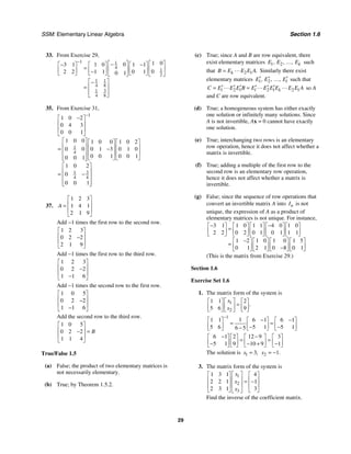 SSM: Elementary Linear Algebra Section 1.6
29
33. From Exercise 29,
1 1
4
1
2
1 1
4 8
3
1
4 8
1 0
0
3 1 1 0 1 1
0
2 2 1 1 0 1
0 1
− ⎡ ⎤ ⎡ ⎤
−
− −
⎡ ⎤ ⎡ ⎤ ⎡ ⎤
= ⎢ ⎥ ⎢ ⎥
⎢ ⎥ ⎢ ⎥ ⎢ ⎥
−
⎣ ⎦ ⎣ ⎦ ⎣ ⎦
⎣ ⎦ ⎣ ⎦
⎡ ⎤
−
⎢ ⎥
=
⎢ ⎥
⎣ ⎦
35. From Exercise 31,
1
1
4
3
1
4 4
1 0 2
0 4 3
0 0 1
1 0 0 1 0 0 1 0 2
0 0 0 1 3 0 1 0
0 0 1 0 0 1
0 0 1
1 0 2
0
0 0 1
−
−
⎡ ⎤
⎢ ⎥
⎢ ⎥
⎣ ⎦
⎡ ⎤ ⎡ ⎤ ⎡ ⎤
⎢ ⎥ ⎢ ⎥ ⎢ ⎥
= −
⎢ ⎥ ⎢ ⎥ ⎢ ⎥
⎢ ⎥ ⎣ ⎦ ⎣ ⎦
⎣ ⎦
⎡ ⎤
⎢ ⎥
= −
⎢ ⎥
⎢ ⎥
⎣ ⎦
37.
1 2 3
1 4 1
2 1 9
A
⎡ ⎤
⎢ ⎥
=
⎢ ⎥
⎣ ⎦
Add −1 times the first row to the second row.
1 2 3
0 2 2
2 1 9
⎡ ⎤
⎢ ⎥
−
⎢ ⎥
⎣ ⎦
Add −1 times the first row to the third row.
1 2 3
0 2 2
1 1 6
⎡ ⎤
⎢ ⎥
−
⎢ ⎥
−
⎣ ⎦
Add −1 times the second row to the first row.
1 0 5
0 2 2
1 1 6
⎡ ⎤
⎢ ⎥
−
⎢ ⎥
−
⎣ ⎦
Add the second row to the third row.
1 0 5
0 2 2
1 1 4
B
⎡ ⎤
⎢ ⎥
− =
⎢ ⎥
⎣ ⎦
True/False 1.5
(a) False; the product of two elementary matrices is
not necessarily elementary.
(b) True; by Theorem 1.5.2.
(c) True; since A and B are row equivalent, there
exist elementary matrices 1 2
, , , k
E E E
… such
that 2 1 .
k
B E E E A
= Similarly there exist
elementary matrices 1 2
, , , l
E E E
′ ′ ′
… such that
2 1 2 1 2 1
l l k
C E E E B E E E E E E A
′ ′ ′ ′ ′ ′
= = so A
and C are row equivalent.
(d) True; a homogeneous system has either exactly
one solution or infinitely many solutions. Since
A is not invertible, Ax = 0 cannot have exactly
one solution.
(e) True; interchanging two rows is an elementary
row operation, hence it does not affect whether a
matrix is invertible.
(f) True; adding a multiple of the first row to the
second row is an elementary row operation,
hence it does not affect whether a matrix is
invertible.
(g) False; since the sequence of row operations that
convert an invertible matrix A into n
I is not
unique, the expression of A as a product of
elementary matrices is not unique. For instance,
3 1 1 0 1 1 4 0 1 0
2 2 0 2 0 1 0 1 1 1
1 2 1 0 1 0 1 5
0 1 2 1 0 8 0 1
− −
⎡ ⎤ ⎡ ⎤ ⎡ ⎤ ⎡ ⎤ ⎡ ⎤
=
⎢ ⎥ ⎢ ⎥ ⎢ ⎥ ⎢ ⎥ ⎢ ⎥
⎣ ⎦ ⎣ ⎦ ⎣ ⎦ ⎣ ⎦ ⎣ ⎦
−
⎡ ⎤ ⎡ ⎤ ⎡ ⎤ ⎡ ⎤
= ⎢ ⎥ ⎢ ⎥ ⎢ ⎥ ⎢ ⎥
−
⎣ ⎦ ⎣ ⎦ ⎣ ⎦ ⎣ ⎦
(This is the matrix from Exercise 29.)
Section 1.6
Exercise Set 1.6
1. The matrix form of the system is
1
2
1 1 2
5 6 9
.
x
x
⎡ ⎤
⎡ ⎤ ⎡ ⎤
=
⎢ ⎥
⎢ ⎥ ⎢ ⎥
⎣ ⎦ ⎣ ⎦
⎣ ⎦
1
1
1 1 6 1 6 1
5 6 5 1 5 1
6 5
−
− −
⎡ ⎤ ⎡ ⎤ ⎡ ⎤
= =
⎢ ⎥ ⎢ ⎥ ⎢ ⎥
− −
−
⎣ ⎦ ⎣ ⎦ ⎣ ⎦
6 1 2 12 9 3
5 1 9 10 9 1
− −
⎡ ⎤ ⎡ ⎤ ⎡ ⎤ ⎡ ⎤
= =
⎢ ⎥ ⎢ ⎥ ⎢ ⎥ ⎢ ⎥
− − + −
⎣ ⎦ ⎣ ⎦ ⎣ ⎦ ⎣ ⎦
The solution is 1 3,
x = 2 1.
x = −
3. The matrix form of the system is
1
2
3
1 3 1 4
2 2 1 1
2 3 1 3
x
x
x
⎡ ⎤
⎡ ⎤ ⎡ ⎤
⎢ ⎥
⎢ ⎥ ⎢ ⎥
= −
⎢ ⎥
⎢ ⎥ ⎢ ⎥
⎣ ⎦ ⎣ ⎦
⎣ ⎦
Find the inverse of the coefficient matrix.
 