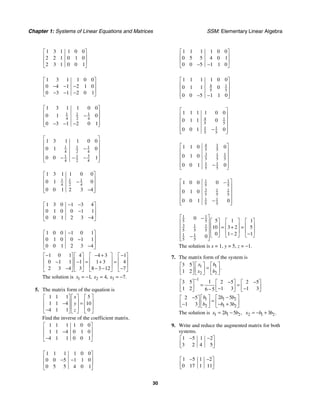 Chapter 1: Systems of Linear Equations and Matrices SSM: Elementary Linear Algebra
30
1 3 1 1 0 0
2 2 1 0 1 0
2 3 1 0 0 1
⎡ ⎤
⎢ ⎥
⎢ ⎥
⎣ ⎦
1 3 1 1 0 0
0 4 1 2 1 0
0 3 1 2 0 1
⎡ ⎤
⎢ ⎥
− − −
⎢ ⎥
− − −
⎣ ⎦
1 1 1
4 2 4
1 3 1 1 0 0
0 1 0
0 3 1 2 0 1
⎡ ⎤
⎢ ⎥
−
⎢ ⎥
⎢ ⎥
− − −
⎣ ⎦
1 1 1
4 2 4
3
1 1
4 2 4
1 3 1 1 0 0
0 1 0
0 0 1
⎡ ⎤
⎢ ⎥
−
⎢ ⎥
⎢ ⎥
− − −
⎢ ⎥
⎣ ⎦
1 1 1
4 2 4
1 3 1 1 0 0
0 1 0
0 0 1 2 3 4
⎡ ⎤
⎢ ⎥
−
⎢ ⎥
⎢ ⎥
−
⎣ ⎦
1 3 0 1 3 4
0 1 0 0 1 1
0 0 1 2 3 4
− −
⎡ ⎤
⎢ ⎥
−
⎢ ⎥
−
⎣ ⎦
1 0 0 1 0 1
0 1 0 0 1 1
0 0 1 2 3 4
−
⎡ ⎤
⎢ ⎥
−
⎢ ⎥
−
⎣ ⎦
1 0 1 4 4 3 1
0 1 1 1 1 3 4
2 3 4 3 8 3 12 7
− − + −
⎡ ⎤ ⎡ ⎤ ⎡ ⎤ ⎡ ⎤
⎢ ⎥ ⎢ ⎥ ⎢ ⎥ ⎢ ⎥
− − = + =
⎢ ⎥ ⎢ ⎥ ⎢ ⎥ ⎢ ⎥
− − − −
⎣ ⎦ ⎣ ⎦ ⎣ ⎦ ⎣ ⎦
The solution is 1 2 3
1 4 7
, , .
x x x
= − = = −
5. The matrix form of the equation is
1 1 1 5
1 1 4 10
4 1 1 0
x
y
z
⎡ ⎤ ⎡ ⎤ ⎡ ⎤
⎢ ⎥ ⎢ ⎥ ⎢ ⎥
− =
⎢ ⎥ ⎢ ⎥ ⎢ ⎥
−
⎣ ⎦ ⎣ ⎦ ⎣ ⎦
Find the inverse of the coefficient matrix.
1 1 1 1 0 0
1 1 4 0 1 0
4 1 1 0 0 1
⎡ ⎤
⎢ ⎥
−
⎢ ⎥
−
⎣ ⎦
1 1 1 1 0 0
0 0 5 1 1 0
0 5 5 4 0 1
⎡ ⎤
⎢ ⎥
− −
⎢ ⎥
⎣ ⎦
1 1 1 1 0 0
0 5 5 4 0 1
0 0 5 1 1 0
⎡ ⎤
⎢ ⎥
⎢ ⎥
− −
⎣ ⎦
4 1
5 5
1 1 1 1 0 0
0 1 1 0
0 0 5 1 1 0
⎡ ⎤
⎢ ⎥
⎢ ⎥
⎢ ⎥
− −
⎣ ⎦
4 1
5 5
1 1
5 5
1 1 1 1 0 0
0 1 1 0
0 0 1 0
⎡ ⎤
⎢ ⎥
⎢ ⎥
⎢ ⎥
−
⎢ ⎥
⎣ ⎦
4 1
5 5
3 1 1
5 5 5
1 1
5 5
1 1 0 0
0 1 0
0 0 1 0
⎡ ⎤
⎢ ⎥
⎢ ⎥
⎢ ⎥
−
⎢ ⎥
⎣ ⎦
1 1
5 5
3 1 1
5 5 5
1 1
5 5
1 0 0 0
0 1 0
0 0 1 0
⎡ ⎤
−
⎢ ⎥
⎢ ⎥
⎢ ⎥
−
⎢ ⎥
⎣ ⎦
1 1
5 5
3 1 1
5 5 5
1 1
5 5
0 5 1 1
10 3 2 5
0 1 2 1
0
⎡ ⎤
−
⎡ ⎤ ⎡ ⎤ ⎡ ⎤
⎢ ⎥
⎢ ⎥ ⎢ ⎥ ⎢ ⎥
= + =
⎢ ⎥
⎢ ⎥ ⎢ ⎥ ⎢ ⎥
⎢ ⎥ − −
⎣ ⎦ ⎣ ⎦ ⎣ ⎦
−
⎢ ⎥
⎣ ⎦
The solution is x = 1, y = 5, z = −1.
7. The matrix form of the system is
1 1
2 2
3 5
1 2
.
x b
x b
⎡ ⎤ ⎡ ⎤
⎡ ⎤
=
⎢ ⎥ ⎢ ⎥
⎢ ⎥
⎣ ⎦ ⎣ ⎦ ⎣ ⎦
1
1
3 5 2 5 2 5
1 2 1 3 1 3
6 5
−
− −
⎡ ⎤ ⎡ ⎤ ⎡ ⎤
= =
⎢ ⎥ ⎢ ⎥ ⎢ ⎥
− −
−
⎣ ⎦ ⎣ ⎦ ⎣ ⎦
1 1 2
2 1 2
2 5
2 5
1 3 3
b b b
b b b
−
− ⎡ ⎤ ⎡ ⎤
⎡ ⎤
=
⎢ ⎥ ⎢ ⎥
⎢ ⎥
− − +
⎣ ⎦ ⎣ ⎦ ⎣ ⎦
The solution is 1 1 2
2 5 ,
x b b
= − 2 1 2
3 .
x b b
= − +
9. Write and reduce the augmented matrix for both
systems.
1 5 1 2
3 2 4 5
− −
⎡ ⎤
⎢ ⎥
⎣ ⎦
1 5 1 2
0 17 1 11
− −
⎡ ⎤
⎢ ⎥
⎣ ⎦
 