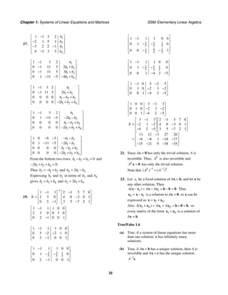 Chapter 1: Systems of Linear Equations and Matrices SSM: Elementary Linear Algebra
32
17.
1
2
3
4
1 1 3 2
2 1 5 1
3 2 2 1
4 3 1 3
b
b
b
b
−
⎡ ⎤
⎢ ⎥
−
⎢ ⎥
− −
⎢ ⎥
⎢ ⎥
−
⎣ ⎦
1
1 2
1 3
1 4
1 1 3 2
0 1 11 5 2
0 1 11 5 3
0 1 11 5 4
b
b b
b b
b b
−
⎡ ⎤
⎢ ⎥
− +
⎢ ⎥
− +
⎢ ⎥
⎢ ⎥
− − − +
⎣ ⎦
1
1 2
1 2 3
1 2 4
1 1 3 2
0 1 11 5 2
0 0 0 0
0 0 0 0 2
b
b b
b b b
b b b
−
⎡ ⎤
⎢ ⎥
− +
⎢ ⎥
− +
⎢ ⎥
⎢ ⎥
− + +
⎣ ⎦
1
1 2
1 2 3
1 2 4
1 1 3 2
0 1 11 5 2
0 0 0 0
0 0 0 0 2
b
b b
b b b
b b b
−
⎡ ⎤
⎢ ⎥
− − − −
⎢ ⎥
− +
⎢ ⎥
⎢ ⎥
− + +
⎣ ⎦
1 2
1 2
1 2 3
1 2 4
1 0 8 3
0 1 11 5 2
0 0 0 0
0 0 0 0 2
b b
b b
b b b
b b b
− − − −
⎡ ⎤
⎢ ⎥
− − − −
⎢ ⎥
− +
⎢ ⎥
⎢ ⎥
− + +
⎣ ⎦
From the bottom two rows, 1 2 3 0
b b b
− + = and
1 2 4
2 0.
b b b
− + + =
Thus 3 1 2
b b b
= − + and 4 1 2
2 .
b b b
= −
Expressing 1
b and 2
b in terms of 3
b and 4
b
gives 1 3 4
b b b
= + and 2 3 4
2 .
b b b
= +
19.
1
1 1 1 2 1 5 7 8
2 3 0 4 0 3 0 1
0 2 1 3 5 7 2 1
X
−
− −
⎡ ⎤ ⎡ ⎤
⎢ ⎥ ⎢ ⎥
= −
⎢ ⎥ ⎢ ⎥
− −
⎣ ⎦ ⎣ ⎦
1 1 1 1 0 0
2 3 0 0 1 0
0 2 1 0 0 1
−
⎡ ⎤
⎢ ⎥
⎢ ⎥
−
⎣ ⎦
1 1 1 1 0 0
0 5 2 2 1 0
0 2 1 0 0 1
−
⎡ ⎤
⎢ ⎥
− −
⎢ ⎥
−
⎣ ⎦
2 2 1
5 5 5
1 1 1 1 0 0
0 1 0
0 2 1 0 0 1
−
⎡ ⎤
⎢ ⎥
− −
⎢ ⎥
⎢ ⎥
−
⎣ ⎦
2 2 1
5 5 5
1 4 2
5 5 5
1 1 1 1 0 0
0 1 0
0 0 1
⎡ ⎤
−
⎢ ⎥
− −
⎢ ⎥
⎢ ⎥
− −
⎢ ⎥
⎣ ⎦
2 2 1
5 5 5
1 1 1 1 0 0
0 1 0
0 0 1 4 2 5
−
⎡ ⎤
⎢ ⎥
− −
⎢ ⎥
⎢ ⎥
− −
⎣ ⎦
1 1 0 5 2 5
0 1 0 2 1 2
0 0 1 4 2 5
− −
⎡ ⎤
⎢ ⎥
− −
⎢ ⎥
− −
⎣ ⎦
1 0 0 3 1 3
0 1 0 2 1 2
0 0 1 4 2 5
−
⎡ ⎤
⎢ ⎥
− −
⎢ ⎥
− −
⎣ ⎦
3 1 3 2 1 5 7 8
2 1 2 4 0 3 0 1
4 2 5 3 5 7 2 1
11 12 3 27 26
6 8 1 18 17
15 21 9 38 35
X
− −
⎡ ⎤ ⎡ ⎤
⎢ ⎥ ⎢ ⎥
= − − −
⎢ ⎥ ⎢ ⎥
− − −
⎣ ⎦ ⎣ ⎦
−
⎡ ⎤
⎢ ⎥
= − − − −
⎢ ⎥
− − − −
⎣ ⎦
21. Since Ax = 0 has only the trivial solution, A is
invertible. Thus, k
A is also invertible and
k
A =
x 0 has only the trivial solution.
Note that 1 1
( ) ( ) .
k k
A A
− −
=
23. Let 1
x be a fixed solution of Ax = b, and let x be
any other solution. Then
1 1
( ) .
A A A
− = − = − =
x x x x b b 0 Thus
0 1
= −
x x x is a solution to Ax = 0, so x can be
expressed as 1 0.
= +
x x x
Also 1 0 1 0
( ) ,
A A A
+ = + = + =
x x x x b 0 b so
every matrix of the form 1 0
+
x x is a solution of
Ax = b.
True/False 1.6
(a) True; if a system of linear equations has more
than one solution, it has infinitely many
solutions.
(b) True; if Ax = b has a unique solution, then A is
invertible and Ax = c has the unique solution
1
.
A−
c
 