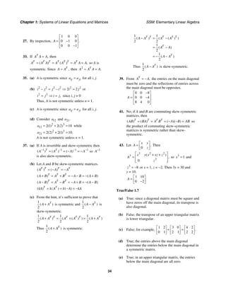 Chapter 1: Systems of Linear Equations and Matrices SSM: Elementary Linear Algebra
34
27. By inspection,
1 0 0
0 1 0
0 0 1
.
A
⎡ ⎤
⎢ ⎥
= −
⎢ ⎥
−
⎣ ⎦
33. If ,
T
A A A
= then
( ) ( ) ,
T T T T T T T
A A A A A A A A
= = = = so A is
symmetric. Since ,
T
A A
= then 2
.
T
A A A A
= =
35. (a) A is symmetric since ij ji
a a
= for all i, j.
(b) 2 2 2 2 2 2
2 2
i j j i i j
− = − ⇒ = or
2 2
,
i j i j
= ⇒ = since i, j > 0
Thus, A is not symmetric unless n = 1.
(c) A is symmetric since ij ji
a a
= for all i, j.
(d) Consider 12
a and 21.
a
2 3
12 2 1 2 2 18
( ) ( )
a = + = while
2 3
21 2 2 2 1 10
( ) ( ) .
a = + =
A is not symmetric unless n = 1.
37. (a) If A is invertible and skew-symmetric then
1 1 1 1
( ) ( ) ( )
T T
A A A A
− − − −
= = − = − so 1
A−
is also skew-symmetric.
(b) Let A and B be skew-symmetric matrices.
( ) ( )
T T T T
A A A
= − = −
( ) ( )
T T T
A B A B A B A B
+ = + = − − = − +
( ) ( )
T T T
A B A B A B A B
− = − = − + = − −
( ) ( ) ( )
T T
kA k A k A kA
= = − = −
(c) From the hint, it’s sufficient to prove that
1
2
( )
T
A A
+ is symmetric and
1
2
( )
T
A A
− is
skew-symmetric.
1 1 1
2 2 2
( ) ( ( ) ) ( )
T T T T T T
A A A A A A
+ = + = +
Thus
1
2
( )
T
A A
+ is symmetric.
1 1
2 2
1
2
1
2
( ) ( ( ) )
( )
( )
T T T T T
T
T
A A A A
A A
A A
− = −
= −
= − −
Thus
1
2
( )
T
A A
− is skew-symmetric.
39. From ,
T
A A
= − the entries on the main diagonal
must be zero and the reflections of entries across
the main diagonal must be opposites.
0 0 8
0 0 4
8 4 0
A
−
⎡ ⎤
⎢ ⎥
= −
⎢ ⎥
⎣ ⎦
41. No; if A and B are commuting skew-symmetric
matrices, then
( ) ( ) ( )( )
T T T T
AB BA A B A B AB
= = = − − = so
the product of commuting skew-symmetric
matrices is symmetric rather than skew-
symmetric.
43. Let
0
.
x y
A
z
⎡ ⎤
= ⎢ ⎥
⎣ ⎦
Then
3 2 2
3
3
0
( )
,
x y x xz z
A
z
⎡ ⎤
+ +
= ⎢ ⎥
⎢ ⎥
⎣ ⎦
so 3
1
x = and
3
8
z = − or x = 1, z = −2. Then 3y = 30 and
y = 10.
1 10
0 2
A
⎡ ⎤
= ⎢ ⎥
−
⎣ ⎦
True/False 1.7
(a) True; since a diagonal matrix must be square and
have zeros off the main diagonal, its transpose is
also diagonal.
(b) False; the transpose of an upper triangular matrix
is lower triangular.
(c) False; for example,
1 2 3 0 4 2
0 1 2 1 2 2
.
⎡ ⎤ ⎡ ⎤ ⎡ ⎤
+ =
⎢ ⎥ ⎢ ⎥ ⎢ ⎥
⎣ ⎦ ⎣ ⎦ ⎣ ⎦
(d) True; the entries above the main diagonal
determine the entries below the main diagonal in
a symmetric matrix.
(e) True; in an upper triangular matrix, the entries
below the main diagonal are all zero.
 