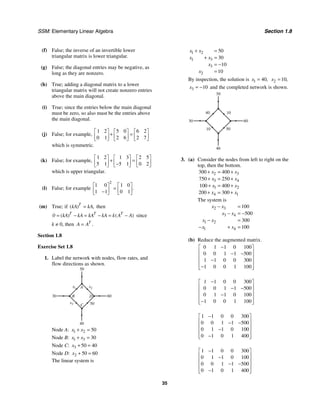 SSM: Elementary Linear Algebra Section 1.8
35
(f) False; the inverse of an invertible lower
triangular matrix is lower triangular.
(g) False; the diagonal entries may be negative, as
long as they are nonzero.
(h) True; adding a diagonal matrix to a lower
triangular matrix will not create nonzero entries
above the main diagonal.
(i) True; since the entries below the main diagonal
must be zero, so also must be the entries above
the main diagonal.
(j) False; for example,
1 2 5 0 6 2
0 1 2 6 2 7
⎡ ⎤ ⎡ ⎤ ⎡ ⎤
+ =
⎢ ⎥ ⎢ ⎥ ⎢ ⎥
⎣ ⎦ ⎣ ⎦ ⎣ ⎦
which is symmetric.
(k) False; for example,
1 2 1 3 2 5
5 1 5 1 0 2
⎡ ⎤ ⎡ ⎤ ⎡ ⎤
+ =
⎢ ⎥ ⎢ ⎥ ⎢ ⎥
−
⎣ ⎦ ⎣ ⎦ ⎣ ⎦
which is upper triangular.
(l) False; for example
2
1 0 1 0
1 1 0 1
.
⎡ ⎤ ⎡ ⎤
=
⎢ ⎥ ⎢ ⎥
−
⎣ ⎦ ⎣ ⎦
(m) True; if ( ) ,
T
kA kA
= then
( ) ( )
T T T
0 kA kA kA kA k A A
= − = − = − since
k ≠ 0, then .
T
A A
=
Section 1.8
Exercise Set 1.8
1. Label the network with nodes, flow rates, and
flow directions as shown.
x
40
A
60
x
50
30
C
D
B
x2
3 50
1
Node A: 1 2 50
x x
+ =
Node B: 1 3 30
x x
+ =
Node C: 3 50 40
x + =
Node D: 2 50 60
x + =
The linear system is
1 2
1 3
3
2
50
30
10
10
x x
x x
x
x
+ =
+ =
= −
=
By inspection, the solution is 1 40,
x = 2 10,
x =
3 10
x = − and the completed network is shown.
40
60
50
30
50
10
10
40
3. (a) Consider the nodes from left to right on the
top, then the bottom.
2 3
3 4
1 2
4 1
300 400
750 250
100 400
200 300
x x
x x
x x
x x
+ = +
+ = +
+ = +
+ = +
The system is
2 3
3 4
1 2
1 4
100
500
300
100
x x
x x
x x
x x
− =
− = −
− =
− + =
(b) Reduce the augmented matrix.
0 1 1 0 100
0 0 1 1 500
1 1 0 0 300
1 0 0 1 100
−
⎡ ⎤
⎢ ⎥
− −
⎢ ⎥
−
⎢ ⎥
−
⎢ ⎥
⎣ ⎦
1 1 0 0 300
0 0 1 1 500
0 1 1 0 100
1 0 0 1 100
−
⎡ ⎤
⎢ ⎥
− −
⎢ ⎥
−
⎢ ⎥
−
⎢ ⎥
⎣ ⎦
1 1 0 0 300
0 0 1 1 500
0 1 1 0 100
0 1 0 1 400
−
⎡ ⎤
⎢ ⎥
− −
⎢ ⎥
−
⎢ ⎥
−
⎢ ⎥
⎣ ⎦
1 1 0 0 300
0 1 1 0 100
0 0 1 1 500
0 1 0 1 400
−
⎡ ⎤
⎢ ⎥
−
⎢ ⎥
− −
⎢ ⎥
−
⎢ ⎥
⎣ ⎦
 