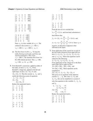 Chapter 1: Systems of Linear Equations and Matrices SSM: Elementary Linear Algebra
36
1 1 0 0 300
0 1 1 0 100
0 0 1 1 500
0 0 1 1 500
−
⎡ ⎤
⎢ ⎥
−
⎢ ⎥
− −
⎢ ⎥
−
⎢ ⎥
⎣ ⎦
1 1 0 0 300
0 1 1 0 100
0 0 1 1 500
0 0 0 0 0
−
⎡ ⎤
⎢ ⎥
−
⎢ ⎥
− −
⎢ ⎥
⎢ ⎥
⎣ ⎦
1 0 0 1 100
0 1 0 1 400
0 0 1 1 500
0 0 0 0 0
− −
⎡ ⎤
⎢ ⎥
− −
⎢ ⎥
− −
⎢ ⎥
⎢ ⎥
⎣ ⎦
Since 4
x is a free variable, let 4 .
x t
= The
solution to the system is 1 100 ,
x t
= − +
2 400 ,
x t
= − + 3 500 ,
x t
= − + 4 .
x t
=
(c) The flow from A to B is 4.
x To keep the
traffic flowing on all roads, each flow rate
must be nonnegative. Thus, from
3 500 ,
x t
= − + the minimum flow from A to
B is 500 vehicles per hour. Thus 1 400,
x =
2 100,
x = 3 0,
x = 4 500.
x =
5. From Kirchoff’s current law, applied at either of
the nodes, we have 1 2 3.
I I I
+ = From
Kirchoff’s voltage law, applied to the left and
right loops, we have 1 2
2 2 6
I I
= + and
2 3
2 4 8.
I I
+ = Thus the currents 1,
I 2,
I and 3
I
satisfy the following system of equations:
1 2 3
1 2
2 3
0
2 2 6
2 4 8
I I I
I I
I I
+ − =
− =
+ =
Reduce the augmented matrix.
1 1 1 0
2 2 0 6
0 2 4 8
−
⎡ ⎤
⎢ ⎥
−
⎢ ⎥
⎣ ⎦
1 1 1 0
1 1 0 3
0 1 2 4
−
⎡ ⎤
⎢ ⎥
−
⎢ ⎥
⎣ ⎦
1 1 1 0
0 2 1 3
0 1 2 4
−
⎡ ⎤
⎢ ⎥
−
⎢ ⎥
⎣ ⎦
1 1 1 0
0 1 2 4
0 2 1 3
−
⎡ ⎤
⎢ ⎥
⎢ ⎥
−
⎣ ⎦
1 1 1 0
0 1 2 4
0 0 5 11
−
⎡ ⎤
⎢ ⎥
⎢ ⎥
⎣ ⎦
From the last row we conclude that
3
11
2 2 A,
5
.
I = = and from back substitution it
then follows that
2 3
22 2
4 2 4 0 4 A,
5 5
.
I I
= − = − = − = − and
1 3 2
11 2 13
2 6 A.
5 5 5
.
I I I
= − = + = = Since 2
I is
negative, its direction is opposite to that
indicated in the figure.
7. From application of the current law at each of
the four nodes (clockwise from upper left) we
have 1 2 4,
I I I
= + 4 3 5,
I I I
= + 6 3 5,
I I I
= +
and 1 2 6.
I I I
= + These four equations can be
reduced to the following:
1 2 4,
I I I
= + 4 3 5,
I I I
= + 4 6
I I
=
From application of the voltage law to the three
inner loops (left to right) we have
1 2
10 20 20 ,
I I
= + 2 3
20 20 ,
I I
= and
3 5
10 20 20 .
I I
+ = These equations can be
simplified to:
1 2
2 2 1,
I I
+ = 3 2,
I I
= 5 3
2 2 1
I I
− =
This gives us six equations in the unknown
currents 1 6
, , .
I I
… But, since 3 2
I I
= and
6 4,
I I
= this can be simplified to a system of
only four equations in the variables 1,
I 2,
I 4,
I
and 5:
I
1 2 4
2 4 5
1 2
2 5
0
0
2 2 1
2 2 1
I I I
I I I
I I
I I
− − =
− + =
+ =
− + =
Reduce the augmented matrix.
1 1 1 0 0
0 1 1 1 0
2 2 0 0 1
0 2 0 2 1
− −
⎡ ⎤
⎢ ⎥
−
⎢ ⎥
⎢ ⎥
−
⎢ ⎥
⎣ ⎦
 