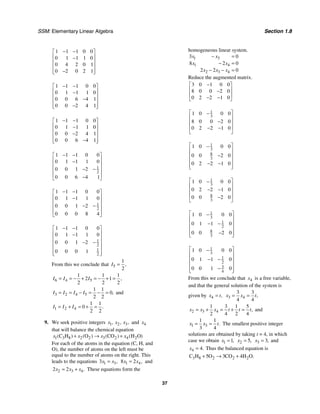 SSM: Elementary Linear Algebra Section 1.8
37
1 1 1 0 0
0 1 1 1 0
0 4 2 0 1
0 2 0 2 1
− −
⎡ ⎤
⎢ ⎥
−
⎢ ⎥
⎢ ⎥
−
⎢ ⎥
⎣ ⎦
1 1 1 0 0
0 1 1 1 0
0 0 6 4 1
0 0 2 4 1
− −
⎡ ⎤
⎢ ⎥
−
⎢ ⎥
−
⎢ ⎥
−
⎢ ⎥
⎣ ⎦
1 1 1 0 0
0 1 1 1 0
0 0 2 4 1
0 0 6 4 1
− −
⎡ ⎤
⎢ ⎥
−
⎢ ⎥
−
⎢ ⎥
−
⎢ ⎥
⎣ ⎦
1
2
1 1 1 0 0
0 1 1 1 0
0 0 1 2
0 0 6 4 1
− −
⎡ ⎤
⎢ ⎥
−
⎢ ⎥
− −
⎢ ⎥
⎢ ⎥
−
⎣ ⎦
1
2
1 1 1 0 0
0 1 1 1 0
0 0 1 2
0 0 0 8 4
− −
⎡ ⎤
⎢ ⎥
−
⎢ ⎥
− −
⎢ ⎥
⎢ ⎥
⎣ ⎦
1
2
1
2
1 1 1 0 0
0 1 1 1 0
0 0 1 2
0 0 0 1
− −
⎡ ⎤
⎢ ⎥
−
⎢ ⎥
− −
⎢ ⎥
⎢ ⎥
⎢ ⎥
⎣ ⎦
From this we conclude that 5
1
2
,
I =
6 4 5
1 1 1
2 1
2 2 2
,
I I I
= = − + = − + =
3 2 4 5
1 1
0
2 2
,
I I I I
= = − = − = and
1 2 4
1 1
0
2 2
.
I I I
= + = + =
9. We seek positive integers 1 2 3
, , ,
x x x and 4
x
that will balance the chemical equation
1 3 8 2 2 3 2 4 2
C H O CO H O)
( ) ( ) ( ) (
x x x x
+ → +
For each of the atoms in the equation (C, H, and
O), the number of atoms on the left must be
equal to the number of atoms on the right. This
leads to the equations 1 3
3 ,
x x
= 1 4
8 2 ,
x x
= and
2 3 4
2 2 .
x x x
= + These equations form the
homogeneous linear system.
1 3
1 4
2 3 4
3 0
8 2 0
2 2 0
x x
x x
x x x
− =
− =
− − =
Reduce the augmented matrix.
3 0 1 0 0
8 0 0 2 0
0 2 2 1 0
−
⎡ ⎤
⎢ ⎥
−
⎢ ⎥
− −
⎣ ⎦
1
3
1 0 0 0
8 0 0 2 0
0 2 2 1 0
⎡ ⎤
−
⎢ ⎥
−
⎢ ⎥
⎢ ⎥
− −
⎣ ⎦
1
3
8
3
1 0 0 0
0 0 2 0
0 2 2 1 0
⎡ ⎤
−
⎢ ⎥
−
⎢ ⎥
⎢ ⎥
− −
⎢ ⎥
⎣ ⎦
1
3
8
3
1 0 0 0
0 2 2 1 0
0 0 2 0
⎡ ⎤
−
⎢ ⎥
− −
⎢ ⎥
⎢ ⎥
−
⎣ ⎦
1
3
1
2
8
3
1 0 0 0
0 1 1 0
0 0 2 0
⎡ ⎤
−
⎢ ⎥
− −
⎢ ⎥
⎢ ⎥
−
⎢ ⎥
⎣ ⎦
1
3
1
2
3
4
1 0 0 0
0 1 1 0
0 0 1 0
⎡ ⎤
−
⎢ ⎥
− −
⎢ ⎥
⎢ ⎥
−
⎢ ⎥
⎣ ⎦
From this we conclude that 4
x is a free variable,
and that the general solution of the system is
given by 4 ,
x t
= 3 4
3 3
4 4
,
x x t
= =
2 3 4
1 3 1 5
2 4 2 4
,
x x x t t t
= + = + = and
1 3
1 1
3 4
.
x x t
= = The smallest positive integer
solutions are obtained by taking t = 4, in which
case we obtain 1 1,
x = 2 5,
x = 3 3,
x = and
4 4.
x = Thus the balanced equation is
3 8 2 2 2
C H 5O 3CO 4H O.
+ → +
 