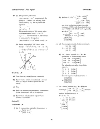 SSM: Elementary Linear Algebra Section 1.9
39
17. (a) The quadratic polynomial
2
0 1 2
( )
p x a a x a x
= + + passes through the
points (0, 1) and (1, 2) if and only if the
coefficients 0,
a 1,
a and 2
a satisfy the
equations
0
0 1 2
1
2
a
a a a
=
+ + =
The general solution of this system, using
1
a as a parameter, is 0 1,
a = 1 ,
a k
=
2 1 .
a k
= − Thus this family of polynomials
is represented by the equation
2
1 1
( ) ( )
p x kx k x
= + + − where −∞ < k < ∞.
(b) Below are graphs of four curves in the
family: 2
1
y x
= + (k = 0), y = 1 + x (k = 1),
2
1 2
y x x
= + − (k = 2), and 2
1 3 2
y x x
= + −
(k = 3).
y
4
x
3
2
1
–1
–2
2
3
k = 0
k = 1
k = 2
k = 3
True/False 1.8
(a) True; only such networks were considered.
(b) False; when a current passes through a resistor,
there is a drop in electrical potential in the
circuit.
(c) True
(d) False; the number of atoms of each element must
be the same on each side of the equation.
(e) False; this is only true if the n points have
distinct x-coordinates.
Section 1.9
Exercise Set 1.9
1. (a) A consumption matrix for this economy is
0 50 0 25
0 25 0 10
. .
.
. .
C
⎡ ⎤
= ⎢ ⎥
⎣ ⎦
(b) We have
1
1 0 50 0 25
0 25 0 90
1 0 90 0 25
0 25 0 50
0 3875
. .
( )
. .
. .
,
. .
.
I C
−
− −
⎡ ⎤
− = ⎢ ⎥
−
⎣ ⎦
⎡ ⎤
= ⎢ ⎥
⎣ ⎦
and so the production needed to provide
customers $7000 worth of mechanical work
and $14,000 worth of body work is given by
1
1 0 9 0 25 7000
0 25 0 5 14 000
0 3875
25 290
22 581
( )
. .
. . ,
.
$ ,
$ ,
I C −
= −
⎡ ⎤ ⎡ ⎤
= ⎢ ⎥ ⎢ ⎥
⎣ ⎦ ⎣ ⎦
⎡ ⎤
≈ ⎢ ⎥
⎣ ⎦
x d
3. (a) A consumption matrix for this economy is
0 1 0 6 0 4
0 3 0 2 0 3
0 4 0 1 0 2
. . .
. . . .
. . .
C
⎡ ⎤
⎢ ⎥
=
⎢ ⎥
⎣ ⎦
(b) The Leontief equation (I − C)x = d is
represented by the augmented matrix
0 9 0 6 0 4 1930
0 3 0 8 0 3 3860
0 4 0 1 0 8 5790
. . .
. . . .
. . .
− −
⎡ ⎤
⎢ ⎥
− −
⎢ ⎥
− −
⎣ ⎦
The reduced row echelon form of this
matrix is
1 0 0 31 500
0 1 0 26 500
0 0 1 26 300
,
, .
,
⎡ ⎤
⎢ ⎥
⎢ ⎥
⎣ ⎦
Thus the required production vector is
31 500
26 500
26 300
$ ,
$ , .
$ ,
⎡ ⎤
⎢ ⎥
=
⎢ ⎥
⎣ ⎦
x
5. The Leontief equation (I − C)x = d for this
economy is 1
2
0 9 0 3 50
0 5 0 6 60
. .
;
. .
x
x
− ⎡ ⎤
⎡ ⎤ ⎡ ⎤
=
⎢ ⎥
⎢ ⎥ ⎢ ⎥
−
⎣ ⎦ ⎣ ⎦
⎣ ⎦
thus the
required production vector is
1
1 0 6 0 3 50
0 5 0 9 60
0 39
1 48
79
0 39
123 08
202 56
( )
. .
. .
.
.
.
.
.
I C −
= −
⎡ ⎤ ⎡ ⎤
= ⎢ ⎥ ⎢ ⎥
⎣ ⎦ ⎣ ⎦
⎡ ⎤
= ⎢ ⎥
⎣ ⎦
⎡ ⎤
≈ ⎢ ⎥
⎣ ⎦
x d
 