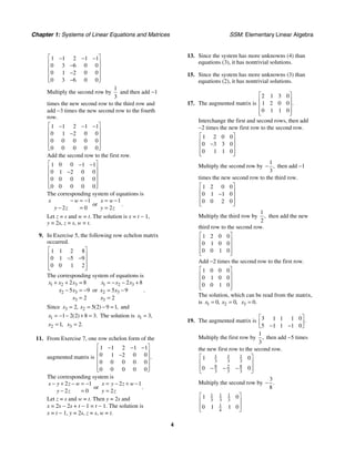 Chapter 1: Systems of Linear Equations and Matrices SSM: Elementary Linear Algebra
4
1 1 2 1 1
0 3 6 0 0
0 0 0
1 2
0 3 6 0 0
⎡ ⎤
− − −
⎢ ⎥
−
⎢ ⎥
−
⎢ ⎥
⎢ ⎥
−
⎣ ⎦
Multiply the second row by
1
3
and then add −1
times the new second row to the third row and
add −3 times the new second row to the fourth
row.
1 1 2 1 1
0 0 0
1 2
0 0 0 0 0
0 0 0 0 0
⎡ ⎤
− − −
⎢ ⎥
−
⎢ ⎥
⎢ ⎥
⎢ ⎥
⎣ ⎦
Add the second row to the first row.
0 0
1 1 1
0 0 0
1 2
0 0 0 0 0
0 0 0 0 0
⎡ ⎤
− −
⎢ ⎥
−
⎢ ⎥
⎢ ⎥
⎢ ⎥
⎣ ⎦
The corresponding system of equations is
1
2 0
x w
y z
− = −
− =
or
1
2
x w
y z
= −
=
.
Let z = s and w = t. The solution is x = t − 1,
y = 2s, z = s, w = t.
9. In Exercise 5, the following row echelon matrix
occurred.
8
1 1 2
0 5 9
1
0 0 1 2
⎡ ⎤
⎢ ⎥
− −
⎢ ⎥
⎢ ⎥
⎣ ⎦
The corresponding system of equations is
1 2 3
2 3
3
2 8
5 9
2
x x x
x x
x
+ + =
− = −
=
or
1 2 3
2 3
3
2 8
5 9
2
x x x
x x
x
= − − +
= −
=
.
Since 3 2
2 5 2 9 1
, ( ) ,
x x
= = − = and
1 1 2 2 8 3
( ) .
x = − − + = The solution is 1 3,
x =
2 1,
x = 3 2.
x =
11. From Exercise 7, one row echelon form of the
augmented matrix is
1 1 2 1 1
0 0 0
1 2
0 0 0 0 0
0 0 0 0 0
.
⎡ ⎤
− − −
⎢ ⎥
−
⎢ ⎥
⎢ ⎥
⎢ ⎥
⎣ ⎦
The corresponding system is
2 1
2 0
x y z w
y z
− + − = −
− =
or
2 1
2
x y z w
y z
= − + −
=
.
Let z = s and w = t. Then y = 2s and
x = 2s − 2s + t − 1 = t − 1. The solution is
x = t − 1, y = 2s, z = s, w = t.
13. Since the system has more unknowns (4) than
equations (3), it has nontrivial solutions.
15. Since the system has more unknowns (3) than
equations (2), it has nontrivial solutions.
17. The augmented matrix is
3 0
2 1
0 0
1 2
0 0
1 1
.
⎡ ⎤
⎢ ⎥
⎢ ⎥
⎢ ⎥
⎣ ⎦
Interchange the first and second rows, then add
−2 times the new first row to the second row.
0 0
1 2
0 3 3 0
0 0
1 1
⎡ ⎤
⎢ ⎥
−
⎢ ⎥
⎢ ⎥
⎣ ⎦
Multiply the second row by
1
3
,
− then add −1
times the new second row to the third row.
0 0
1 2
0 0
1 1
0 0 0
2
⎡ ⎤
⎢ ⎥
−
⎢ ⎥
⎢ ⎥
⎣ ⎦
Multiply the third row by
1
2
, then add the new
third row to the second row.
0 0
1 2
0 0 0
1
0 0 0
1
⎡ ⎤
⎢ ⎥
⎢ ⎥
⎢ ⎥
⎣ ⎦
Add −2 times the second row to the first row.
0 0 0
1
0 0 0
1
0 0 0
1
⎡ ⎤
⎢ ⎥
⎢ ⎥
⎢ ⎥
⎣ ⎦
The solution, which can be read from the matrix,
is 1 2
0 0
, ,
x x
= = 3 0.
x =
19. The augmented matrix is 3 0
1 1 1
5 0
1 1 1
.
⎡ ⎤
⎢ ⎥
⎣ − − ⎦
Multiply the first row by
1
3
, then add −5 times
the new first row to the second row.
1 1 1
3 3 3
8 8
2
3 3 3
1 0
0 0
⎡ ⎤
⎢ ⎥
− − −
⎢ ⎥
⎣ ⎦
Multiply the second row by
3
8
.
−
1 1 1
3 3 3
1
4
1 0
0 1 1 0
⎡ ⎤
⎢ ⎥
⎢ ⎥
⎣ ⎦
 