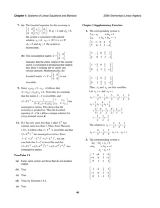 Chapter 1: Systems of Linear Equations and Matrices SSM: Elementary Linear Algebra
40
7. (a) The Leontief equation for this economy is
1
1 1
2
2 2
0
0 0
.
x d
x d
⎡ ⎤ ⎡ ⎤ ⎡ ⎤
=
⎢ ⎥ ⎢ ⎥ ⎢ ⎥
⎣ ⎦ ⎣ ⎦
⎣ ⎦
If 1 2
d = and 2 0,
d =
the system is consistent with general
solution 1 4,
x = 2
x t
= (0 ≤ t < ∞). If
1 2
d = and 2 1
d = the system is
inconsistent.
(b) The consumption matrix
1
2
0
0 1
C
⎡ ⎤
= ⎢ ⎥
⎣ ⎦
indicates that the entire output of the second
sector is consumed in producing that output;
thus there is nothing left to satisfy any
outside demand. Mathematically, the
Leontief matrix
1
2
0
0 0
I C
⎡ ⎤
− = ⎢ ⎥
⎣ ⎦
is not
invertible.
9. Since 21 12 11
1 ,
c c c
< − it follows that
11 21 12
1 0
( ) .
C C C
− − > From this we conclude
that the matrix I − C is invertible, and
1 12
21 11
11 21 12
1
1
1
1
( )
( )
c
I C
c c
C C C
− ⎡ ⎤
− = ⎢ ⎥
−
− − ⎣ ⎦
has
nonnegative entries. This shows that the
economy is productive. Thus the Leontief
equation (I − C)x = d has a unique solution for
every demand vector d.
11. If C has row sums less than 1, then T
C has
column sums less than 1. Thus, from Theorem
1.9.1, it follows that T
I C
− is invertible and that
1
( )
T
I C −
− has nonnegative entries. Since
( ) ( ) ,
T T T T T
I C I C I C
− = − = − we can
conclude that I − C is invertible and that
1 1 1
( ) (( ) ) (( ) )
T T T T
I C I C I C
− − −
− = − = − has
nonnegative entries.
True/False 1.9
(a) False; open sectors are those that do not produce
output.
(b) True
(c) True
(d) True; by Theorem 1.9.1.
(e) True
Chapter 1 Supplementary Exercises
1. The corresponding system is
1 2 4
1 3 4
3 4 1
2 3 3 1
x x x
x x x
− + =
+ + = −
3 1 0 4 1
2 0 3 3 1
−
⎡ ⎤
⎢ ⎥
−
⎣ ⎦
1 4 1
3 3 3
1 0
2 0 3 3 1
⎡ ⎤
−
⎢ ⎥
−
⎣ ⎦
1 4 1
3 3 3
5
2 1
3 3 3
1 0
0 3
⎡ ⎤
−
⎢ ⎥
−
⎢ ⎥
⎣ ⎦
1 4 1
3 3 3
9 5
1
2 2 2
1 0
0 1
⎡ ⎤
−
⎢ ⎥
−
⎢ ⎥
⎣ ⎦
Thus, 3
x and 4
x are free variables.
Let 3
x s
= and 4 .
x t
=
2 3 4
9 1 5 9 1 5
2 2 2 2 2 2
x x x s t
= − − − = − − −
1 2 4
1 4 1
3 3 3
1 9 1 5 4 1
3 2 2 2 3 3
3 3 1
2 2 2
x x x
s t t
s t
= − +
⎛ ⎞
= − − − − +
⎜ ⎟
⎝ ⎠
= − − −
The solution is 1
3 3 1
2 2 2
,
x s t
= − − −
2
9 1 5
2 2 2
,
x s t
= − − − 3 ,
x s
= 4 .
x t
=
3. The corresponding system is
1 2 3
1 3
2 3
2 4 6
4 3 1
3
x x x
x x
x x
− + =
− + = −
− =
2 4 1 6
4 0 3 1
0 1 1 3
−
⎡ ⎤
⎢ ⎥
− −
⎢ ⎥
−
⎣ ⎦
1
2
1 2 3
4 0 3 1
0 1 1 3
⎡ ⎤
−
⎢ ⎥
− −
⎢ ⎥
⎢ ⎥
−
⎣ ⎦
 