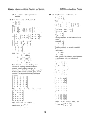 Chapter 1: Systems of Linear Equations and Matrices SSM: Elementary Linear Algebra
42
(d) If b ≠ 2 but a = 0, the system has no
solution.
9. Note that K must be a 2 × 2 matrix. Let
.
a b
K
c d
⎡ ⎤
= ⎢ ⎥
⎣ ⎦
Then
1 4 8 6 6
2 0 0
2 3 6 1 1
0 1 1
1 2 4 0 0
a b
c d
−
⎡ ⎤ ⎡ ⎤
⎡ ⎤ ⎡ ⎤
⎢ ⎥ ⎢ ⎥
− = −
⎢ ⎥ ⎢ ⎥
−
⎢ ⎥ ⎢ ⎥
⎣ ⎦ ⎣ ⎦
− −
⎣ ⎦ ⎣ ⎦
or
1 4 8 6 6
2
2 3 6 1 1
2
1 2 4 0 0
a b b
c d d
−
⎡ ⎤ ⎡ ⎤
−
⎡ ⎤
⎢ ⎥ ⎢ ⎥
− = −
⎢ ⎥
−
⎢ ⎥ ⎢ ⎥
⎣ ⎦
− −
⎣ ⎦ ⎣ ⎦
or
2 8 4 4
4 6 2 3 2 3
2 4 2 2
8 6 6
6 1 1
4 0 0
.
a c b d b d
a c b d b d
a c b d b d
+ + − −
⎡ ⎤
⎢ ⎥
− + − + −
⎢ ⎥
− − − +
⎣ ⎦
−
⎡ ⎤
⎢ ⎥
= −
⎢ ⎥
−
⎣ ⎦
Thus 2 8 8
4 6
4 6 6
2 3 1
2 4 4
2 0
a c
b d
a c
b d
a c
b d
+ =
+ =
− + =
− + = −
− = −
− =
Note that we have omitted the 3 equations
obtained by equating elements of the last
columns of these matrices because the
information so obtained would be just a repeat of
that gained by equating elements of the second
columns. The augmented matrix of the above
system is
2 0 8 0 8
0 1 0 4 6
4 0 6 0 6
0 2 0 3 1
2 0 4 0 4
0 1 0 2 0
.
⎡ ⎤
⎢ ⎥
⎢ ⎥
−
⎢ ⎥
− −
⎢ ⎥
⎢ ⎥
− −
⎢ ⎥
−
⎣ ⎦
The reduced row-echelon form of this matrix is
1 0 0 0 0
0 1 0 0 2
0 0 1 0 1
0 0 0 1 1
0 0 0 0 0
0 0 0 0 0
.
⎡ ⎤
⎢ ⎥
⎢ ⎥
⎢ ⎥
⎢ ⎥
⎢ ⎥
⎢ ⎥
⎣ ⎦
Thus a = 0, b = 2, c = 1, and d = 1.
The matrix is
0 2
1 1
.
K
⎡ ⎤
= ⎢ ⎥
⎣ ⎦
13. (a) Here X must be a 2 × 3 matrix. Let
.
a b c
X
d e f
⎡ ⎤
= ⎢ ⎥
⎣ ⎦
Then
1 0 1
1 2 0
1 1 0
3 1 5
3 1 1
a b c
d e f
−
⎡ ⎤
⎡ ⎤ ⎡ ⎤
⎢ ⎥ =
⎢ ⎥ ⎢ ⎥
−
⎢ ⎥
⎣ ⎦ ⎣ ⎦
−
⎣ ⎦
or
3
3
1 2 0
3 1 5
.
a b c b c a c
d e f e f d f
− + + + −
⎡ ⎤
⎢ ⎥
− + + + −
⎣ ⎦
⎡ ⎤
= ⎢ ⎥
−
⎣ ⎦
Equating entries in the first row leads to the
system
3 1
2
0
a b c
b c
a c
− + + =
+ =
− =
Equating entries in the second row yields
the system
3 3
1
5
d e f
e f
d f
− + + = −
+ =
− =
These systems can be solved simultaneously
by reducing the following augmented
matrix.
1 1 3 1 3
0 1 1 2 1
1 0 1 0 5
− −
⎡ ⎤
⎢ ⎥
⎢ ⎥
−
⎣ ⎦
1 0 1 0 5
0 1 1 2 1
1 1 3 1 3
−
⎡ ⎤
⎢ ⎥
⎢ ⎥
− −
⎣ ⎦
1 0 1 0 5
0 1 1 2 1
0 1 2 1 2
−
⎡ ⎤
⎢ ⎥
⎢ ⎥
⎣ ⎦
1 0 1 0 5
0 1 1 2 1
0 0 1 1 1
−
⎡ ⎤
⎢ ⎥
⎢ ⎥
−
⎣ ⎦
1 0 0 1 6
0 1 0 3 0
0 0 1 1 1
−
⎡ ⎤
⎢ ⎥
⎢ ⎥
−
⎣ ⎦
Thus, a = −1, b = 3, c = −1, d = 6, e = 0,
f = 1 and
1 3 1
6 0 1
.
X
− −
⎡ ⎤
= ⎢ ⎥
⎣ ⎦
 