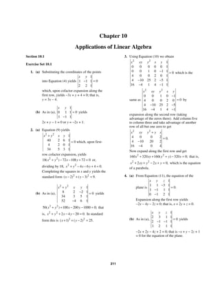 211
Chapter 10
Applications of Linear Algebra
Section 10.1
Exercise Set 10.1
1. (a) Substituting the coordinates of the points
into Equation (4) yields
1
0
1 1 1
2 2 1
x y
=
−
which, upon cofactor expansion along the
first row, yields −3x + y + 4 = 0; that is,
y = 3x − 4.
(b) As in (a),
1
0
0 1 1
1 1 1
x y
=
−
yields
2x + y − 1 = 0 or y = −2x + 1.
2. (a) Equation (9) yields
2 2
1
40 2 6 1 0
4 2 0 1
34 5 3 1
x y x y
+
= which, upon first-
row cofactor expansion, yields
2 2
18 72 108 72 0
( )
x y x y
+ − − + = or,
dividing by 18, 2 2
4 6 4 0.
x y x y
+ − − + =
Completing the squares in x and y yields the
standard form 2 2
2 3 9
( ) ( ) .
x y
− + − =
(b) As in (a),
2 2
1
8 2 2 1 0
34 3 5 1
52 4 6 1
x y x y
+
− =
−
yields
2 2
50 100 200 1000 0
( ) ;
x y x y
+ + − − = that
is, 2 2
2 4 20 0.
x y x y
+ + − − = In standard
form this is 2 2
1 2 25
( ) ( ) .
x y
+ + − =
3. Using Equation (10) we obtain
2 2
1
0 0 0 0 0 1
0 0 1 0 1 1 0
4 0 0 2 0 1
4 10 25 2 5 1
16 4 1 4 1 1
x xy y x y
− =
− −
− −
which is the
same as
2 2
0 0 1 0 1
0
4 0 0 2 0
4 10 25 2 5
16 4 1 4 1
x xy y x y
−
=
− −
− −
by
expansion along the second row (taking
advantage of the zeros there). Add column five
to column three and take advantage of another
row of all but one zero to get
2 2
4 0 0 2 0
4 10 20 2
16 4 0 4
.
x xy y y x
+
=
−
−
Now expand along the first row and get
2 2
160 320 160 320 0
( ) ;
x xy y y x
+ + + − = that is,
2 2
2 2 0,
x xy y x y
+ + − + = which is the equation
of a parabola.
4. (a) From Equation (11), the equation of the
plane is
1
1 1 3 1
0
1 1 1 1
0 1 2 1
.
x y z
−
=
−
−
Expansion along the first row yields
−2x − 4y − 2z = 0; that is, x + 2y + z = 0.
(b) As in (a),
1
2 3 1 1
0
2 1 1 1
1 2 1 1
x y z
=
− −
yields
−2x + 2y − 4z + 2 = 0; that is −x + y − 2z + 1
= 0 for the equation of the plane.
 