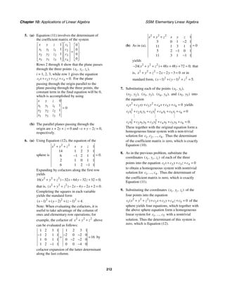 Chapter 10: Applications of Linear Algebra SSM: Elementary Linear Algebra
212
5. (a) Equation (11) involves the determinant of
the coefficient matrix of the system
1
1 1 1 2
2 2 2 3
3 3 3 4
1 0
1 0
1 0
0
1
.
c
x y z
x y z c
x y z c
x y z c
⎡ ⎤
⎡ ⎤ ⎡ ⎤
⎢ ⎥
⎢ ⎥ ⎢ ⎥
⎢ ⎥ =
⎢ ⎥ ⎢ ⎥
⎢ ⎥
⎢ ⎥ ⎢ ⎥
⎢ ⎥
⎢ ⎥ ⎢ ⎥
⎣ ⎦
⎣ ⎦ ⎣ ⎦
Rows 2 through 4 show that the plane passes
through the three points ( , , ),
i i i
x y z
i = 1, 2, 3, while row 1 gives the equation
1 2 3 4 0.
c x c y c z c
+ + + = For the plane
passing through the origin parallel to the
plane passing through the three points, the
constant term in the final equation will be 0,
which is accomplished by using
1 1 1
2 2 2
3 3 3
0
1
0
1
1
x y z
x y z
x y z
x y z
=
(b) The parallel planes passing through the
origin are x + 2y + z = 0 and −x + y − 2z = 0,
respectively.
6. (a) Using Equation (12), the equation of the
sphere is
2 2 2
1
14 1 2 3 1
0
6 1 2 1 1
2 1 0 1 1
6 1 2 1 1
.
x y z x y z
+ +
=
−
−
Expanding by cofactors along the first row
yields
2 2 2
16 32 64 32 32 0
( ) ;
x y z x y z
+ + − − − + =
that is, 2 2 2
2 4 2 2 0
( ) .
x y z x y x
+ + − − − + =
Completing the squares in each variable
yields the standard form
2 2 2
1 2 1 4
( ) ( ) ( ) .
x y z
− + − + − =
Note: When evaluating the cofactors, it is
useful to take advantage of the column of
ones and elementary row operations; for
example, the cofactor of 2 2 2
x y z
+ + above
can be evaluated as follows:
1 2 3 1 1 2 3 1
1 2 1 1 2 0 2 0
16
1 0 1 1 0 2 2 0
1 2 1 1 0 0 4 0
− − −
= =
− −
− −
by
cofactor expansion of the latter determinant
along the last column.
(b) As in (a),
2 2 2
1
5 0 1 2 1
0
11 1 3 1 1
5 2 1 0 1
11 3 1 1 1
x y z x y z
+ +
−
=
−
−
yields
2 2 2
24 48 48 72 0
( ) ;
x y z x y
− + + + + + = that
is, 2 2 2
2 2 3 0
x y z x y
+ + − − − = or in
standard form, 2 2 2
1 1 5
( ) ( ) .
x y z
− + − + =
7. Substituting each of the points 1 1
( , ),
x y
2 2
( , ),
x y 3 3
( , ),
x y 4 4
( , ),
x y and 5 5
( , )
x y into
the equation
2 2
1 2 3 4 5 6 0
c x c xy c y c x c y c
+ + + + + = yields
2 2
1 1 2 1 1 3 1 4 1 5 1 6
2 2
1 5 2 5 5 3 5 4 5 5 5 6
0
0.
c x c x y c y c x c y c
c x c x y c y c x c y c
+ + + + + =
+ + + + + =
# # #
These together with the original equation form a
homogeneous linear system with a non-trivial
solution for 1 2 6
, , ..., .
c c c Thus the determinant
of the coefficient matrix is zero, which is exactly
Equation (10).
8. As in the previous problem, substitute the
coordinates ( , , )
i i i
x y z of each of the three
points into the equation 1 2 3 4 0
c x c y c z c
+ + + =
to obtain a homogeneous system with nontrivial
solution for 1 4
, ..., .
c c Thus the determinant of
the coefficient matrix is zero, which is exactly
Equation (11).
9. Substituting the coordinates ( , , )
i i i
x y z of the
four points into the equation
2 2 2
1 2 3 4 5 0
( )
c x y z c x c y c z c
+ + + + + + = of the
sphere yields four equations, which together with
the above sphere equation form a homogeneous
linear system for 1 5
, ...,
c c with a nontrivial
solution. Thus the determinant of this system is
zero, which is Equation (12).
 