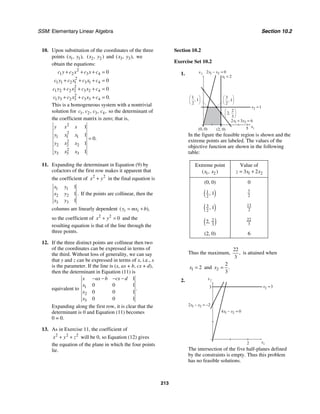 SSM: Elementary Linear Algebra Section 10.2
213
10. Upon substitution of the coordinates of the three
points 1 1
( , ),
x y 2 2
( , )
x y and 3 3
( , ),
x y we
obtain the equations:
2
1 2 3 4
2
1 1 2 1 3 1 4
2
1 2 2 2 3 2 4
2
1 3 2 3 3 3 4
0
0
0
0.
c y c x c x c
c y c x c x c
c y c x c x c
c y c x c x c
+ + + =
+ + + =
+ + + =
+ + + =
This is a homogeneous system with a nontrivial
solution for 1 2 3 4
, , , ,
c c c c so the determinant of
the coefficient matrix is zero; that is,
2
2
1 1 1
2
2 2 2
2
3 3 3
1
1
0
1
1
.
y x x
y x x
y x x
y x x
=
11. Expanding the determinant in Equation (9) by
cofactors of the first row makes it apparent that
the coefficient of 2 2
x y
+ in the final equation is
1 1
2 2
3 3
1
1
1
.
x y
x y
x y
If the points are collinear, then the
columns are linearly dependent ( ),
i i
y mx b
= +
so the coefficient of 2 2
0
x y
+ = and the
resulting equation is that of the line through the
three points.
12. If the three distinct points are collinear then two
of the coordinates can be expressed in terms of
the third. Without loss of generality, we can say
that y and z can be expressed in terms of x, i.e., x
is the parameter. If the line is (x, ax + b, cx + d),
then the determinant in Equation (11) is
equivalent to 1
2
3
1
0 0 1
0 0 1
0 0 1
.
x ax b cx d
x
x
x
− − − −
Expanding along the first row, it is clear that the
determinant is 0 and Equation (11) becomes
0 = 0.
13. As in Exercise 11, the coefficient of
2 2 2
x y z
+ + will be 0, so Equation (12) gives
the equation of the plane in which the four points
lie.
Section 10.2
Exercise Set 10.2
1.
(2, 0) 5
(0, 0)
x2
x1
x1 2
=
x2 1
=
2 3 6
1 2
x x
+ =
1 2
2 0
x x
− =
2
2
3
,
3
1
2
,
1
1
2
,
In the figure the feasible region is shown and the
extreme points are labeled. The values of the
objective function are shown in the following
table:
Extreme point
1 2
( , )
x x
Value of
1 2
3 2
z x x
= +
(0, 0) 0
( )
1
2
1
, 7
2
( )
3
2
1
, 13
2
( )
2
3
2, 22
3
(2, 0) 6
Thus the maximum,
22
3
, is attained when
1 2
x = and 2
2
3
.
x =
2.
3
x2
x1
x2 3
=
2
1 2
4 0
x x
− =
1 2
2 2
x x
− = −
The intersection of the five half-planes defined
by the constraints is empty. Thus this problem
has no feasible solutions.
 