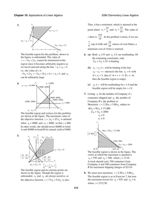 Chapter 10: Applications of Linear Algebra SSM: Elementary Linear Algebra
214
3.
5
x2
x1
1 2 1
x x
− + =
1 2
3 5
x x
− = −
1 2
2 4 12
x x
+ =
The feasible region for this problem, shown in
the figure, is unbounded. The value of
1 2
3 2
z x x
= − + cannot be minimized in this
region since it becomes arbitrarily negative as
we travel outward along the line 1 2 1;
x x
− + =
i.e., the value of z is
1 2 1 1 1
3 2 3 2 1 2
( )
x x x x x
− + = − + + = − + and 1
x
can be arbitrarily large.
4.
(6000, 2000)
(6000, 4000)
x2
x1
x1 6000
=
x2 2000
=
(5000, 5000)
(2000, 2000)
1 2 0
x x
− =
1 2 10 000
,
x x
+ =
The feasible region and vertices for this problem
are shown in the figure. The maximum value of
the objective function 1 2
1 07
. .
z x x
= + is attained
when 1 6000
x = and 2 4000,
x = so that z = 880.
In other words, she should invest $6000 in bond
A and $4000 in bond B for annual yield of $880.
5.
5
x2
x1
1
3
2
x = 1 1
3 2 0
x x
− =
3 3
2 2
,
3 9
2 4
,
14 25
9 18
,
1 2
2 0
x x
− =
40 20
21 21
,
1 2
4 2 9
x x
+ =
8 2
1 1 1
8 10 3
x x
+ =
1
The feasible region and its extreme points are
shown in the figure. Though the region is
unbounded, 1
x and 2
x are always positive, so
the objective function 1 2
7 5 5 0
. .
z x x
= + is also.
Thus, it has a minimum, which is attained at the
point where 1
14
9
x = and 2
25
18
.
x = The value of
z there is
335
18
. In the problem’s terms, if we use
7
9
cup of milk and
25
18
ounces of corn flakes, a
minimum cost of 18.6¢ is realized.
6. (a) Both 1 0
x ≥ and 2 0
x ≥ are nonbinding. Of
the remaining constraints, only
1 2
2 3 24
x x
+ ≤ is binding.
(b) 1 2
x x v
− ≤ will be binding if the line
1 2
x x v
− = intersects the line 2 6
x = with
1
0 3,
x
< < thus if −6 < v < −3. If v < −6,
then the feasible region is empty.
(c) 2
x v
≤ will be nonbinding for v ≥ 8 and the
feasible region will be empty for v < 0.
7. Letting 1
x be the number of Company A’s
containers shipped and 2
x the number of
Company B’s, the problem is:
Maximize 1 2
2 20 3 00
. .
z x x
= + subject to
1 2
1 2
1
2
40 50 37 000
2 3 2000
0
0
,
.
x x
x x
x
x
+ ≤
+ ≤
≥
≥
(925, 0)
x2
x1
(550, 300)
(0, 0)
1 2
40 50 37 000
,
x x
+ =
2
0 666
3
,
1 2
2 3 2000
x x
+ =
The feasible region is shown in the figure. The
vertex at which the maximum is attained is
1 550
x = and 2 300,
x = where z = 2110.
A truck should carry 550 containers from
Company A and 300 containers from Company
B for maximum shipping charges of $2110.
8. We must now maximize 1 2
2 50 3 00
. . .
z x x
= +
The feasible region is as in Exercise 7, but now
the maximum occurs for 1 925
x = and 2 0,
x =
where z = 2312.50.
 