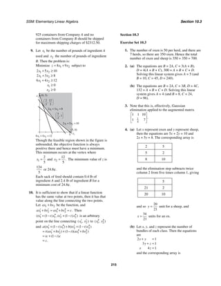 SSM: Elementary Linear Algebra Section 10.3
215
925 containers from Company A and no
containers from Company B should be shipped
for maximum shipping charges of $2312.50.
9. Let 1
x be the number of pounds of ingredient A
used and 2
x the number of pounds of ingredient
B. Then the problem is:
Minimize 1 2
8 9
z x x
= + subject to
1 2
1 2
1 2
1
2
2 5 10
2 3 8
6 4 12
0
0
x x
x x
x x
x
x
+ ≥
+ ≥
+ ≥
≥
≥
(5, 0)
5
(0, 3)
x2
x1
5
1
2
,
2 12
5 5
,
1 2
6 4 12
x x
+ =
1 2
2 3 8
x x
+ =
1 2
2 5 10
x x
+ =
Though the feasible region shown in the figure is
unbounded, the objective function is always
positive there and hence must have a minimum.
This minimum occurs at the vertex where
1
2
5
x = and 2
12
5
.
x = The minimum value of z is
124
5
or 24.8¢.
Each sack of feed should contain 0.4 lb of
ingredient A and 2.4 lb of ingredient B for a
minimum cost of 24.8¢.
10. It is sufficient to show that if a linear function
has the same value at two points, then it has that
value along the line connecting the two points.
Let 1 2
ax bx
+ be the function, and
1 2 1 2 .
ax bx ax bx c
′ ′ ′′ ′′
+ = + = Then
1 1 2 2
1 1
( ( ) , ( ) )
tx t x tx t x
′ ′′ ′ ′′
+ − + − is an arbitrary
point on the line connecting 1 2
( , )
x x
′ ′ to 1 2
( , )
x x
′′ ′′
and 1 1 2 2
1 2 1 2
1 1
1
1
( ( ) ) ( ( ) )
( ) ( )( )
( )
.
a tx t x b tx t x
t ax bx t ax bx
tc t c
c
′ ′′ ′ ′′
+ − + + −
′ ′ ′′ ′′
= + + − +
= + −
=
Section 10.3
Exercise Set 10.3
1. The number of oxen is 50 per herd, and there are
7 herds, so there are 350 oxen. Hence the total
number of oxen and sheep is 350 + 350 = 700.
2. (a) The equations are B = 2A, C = 3(A + B),
D = 4(A + B + C), 300 = A + B + C + D.
Solving this linear system gives A = 5 (and
B = 10, C = 45, D = 240).
(b) The equations are B = 2A, C = 3B, D = 4C,
132 = A + B + C + D. Solving this linear
system gives A = 4 (and B = 8, C = 24,
D = 96).
3. Note that this is, effectively, Gaussian
elimination applied to the augmented matrix
1
4
1 1 10
1 7
.
⎡ ⎤
⎢ ⎥
⎣ ⎦
4. (a) Let x represent oxen and y represent sheep,
then the equations are 5x + 2y = 10 and
2x + 5y = 8. The corresponding array is
2 5
5 2
8 10
and the elimination step subtracts twice
column 2 from five times column 1, giving
5
21 2
20 10
and so
20
21
y = unit for a sheep, and
34
21
x = units for an ox.
(b) Let x, y, and z represent the number of
bundles of each class. Then the equations
are
2 1
3 1
4 1
x y
y z
x z
+ =
+ =
=
and the corresponding array is
 