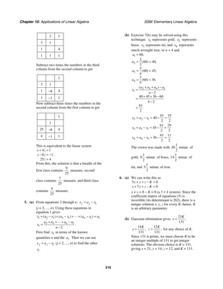 Chapter 10: Applications of Linear Algebra SSM: Elementary Linear Algebra
216
2 1
3 1
1 4
1 1 1
Subtract two times the numbers in the third
column from the second column to get
1
3 1
1 −8 4
1 −1 1
Now subtract three times the numbers in the
second column from the first column to get
1
1
25 −8 4
4 −1 1
This is equivalent to the linear system
4 1
8 1
25 4
.
x z
y z
z
+ =
− = −
=
From this, the solution is that a bundle of the
first class contains
9
25
measure, second
class contains
7
25
measure, and third class
contains
4
25
measure.
5. (a) From equations 2 through n, 1
j j
x a x
= −
(j = 2, ..., n). Using these equations in
equation 1 gives
1 2 1 3 1 1 1
( ) ( ) ( )
n
x a x a x a x a
+ − + − + + − =
"
2 3 1
1
2
n
a a a a
x
n
+ + + −
=
−
"
.
First find 1
x in terms of the known
quantities n and the .
i
a Then we can use
1
j j
x a x
= − (j = 2, ..., n) to find the other
.
i
x
(b) Exercise 7(b) may be solved using this
technique. 1
x represents gold, 2
x represents
brass, 3
x represents tin, and 4
x represents
much-wrought iron, so n = 4 and
1
2
3
4
60
2
60 40
3
3
60 45
4
3
60 36
5
,
( ) ,
( ) ,
( ) .
a
a
a
a
=
= =
= =
= =
2 3 4 1
1
2
40 45 36 60
4 2
61
2
( )
a a a a
x
n
+ + −
=
−
+ + −
=
−
=
2 2 1
61 19
40
2 2
x a x
= − = − =
3 3 1
61 29
45
2 2
x a x
= − = − =
4 4 1
61 11
36
2 2
x a x
= − = − =
The crown was made with
1
30 minae
2
of
gold,
1
9 minae
2
of brass,
1
14 minae
2
of
tin, and
1
5 minae
2
of iron.
6. (a) We can write this as
5 0
7 0
x y z K
x y z K
+ + − =
+ + − =
x + y + 8 − K = 0 (a 3 × 4 system). Since the
coefficient matrix of equations (5) is
invertible (its determinant is 262), there is a
unique solution x, y, z for every K; hence, K
is an arbitrary parameter.
(b) Gaussian elimination gives
21
131
,
K
x =
14
131
,
K
y =
12
131
,
K
z = for any choice of K.
Since 131 is prime, we must choose K to be
an integer multiple of 131 to get integer
solutions. The obvious choice is K = 131,
giving x = 21, y = 14, z = 12, and K = 131.
 