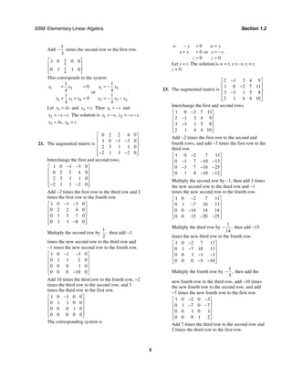 SSM: Elementary Linear Algebra Section 1.2
5
Add
1
3
− times the second row to the first row.
1
4
1
4
1 0 0 0
0 1 1 0
⎡ ⎤
⎢ ⎥
⎢ ⎥
⎣ ⎦
This corresponds to the system
1 3
2 3 4
1
0
4
1
0
4
x x
x x x
+ =
+ + =
or
1 3
2 3 4
1
4
1
4
x x
x x x
= −
= − −
.
Let 3 4
x s
= and 4 .
x t
= Then 1
x s
= − and
2 .
x s t
= − − The solution is 1 2
, ,
x s x s t
= − = − −
3 4
4 , .
x s x t
= =
21. The augmented matrix is
0 2 2 4 0
1 0 1 3 0
2 3 1 1 0
2 1 3 2 0
.
⎡ ⎤
⎢ ⎥
− −
⎢ ⎥
⎢ ⎥
− −
⎢ ⎥
⎣ ⎦
Interchange the first and second rows.
1 0 1 3 0
0 2 2 4 0
2 3 1 1 0
2 1 3 2 0
− −
⎡ ⎤
⎢ ⎥
⎢ ⎥
⎢ ⎥
− −
⎢ ⎥
⎣ ⎦
Add −2 times the first row to the third row and 2
times the first row to the fourth row.
1 0 1 3 0
0 2 2 4 0
0 3 3 7 0
0 1 1 8 0
− −
⎡ ⎤
⎢ ⎥
⎢ ⎥
⎢ ⎥
−
⎢ ⎥
⎣ ⎦
Multiply the second row by
1
2
, then add −3
times the new second row to the third row and
−1 times the new second row to the fourth row.
1 0 1 3 0
0 1 1 2 0
0 0 0 1 0
0 0 0 10 0
− −
⎡ ⎤
⎢ ⎥
⎢ ⎥
⎢ ⎥
−
⎢ ⎥
⎣ ⎦
Add 10 times the third row to the fourth row, −2
times the third row to the second row, and 3
times the third row to the first row.
1 0 1 0 0
0 1 1 0 0
0 0 0 1 0
0 0 0 0 0
−
⎡ ⎤
⎢ ⎥
⎢ ⎥
⎢ ⎥
⎢ ⎥
⎣ ⎦
The corresponding system is
0
0
0
w y
x y
z
− =
+ =
=
or
0
w y
x y
z
=
= −
=
.
Let y = t. The solution is w = t, x = −t, y = t,
z = 0.
23. The augmented matrix is
2 1 3 4 9
1 0 2 7 11
3 3 1 5 8
2 1 4 4 10
.
−
⎡ ⎤
⎢ ⎥
−
⎢ ⎥
−
⎢ ⎥
⎢ ⎥
⎣ ⎦
Interchange the first and second rows.
1 0 2 7 11
2 1 3 4 9
3 3 1 5 8
2 1 4 4 10
−
⎡ ⎤
⎢ ⎥
−
⎢ ⎥
−
⎢ ⎥
⎢ ⎥
⎣ ⎦
Add −2 times the first row to the second and
fourth rows, and add −3 times the first row to the
third row.
1 0 2 7 11
0 1 7 10 13
0 3 7 16 25
0 1 8 10 12
−
⎡ ⎤
⎢ ⎥
− − −
⎢ ⎥
− − −
⎢ ⎥
− −
⎢ ⎥
⎣ ⎦
Multiply the second row by −1, then add 3 times
the new second row to the third row and −1
times the new second row to the fourth row.
1 0 2 7 11
0 1 7 10 13
0 0 14 14 14
0 0 15 20 25
−
⎡ ⎤
⎢ ⎥
−
⎢ ⎥
−
⎢ ⎥
− −
⎢ ⎥
⎣ ⎦
Multiply the third row by
1
14
,
− then add −15
times the new third row to the fourth row.
1 0 2 7 11
0 1 7 10 13
0 0 1 1 1
0 0 0 5 10
−
⎡ ⎤
⎢ ⎥
−
⎢ ⎥
− −
⎢ ⎥
− −
⎢ ⎥
⎣ ⎦
Multiply the fourth row by
1
5
,
− then add the
new fourth row to the third row, add −10 times
the new fourth row to the second row, and add
−7 times the new fourth row to the first row.
1 0 2 0 3
0 1 7 0 7
0 0 1 0 1
0 0 0 1 2
− −
⎡ ⎤
⎢ ⎥
− −
⎢ ⎥
⎢ ⎥
⎢ ⎥
⎣ ⎦
Add 7 times the third row to the second row and
2 times the third row to the first row.
 