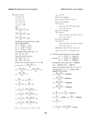 Chapter 10: Applications of Linear Algebra SSM: Elementary Linear Algebra
218
(b) Set h = 1 and
1 1
2 2
3 3
4 4
5 5
0 1
1 7
2 27
3 79
4 181
,
,
,
,
, .
x y
x y
x y
x y
x y
= =
= =
= =
= =
= =
Then
1 2 3
2
2 3 4
2
3 4 5
2
6 2
84
6 2
192
6 2
300
( )
( )
( )
y y y
h
y y y
h
y y y
h
− +
=
− +
=
− +
=
and the linear system (24) for the cubic
runout spline becomes
2
3
4
6 0 0 84
1 4 1 192
0 0 6 300
.
M
M
M
⎡ ⎤
⎡ ⎤ ⎡ ⎤
⎢ ⎥
⎢ ⎥ ⎢ ⎥
=
⎢ ⎥
⎢ ⎥ ⎢ ⎥
⎣ ⎦ ⎣ ⎦
⎣ ⎦
Solving this system yields 2 14,
M =
3 32,
M = 4 50.
M =
From (22) and (23) we have
1 2 3
5 4 3
2 4
2 68.
M M M
M M M
= − = −
= − =
Using (14) to solve for the ai’s, bi’s, ci’s, and
di’s we have 2 1
1 3
6
( )
,
M M
a
h
−
= =
3 2
2 3
6
( )
,
M M
a
h
−
= = 4 3
3 3
6
( )
,
M M
a
h
−
= =
5 4
4 3
6
( )
,
M M
a
h
−
= =
1
1 2
2
,
M
b = = − 2
2 7
2
,
M
b = =
3
3 16
2
,
M
b = = 4
4 25
2
,
M
b = =
2 1 2 1
1
2
5
6
( ) ( )
,
y y M M h
c
h
− +
= − =
3 2 3 2
2
2
10
6
( ) ( )
,
y y M M h
c
h
− +
= − =
4 3 4 3
3
2
33
6
( ) ( )
,
y y M M h
c
h
− +
= − =
5 4 5 4
4
2
74
6
( ) ( )
,
y y M M h
c
h
− +
= − =
1 1 1,
d y
= = 2 2 7,
d y
= = 3 3 27,
d y
= =
4 4 79.
d y
= =
For 0 ≤ x ≤ 1 we have
3 2
1 3 2 5 1
( ) ( ) .
S x S x x x x
= = − + +
For 1 ≤ x ≤ 2 we have
2
3 2
3 2
3 1 7 1 10 1 7
3 2 5 1
( ) ( )
( ) ( ) ( )
.
S x S x
x x x
x x x
=
= − + − + − +
= − + +
For 2 ≤ x ≤ 3 we have
3
3 2
3 2
3 2 16 2 33 2 27
3 2 5 1
( ) ( )
( ) ( ) ( )
.
S x S x
x x x
x x x
=
= − + − + − +
= − + +
For 3 ≤ x ≤ 4 we have
4
3 2
3 2
3 3 25 3 74 3 79
3 2 5 1
( ) ( )
( ) ( ) ( )
.
S x S x
x x x
x x x
=
= − + − + − +
= − + +
Thus 1 2 3 4
( ) ( ) ( ) ( ),
S x S x S x S x
= = = or
3 2
3 2 5 1
( )
S x x x x
= − + + for 0 ≤ x ≤ 4.
4. The linear system (16) for the natural spline
becomes
2
3
4
4 1 0 0001116
1 4 1 0000816
0 1 4 0000636
.
.
.
.
M
M
M
⎡ ⎤ −
⎡ ⎤ ⎡ ⎤
⎢ ⎥
⎢ ⎥ ⎢ ⎥
= −
⎢ ⎥
⎢ ⎥ ⎢ ⎥
−
⎣ ⎦ ⎣ ⎦
⎣ ⎦
Solving this system yields 2 0000252
. ,
M = −
3 0000108
. ,
M = − 4 0000132
. .
M = −
From (17) and (18) we have 1 0,
M = 5 0.
M =
Solving for the ai’s, bi’s, ci’s, and di’s from
Equations (14) we have
2 1
1 00000042
6
( )
. ,
M M
a
h
−
= = −
3 2
2 00000024
6
( )
. ,
M M
a
h
−
= =
4 3
3 00000004
6
( )
. ,
M M
a
h
−
= = −
5 4
4 00000022
6
( )
. ,
M M
a
h
−
= = −
1
1 0
2
,
M
b = = 2
2 0000126
2
. ,
M
b = = −
3
3 0000054
2
. ,
M
b = = − 4
4 0000066
2
. ,
M
b = = −
5
5 0
2
.
M
b = =
2 1 2 1
1
2
000214
6
( ) ( )
. ,
y y M M h
c
h
− +
= − =
 