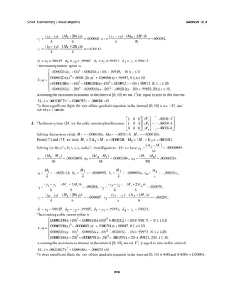 SSM: Elementary Linear Algebra Section 10.4
219
3 2 3 2
2
2
000088
6
( ) ( )
. ,
y y M M h
c
h
− +
= − = 4 3 4 3
3
2
000092
6
( ) ( )
. ,
y y M M h
c
h
− +
= − = −
5 4 5 4
4
2
000212
6
( ) ( )
. ,
y y M M h
c
h
− +
= − = −
1 1 99815
. ,
d y
= = 2 2 99987
. ,
d y
= = 3 3 99973
. ,
d y
= = 4 4 99823
. .
d y
= =
The resulting natural spline is
3
3 2
3 2
3 2
00000042 10 000214 10 99815 10 0
00000024 0000126 000088 99987 0 10
00000004 10 0000054 10 000092 10 99973 10 20
00000022 20 0000066 20 0
. ( ) . ( ) . ,
. ( ) . ( ) . ( ) . ,
( )
. ( ) . ( ) . ( ) . ,
. ( ) . ( ) .
x x x
x x x x
S x
x x x x
x x
− + + + + − ≤ ≤
− + + ≤ ≤
=
− − − − − − + ≤ ≤
− − − − − 00212 20 99823 20 30
( ) . , .
x x
⎧
⎪
⎪
⎨
⎪
⎪ − + ≤ ≤
⎩
Assuming the maximum is attained in the interval [0, 10] we set ( )
S x
′ equal to zero in this interval:
2
00000072 0000252 000088 0
( ) . . . .
S x x x
′ = − + =
To three significant digits the root of this quadratic equation in the interval [0, 10] is x = 3.93, and
S(3.93) = 1.00004.
5. The linear system (24) for the cubic runout spline becomes
2
3
4
6 0 0 0001116
1 4 1 0000816
0 0 6 0000636
.
.
.
.
M
M
M
⎡ ⎤ −
⎡ ⎤ ⎡ ⎤
⎢ ⎥
⎢ ⎥ ⎢ ⎥
= −
⎢ ⎥
⎢ ⎥ ⎢ ⎥
−
⎣ ⎦ ⎣ ⎦
⎣ ⎦
Solving this system yields 2 0000186
. ,
M = − 3 0000131
. ,
M = − 4 0000106
. .
M = −
From (22) and (23) we have 1 2 3
2 0000241
. ,
M M M
= − = − 5 4 3
2 0000081
. .
M M M
= − = −
Solving for the ai’s, bi’s, ci’s, and di’s from Equations (14) we have 2 1
1 00000009
6
( )
. ,
M M
a
h
−
= =
3 2
2 00000009
6
( )
. ,
M M
a
h
−
= = 4 3
3 00000004
6
( )
. ,
M M
a
h
−
= = 5 4
4 00000004
6
( )
. .
M M
a
h
−
= =
1
1 0000121
2
. ,
M
b = = − 2
2 0000093
2
. ,
M
b = = − 3
3 0000066
2
. ,
M
b = = − 4
4 0000053
2
. ,
M
b = = −
2 1 2 1
1
2
000282
6
( ) ( )
. ,
y y M M h
c
h
− +
= − = 3 2 3 2
2
2
000070
6
( ) ( )
. ,
y y M M h
c
h
− +
= − =
4 3 4 3
3
2
000087
6
( ) ( )
. ,
y y M M h
c
h
− +
= − = − 5 4 5 4
4
2
000207
6
( ) ( )
. ,
y y M M h
c
h
− +
= − = −
1 1 99815
. ,
d y
= = 2 2 99987
. ,
d y
= = 3 3 99973
. ,
d y
= = 4 4 99823
. .
d y
= =
The resulting cubic runout spline is
3 2
3 2
3 2
3
00000009 10 0000121 10 000282 10 99815 10 0
00000009 0000093 000070 99987 0 10
00000004 10 0000066 10 000087 10 99973 10 20
00000004 20 0000
. ( ) . ( ) . ( ) . ,
. ( ) . ( ) . ( ) . ,
( )
. ( ) . ( ) . ( ) . ,
. ( ) .
x x x x
x x x x
S x
x x x x
x
+ − + + + + − ≤ ≤
− + + ≤ ≤
=
− − − − − + ≤ ≤
− − 2
053 20 000207 20 99823 20 30
( ) . ( ) . , .
x x x
⎧
⎪
⎪
⎨
⎪
⎪ − − − + ≤ ≤
⎩
Assuming the maximum is attained in the interval [0, 10], we set ( )
S x
′ equal to zero in this interval:
2
00000027 0000186 000070 0
( ) . . . .
S x x x
′ = − + =
To three significant digits the root of this quadratic equation in the interval [0, 10] is 4.00 and S(4.00) = 1.00001.
 