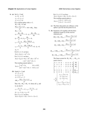 Chapter 10: Applications of Linear Algebra SSM: Elementary Linear Algebra
220
6. (a) Set h = .5 and
1 0,
x = 1 0
y =
2 2
3 3
5 1
1 0
. ,
,
x y
x y
= =
= =
For a natural spline with n = 3,
1 3 0
M M
= = and
1 2 3
2
2
6 2
48 4
( )
.
y y y
M
h
− +
= − = Thus
2 12.
M = −
2 1
1 4
6
,
M M
a
h
−
= = − 3 2
2 4
6
,
M M
a
h
−
= =
1
1 0
2
,
M
b = = 2
2 6
2
,
M
b = = −
2 1 2 1
1
2
3
6
( )
,
y y M M h
c
h
− +
= − =
3 2 3 2
2
2
0
6
( )
,
y y M M h
c
h
− +
= − = 1 0,
d =
2 1
d =
For 0 ≤ x ≤ .5, we have
3
1 4 3
( ) ( ) .
S x S x x x
= = − +
For .5 ≤ x ≤ 1, we have
3 2
2
3 2
4 5 6 5 1
4 12 9 1
( ) ( ) ( . ) ( . )
.
S x S x x x
x x x
= = − − − +
= − + −
The resulting natural spline is
3
3 2
4 3 0 0 5
4 12 9 1 0 5 1
.
( ) .
.
x x x
S x
x x x x
⎧− + ≤ ≤
⎪
= ⎨
− + − ≤ ≤
⎪
⎩
(b) Again h = .5 and
1 1
2 2
3 3
5 1
1 0
1 5 1
. ,
,
. ,
x y
x y
x y
= =
= =
= = −
1 2 3
2 2
6 2
4 0
( )
y y y
M
h
− +
= =
Thus 1 2 3 0,
M M M
= = = hence all i
a and
i
b are also 0.
2 1
1 2,
y y
c
h
−
= = − 3 2
2 2
y y
c
h
−
= = −
1 1 2 2
1 0
,
d y d y
= = = =
For .5 ≤ x ≤ 1, we have
1 2 5 1 2 2
( ) ( ) ( . ) .
S x S x x x
= = − − + = − +
For 1 ≤ x ≤ 1.5, we have
2 2 1 0 2 2
( ) ( ) ( ) .
S x S x x x
= = − − + = − +
The resulting natural spline is
2 2 0 5 1
2 2 1 1 5
.
( )
.
x x
S x
x x
− + ≤ ≤
⎧
= ⎨− + ≤ ≤
⎩
.
(c) The three data points are collinear, so the
spline is just the line the points lie on.
7. (b) Equations (15) together with the three
equations in part (a) of the exercise
statement give
1 1 2
1 2 1 2
1 2 3
1 2 3 2
2 3 4
2 3 4 2
3 2 1
3 2 1 2
2 1 1
1 2 1 2
6 2
4
6 2
4
6 2
4
6 2
4
6 2
4
( )
( )
( )
( )
( )
.
n
n
n n n
n n n
n n
n n
y y y
M M M
h
y y y
M M M
h
y y y
M M M
h
y y y
M M M
h
y y y
M M M
h
−
−
− − −
− − −
− −
− −
− +
+ + =
− +
+ + =
− +
+ + =
− +
+ + =
− +
+ + =
#
The linear system for 1 2 1
, , ..., n
M M M − in
matrix form is
1
2
3
2
1
1 1 2
1 2 3
2 3 4
2
3 2 1
2 1 1
4 1 0 0 0 0 0 1
1 4 1 0 0 0 0 0
0 1 4 1 0 0 0 0
0 0 0 0 0 1 4 1
1 0 0 0 0 0 1 4
2
2
6 2
2
2
.
n
n
n
n n n
n n
M
M
M
M
M
y y y
y y y
y y y
h
y y y
y y y
−
−
−
− − −
− −
⎡ ⎤
⎡ ⎤
⎢ ⎥
⎢ ⎥
⎢ ⎥
⎢ ⎥
⎢ ⎥
⎢ ⎥
⎢ ⎥
⎢ ⎥
⎢ ⎥
⎢ ⎥
⎢ ⎥
⎢ ⎥
⎢ ⎥
⎣ ⎦ ⎣ ⎦
− +
⎡ ⎤
⎢ ⎥
− +
⎢ ⎥
− +
⎢ ⎥
=
⎢ ⎥
⎢ ⎥
− +
⎢ ⎥
− +
⎢ ⎥
⎣ ⎦
"
"
"
# # # # # # # # #
"
"
#
 