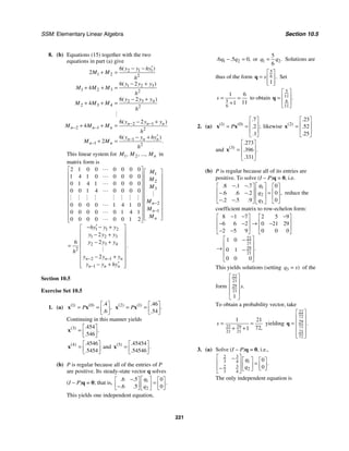 SSM: Elementary Linear Algebra Section 10.5
221
8. (b) Equations (15) together with the two
equations in part (a) give
2 1 1
1 2 2
1 2 3
1 2 3 2
2 3 4
2 3 4 2
2 1
2 1 2
1
1 2
6
2
6 2
4
6 2
4
6 2
4
6
2
( )
( )
( )
( )
( )
.
n n n
n n n
n n n
n n
y y hy
M M
h
y y y
M M M
h
y y y
M M M
h
y y y
M M M
h
y y hy
M M
h
− −
− −
−
−
′
− −
+ =
− +
+ + =
− +
+ + =
− +
+ + =
′
− +
+ =
#
This linear system for 1 2
, , ..., n
M M M in
matrix form is
1
2
3
2
1
1 1 2
1 2 3
2 3 4
2
2 1
1
2 1 0 0 0 0 0 0
1 4 1 0 0 0 0 0
0 1 4 1 0 0 0 0
0 0 1 4 0 0 0 0
0 0 0 0 1 4 1 0
0 0 0 0 0 1 4 1
0 0 0 0 0 0 1 2
2
6 2
2
n
n
n
n n n
n n n
M
M
M
M
M
M
hy y y
y y y
y y y
h
y y y
y y hy
−
−
− −
−
⎡ ⎤ ⎡ ⎤
⎢ ⎥ ⎢ ⎥
⎢ ⎥ ⎢ ⎥
⎢ ⎥ ⎢ ⎥
⎢ ⎥ ⎢ ⎥
⎢ ⎥ ⎢ ⎥
⎢ ⎥ ⎢ ⎥
⎢ ⎥ ⎢ ⎥
⎢ ⎥ ⎢ ⎥
⎣ ⎦
⎢ ⎥
⎣ ⎦
′
− − +
⎡ ⎤
⎢ − +
⎢
− +
⎢
=
⎢
⎢ − +
⎢
′
− +
⎢
⎣ ⎦
"
"
"
"
#
# # # # # # # #
"
"
"
#
.
⎥
⎥
⎥
⎥
⎥
⎥
⎥
Section 10.5
Exercise Set 10.5
1. (a) 1 0 4
6
( ) ( ) .
,
.
P
⎡ ⎤
= = ⎢ ⎥
⎣ ⎦
x x 2 1 46
54
( ) ( ) .
.
.
P
⎡ ⎤
= = ⎢ ⎥
⎣ ⎦
x x
Continuing in this manner yields
3 454
546
( ) .
.
.
⎡ ⎤
= ⎢ ⎥
⎣ ⎦
x
4 4546
5454
( ) .
.
⎡ ⎤
= ⎢ ⎥
⎣ ⎦
x and 5 45454
54546
( ) .
.
.
⎡ ⎤
= ⎢ ⎥
⎣ ⎦
x
(b) P is regular because all of the entries of P
are positive. Its steady-state vector q solves
(I − P)q = 0; that is, 1
2
6 5 0
6 5 0
. .
.
. .
q
q
− ⎡ ⎤
⎡ ⎤ ⎡ ⎤
=
⎢ ⎥
⎢ ⎥ ⎢ ⎥
−
⎣ ⎦ ⎣ ⎦
⎣ ⎦
This yields one independent equation,
1 2
6 5 0
. . ,
q q
− = or 1 2
5
6
.
q q
= Solutions are
thus of the form
5
6
1
.
s
⎡ ⎤
= ⎢ ⎥
⎢ ⎥
⎣ ⎦
q Set
5
6
1 6
11
1
s = =
+
to obtain
5
11
6
11
.
⎡ ⎤
⎢ ⎥
=
⎢ ⎥
⎣ ⎦
q
2. (a) 1 0
7
2
1
( ) ( )
.
;
.
.
P
⎡ ⎤
⎢ ⎥
= =
⎢ ⎥
⎣ ⎦
x x likewise 2
23
52
25
( )
.
.
.
⎡ ⎤
⎢ ⎥
=
⎢ ⎥
⎣ ⎦
x
and 3
273
396
331
( )
.
.
.
.
⎡ ⎤
⎢ ⎥
=
⎢ ⎥
⎣ ⎦
x
(b) P is regular because all of its entries are
positive. To solve (I − P)q = 0, i.e.
1
2
3
8 1 7 0
6 6 2 0
2 5 9 0
. . .
,
. . .
. . .
q
q
q
⎡ ⎤
− −
⎡ ⎤ ⎡ ⎤
⎢ ⎥
⎢ ⎥ ⎢ ⎥
=
− −
⎢ ⎥
⎢ ⎥ ⎢ ⎥
− −
⎣ ⎦ ⎣ ⎦
⎣ ⎦
reduce the
coefficient matrix to row-echelon form:
22
21
29
21
8 1 7 2 5 9
6 6 2 0 21 29
2 5 9 0 0 0
1 0
0 1
0 0 0
.
− − −
⎡ ⎤ ⎡ ⎤
⎢ ⎥ ⎢ ⎥
→
− − −
⎢ ⎥ ⎢ ⎥
− −
⎣ ⎦ ⎣ ⎦
⎡ ⎤
−
⎢ ⎥
→ −
⎢ ⎥
⎢ ⎥
⎣ ⎦
This yields solutions (setting 3 )
q s
= of the
form
22
21
29
21
1
.
s
⎡ ⎤
⎢ ⎥
⎢ ⎥
⎢ ⎥
⎣ ⎦
To obtain a probability vector, take
29
22
21 21
1 21
72
1 ,
s = =
+ +
yielding
22
72
29
72
21
72
.
⎡ ⎤
⎢ ⎥
= ⎢ ⎥
⎢ ⎥
⎢ ⎥
⎣ ⎦
q
3. (a) Solve (I − P)q = 0, i.e.,
3
2
3 4 1
3
2
2
3 4
0
0
.
q
q
⎡ ⎤
− ⎡ ⎤ ⎡ ⎤
⎢ ⎥ =
⎢ ⎥ ⎢ ⎥
⎢ ⎥
− ⎣ ⎦
⎣ ⎦
⎣ ⎦
The only independent equation is
 