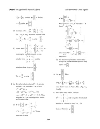 Chapter 10: Applications of Linear Algebra SSM: Elementary Linear Algebra
222
1 2
2 3
3 4
,
q q
= yielding
9
8
1
.
s
⎡ ⎤
= ⎢ ⎥
⎢ ⎥
⎣ ⎦
q Setting
8
17
s = yields
9
17
8
17
.
⎡ ⎤
⎢ ⎥
=
⎢ ⎥
⎣ ⎦
q
(b) As in (a), solve 1
2
19 26 0
19 26 0
. .
. .
q
q
− ⎡ ⎤
⎡ ⎤ ⎡ ⎤
=
⎢ ⎥
⎢ ⎥ ⎢ ⎥
−
⎣ ⎦ ⎣ ⎦
⎣ ⎦
i.e., 1 2
19 26
. . .
q q
= Solutions have the form
26
19
1
.
s
⎡ ⎤
= ⎢ ⎥
⎢ ⎥
⎣ ⎦
q Set
19
45
s = to get
26
45
19
45
.
⎡ ⎤
⎢ ⎥
=
⎢ ⎥
⎣ ⎦
q
(c) Again, solve
2 1
3 2 1
1 1
2
3 4
1 1 1 3
3 2 4
0
0
1 0
0
q
q
q
⎡ ⎤
− ⎡ ⎤ ⎡ ⎤
⎢ ⎥
⎢ ⎥ ⎢ ⎥
− − =
⎢ ⎥
⎢ ⎥ ⎢ ⎥
⎢ ⎥
⎣ ⎦
⎣ ⎦
− −
⎢ ⎥
⎣ ⎦
by
reducing the coefficient matrix to row-
echelon form:
1
4
1
3
1 0
0 1
0 0 0
⎡ ⎤
−
⎢ ⎥
−
⎢ ⎥
⎢ ⎥
⎣ ⎦
yielding
solutions of the form
1
4
1
3
1
.
s
⎡ ⎤
⎢ ⎥
= ⎢ ⎥
⎢ ⎥
⎣ ⎦
q
Set
12
19
s = to get
3
19
4
19
12
19
.
⎡ ⎤
⎢ ⎥
= ⎢ ⎥
⎢ ⎥
⎢ ⎥
⎣ ⎦
q
4. (a) Prove by induction that 12 0:
( )
n
p = Already
true for n = 1. If true for n − 1, we have
1
,
n n
P P P
−
= so
1 1
12 22
12 11 12
( ) ( ) ( )
.
n n n
p p p p p
− −
= + But
1
12 12 0
( )
n
p p −
= = so 12 0 0 0
( )
.
n
p = + = Thus,
no power of P can have all positive entries,
so P is not regular.
(b) If 1
2
,
x
x
⎡ ⎤
= ⎢ ⎥
⎣ ⎦
x
1
1
2
1
1 2
2
,
x
P
x x
⎡ ⎤
⎢ ⎥
=
+
⎢ ⎥
⎣ ⎦
x
1
1
2 4
1 1
1 1 2
4 2
x
P
x x x
⎡ ⎤
⎢ ⎥
=
+ +
⎢ ⎥
⎣ ⎦
x etc. We use
induction to show
( )
( )
( )
1
1
2
1
1 2
2
1
.
n
n
n
x
P
x x
⎡ ⎤
⎢ ⎥
= ⎢ ⎥
+
−
⎢ ⎥
⎣ ⎦
x
Already true for n = 1, 2. If true for n − 1,
then
( )
( )
( )
( )( )
( ) ( )
( )
( )
( )
( )
1
1
1
1
2
1
1
1 2
2
1
1 1
1
2 2
1
1 1
1 2
2 2
1
1
2
1
1 2
2
1
1
1
( )
.
n n
n
n
n
n n
n
n
P P P
x
P
x x
x
x x
x
x x
−
−
−
−
−
=
⎡ ⎤
⎢ ⎥
= ⎢ ⎥
+
−
⎢ ⎥
⎣ ⎦
⎡ ⎤
⎢ ⎥
= ⎢ ⎥
+
− +
⎢ ⎥
⎣ ⎦
⎡ ⎤
⎢ ⎥
= ⎢ ⎥
+
−
⎢ ⎥
⎣ ⎦
x
Since
1 2
0 0
1
lim n
n
P
x x
→∞
⎡ ⎤ ⎡ ⎤
= =
⎢ ⎥ ⎢ ⎥
+ ⎣ ⎦
⎣ ⎦
x if x is a
state vector.
(c) The Theorem says that the entries of the
steady state vector should be positive; they
are not for
0
1
.
⎡ ⎤
⎢ ⎥
⎣ ⎦
5. Let
1
1
1
.
k
k
k
⎡ ⎤
⎢ ⎥
⎢ ⎥
= ⎢ ⎥
⎢ ⎥
⎢ ⎥
⎣ ⎦
q
#
Then
1 1 1
1 1 1
( ) ,
k k k
i ij j ij ij
j j j
P p q p p
k k k
= = =
= = = =
∑ ∑ ∑
q
since the row sums of P are 1. Thus ( )i i
P q
=
q
for all i.
6. Since P has zeros entries, consider
1 1 1
2 4 4
2 1 1 1
4 2 4
1 1 1
4 4 2
,
P
⎡ ⎤
⎢ ⎥
= ⎢ ⎥
⎢ ⎥
⎢ ⎥
⎣ ⎦
so P is regular. Note that all
the rows of P sum to 1. Since P is 3 × 3,
Exercise 5 implies
1
3
1
3
1
3
.
⎡ ⎤
⎢ ⎥
= ⎢ ⎥
⎢ ⎥
⎢ ⎥
⎣ ⎦
q
 