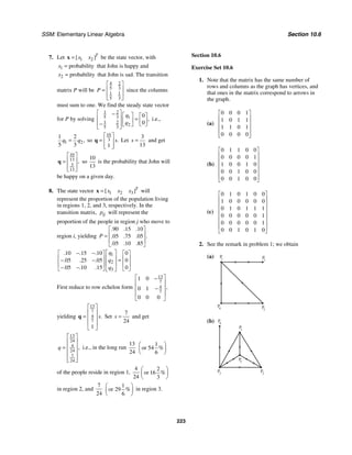SSM: Elementary Linear Algebra Section 10.6
223
7. Let 1 2
[ ]T
x x
=
x be the state vector, with
1 probability
x = that John is happy and
2 probability
x = that John is sad. The transition
matrix P will be
4 2
5 3
1 1
5 3
P
⎡ ⎤
⎢ ⎥
=
⎢ ⎥
⎣ ⎦
since the columns
must sum to one. We find the steady state vector
for P by solving
1 2
5 3 1
1 2
2
5 3
0
0
,
q
q
⎡ ⎤
− ⎡ ⎤ ⎡ ⎤
⎢ ⎥ =
⎢ ⎥ ⎢ ⎥
− ⎣ ⎦
⎢ ⎥ ⎣ ⎦
⎣ ⎦
i.e.,
1 2
1 2
5 3
,
q q
= so
10
3
1
.
s
⎡ ⎤
= ⎢ ⎥
⎢ ⎥
⎣ ⎦
q Let
3
13
s = and get
10
13
3
13
,
⎡ ⎤
⎢ ⎥
=
⎢ ⎥
⎣ ⎦
q so
10
13
is the probability that John will
be happy on a given day.
8. The state vector 1 2 3
[ ]T
x x x
=
x will
represent the proportion of the population living
in regions 1, 2, and 3, respectively. In the
transition matrix, ij
p will represent the
proportion of the people in region j who move to
region i, yielding
90 15 10
05 75 05
05 10 85
. . .
.
. . .
. . .
P
⎡ ⎤
⎢ ⎥
=
⎢ ⎥
⎣ ⎦
1
2
3
10 15 10 0
05 25 05 0
05 10 15 0
. . .
. . .
. . .
q
q
q
⎡ ⎤
− −
⎡ ⎤ ⎡ ⎤
⎢ ⎥
⎢ ⎥ ⎢ ⎥
=
− −
⎢ ⎥
⎢ ⎥ ⎢ ⎥
− −
⎣ ⎦ ⎣ ⎦
⎣ ⎦
First reduce to row echelon form
13
7
4
7
1 0
0 1
0 0 0
,
⎡ ⎤
−
⎢ ⎥
−
⎢ ⎥
⎢ ⎥
⎣ ⎦
yielding
13
7
4
7
1
.
s
⎡ ⎤
⎢ ⎥
= ⎢ ⎥
⎢ ⎥
⎣ ⎦
q Set
7
24
s = and get
13
24
4
24
7
24
,
q
⎡ ⎤
⎢ ⎥
= ⎢ ⎥
⎢ ⎥
⎢ ⎥
⎣ ⎦
i.e., in the long run
13
24
1
or 54
6
%
⎛ ⎞
⎜ ⎟
⎝ ⎠
of the people reside in region 1,
4 2
or 16
24 3
%
⎛ ⎞
⎜ ⎟
⎝ ⎠
in region 2, and
7 1
or 29
24 6
%
⎛ ⎞
⎜ ⎟
⎝ ⎠
in region 3.
Section 10.6
Exercise Set 10.6
1. Note that the matrix has the same number of
rows and columns as the graph has vertices, and
that ones in the matrix correspond to arrows in
the graph.
(a)
0 0 0 1
1 0 1 1
1 1 0 1
0 0 0 0
⎡ ⎤
⎢ ⎥
⎢ ⎥
⎢ ⎥
⎢ ⎥
⎣ ⎦
(b)
0 1 1 0 0
0 0 0 0 1
1 0 0 1 0
0 0 1 0 0
0 0 1 0 0
⎡ ⎤
⎢ ⎥
⎢ ⎥
⎢ ⎥
⎢ ⎥
⎢ ⎥
⎣ ⎦
(c)
0 1 0 1 0 0
1 0 0 0 0 0
0 1 0 1 1 1
0 0 0 0 0 1
0 0 0 0 0 1
0 0 1 0 1 0
⎡ ⎤
⎢ ⎥
⎢ ⎥
⎢ ⎥
⎢ ⎥
⎢ ⎥
⎢ ⎥
⎣ ⎦
2. See the remark in problem 1; we obtain
(a) P
1 P
2
P
3
P
4
(b)
P
1
P
4
P3
P
5
P2
 