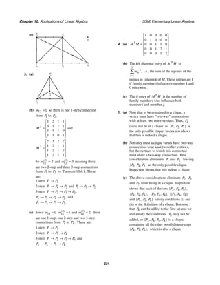 Chapter 10: Applications of Linear Algebra SSM: Elementary Linear Algebra
224
(c) P
1 P
2
P
5
P
4
P
6
P
3
3. (a) P
1
P
2
P
4
P3
(b) 12 1,
m = so there is one 1-step connection
from 1
P to 2.
P
2
1 2 1 1
0 1 1 1
1 1 1 0
1 1 0 1
M
⎡ ⎤
⎢ ⎥
= ⎢ ⎥
⎢ ⎥
⎢ ⎥
⎣ ⎦
and
3
2 3 2 2
1 2 1 1
1 2 1 2
1 2 2 1
.
M
⎡ ⎤
⎢ ⎥
= ⎢ ⎥
⎢ ⎥
⎢ ⎥
⎣ ⎦
So 2
12 2
( )
m = and 3
12 3
( )
m = meaning there
are two 2-step and three 3-step connections
from 1
P to 2
P by Theorem 10.6.1. These
are:
1-step: 1 2
P P
→
2-step: 1 4 2
P P P
→ → and 1 3 2
P P P
→ →
3-step: 1 2 1 2,
P P P P
→ → →
1 3 4 2,
P P P P
→ → → and
1 4 3 2.
P P P P
→ → →
(c) Since 14 1,
m = 2
14 1
( )
m = and 3
14 2
( )
,
m = there
are one 1-step, one 2-step and two 3-step
connections from 1
P to 4.
P These are:
1-step: 1 4
P P
→
2-step: 1 3 4
P P P
→ →
3-step: 1 2 1 4
P P P P
→ → → and
1 4 3 4.
P P P P
→ → →
4. (a)
1 0 0 0 0
0 1 0 0 0
0 0 1 1 0
0 0 1 2 1
0 0 0 1 2
T
M M
⎡ ⎤
⎢ ⎥
⎢ ⎥
= ⎢ ⎥
⎢ ⎥
⎢ ⎥
⎣ ⎦
(b) The kth diagonal entry of T
M M is
5
2
1
,
ik
i
m
=
∑ i.e., the sum of the squares of the
entries in column k of M. These entries are 1
if family member i influences member k and
0 otherwise.
(c) The ij entry of T
M M is the number of
family members who influence both
member i and member j.
5. (a) Note that to be contained in a clique, a
vertex must have “two-way” connections
with at least two other vertices. Thus, 4
P
could not be in a clique, so 1 2 3
{ , , }
P P P is
the only possible clique. Inspection shows
that this is indeed a clique.
(b) Not only must a clique vertex have two-way
connections to at least two other vertices,
but the vertices to which it is connected
must share a two-way connection. This
consideration eliminates 1
P and 2,
P leaving
3 4 5
{ , , }
P P P as the only possible clique.
Inspection shows that it is indeed a clique.
(c) The above considerations eliminate 1,
P 3
P
and 7
P from being in a clique. Inspection
shows that each of the sets 2 4 6
{ , , },
P P P
4 6 8
{ , , },
P P P 2 6 8
{ , , },
P P P 2 4 8
{ , , }
P P P
and 4 5 6
{ , , }
P P P satisfy conditions (i) and
(ii) in the definition of a clique. But note
that 8
P can be added to the first set and we
still satisfy the conditions. 5
P may not be
added, so 2 4 6 8
{ , , , }
P P P P is a clique,
containing all the other possibilities except
4 5 6
{ , , },
P P P which is also a clique.
 