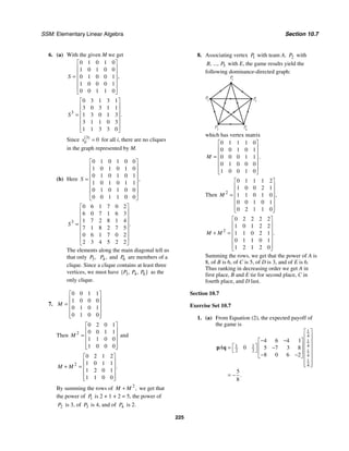SSM: Elementary Linear Algebra Section 10.7
225
6. (a) With the given M we get
0 1 0 1 0
1 0 1 0 0
0 1 0 0 1
1 0 0 0 1
0 0 1 1 0
,
S
⎡ ⎤
⎢ ⎥
⎢ ⎥
= ⎢ ⎥
⎢ ⎥
⎢ ⎥
⎣ ⎦
3
0 3 1 3 1
3 0 3 1 1
1 3 0 1 3
3 1 1 0 3
1 1 3 3 0
.
S
⎡ ⎤
⎢ ⎥
⎢ ⎥
= ⎢ ⎥
⎢ ⎥
⎢ ⎥
⎣ ⎦
Since 3
0
( )
ii
s = for all i, there are no cliques
in the graph represented by M.
(b) Here
0 1 0 1 0 0
1 0 1 0 1 0
0 1 0 1 0 1
1 0 1 0 1 1
0 1 0 1 0 0
0 0 1 1 0 0
,
S
⎡ ⎤
⎢ ⎥
⎢ ⎥
⎢ ⎥
=
⎢ ⎥
⎢ ⎥
⎢ ⎥
⎣ ⎦
3
0 6 1 7 0 2
6 0 7 1 6 3
1 7 2 8 1 4
7 1 8 2 7 5
0 6 1 7 0 2
2 3 4 5 2 2
.
S
⎡ ⎤
⎢ ⎥
⎢ ⎥
⎢ ⎥
=
⎢ ⎥
⎢ ⎥
⎢ ⎥
⎣ ⎦
The elements along the main diagonal tell us
that only 3,
P 4,
P and 6
P are members of a
clique. Since a clique contains at least three
vertices, we must have 3 4 6
{ , , }
P P P as the
only clique.
7.
0 0 1 1
1 0 0 0
0 1 0 1
0 1 0 0
M
⎡ ⎤
⎢ ⎥
= ⎢ ⎥
⎢ ⎥
⎢ ⎥
⎣ ⎦
Then 2
0 2 0 1
0 0 1 1
1 1 0 0
1 0 0 0
M
⎡ ⎤
⎢ ⎥
= ⎢ ⎥
⎢ ⎥
⎢ ⎥
⎣ ⎦
and
2
0 2 1 2
1 0 1 1
1 2 0 1
1 1 0 0
.
M M
⎡ ⎤
⎢ ⎥
+ = ⎢ ⎥
⎢ ⎥
⎢ ⎥
⎣ ⎦
By summing the rows of 2
,
M M
+ we get that
the power of 1
P is 2 + 1 + 2 = 5, the power of
2
P is 3, of 3
P is 4, and of 4
P is 2.
8. Associating vertex 1
P with team A, 2
P with
5
, ...,
B P with E, the game results yield the
following dominance-directed graph:
P
1
P
2
P
4
P3
P
5
which has vertex matrix
0 1 1 1 0
0 0 1 0 1
0 0 0 1 1
0 1 0 0 0
1 0 0 1 0
.
M
⎡ ⎤
⎢ ⎥
⎢ ⎥
= ⎢ ⎥
⎢ ⎥
⎢ ⎥
⎣ ⎦
Then 2
0 1 1 1 2
1 0 0 2 1
1 1 0 1 0
0 0 1 0 1
0 2 1 1 0
,
M
⎡ ⎤
⎢ ⎥
⎢ ⎥
= ⎢ ⎥
⎢ ⎥
⎢ ⎥
⎣ ⎦
2
0 2 2 2 2
1 0 1 2 2
1 1 0 2 1
0 1 1 0 1
1 2 1 2 0
.
M M
⎡ ⎤
⎢ ⎥
⎢ ⎥
+ = ⎢ ⎥
⎢ ⎥
⎢ ⎥
⎣ ⎦
Summing the rows, we get that the power of A is
8, of B is 6, of C is 5, of D is 3, and of E is 6.
Thus ranking in decreasing order we get A in
first place, B and E tie for second place, C in
fourth place, and D last.
Section 10.7
Exercise Set 10.7
1. (a) From Equation (2), the expected payoff of
the game is
1
4
1
4
1 1
2 2 1
4
1
4
4 6 4 1
0 5 7 3 8
8 0 6 2
5
8
.
A
⎡ ⎤
⎢ ⎥
− −
⎡ ⎤ ⎢ ⎥
⎢ ⎥
⎡ ⎤
= − ⎢ ⎥
⎣ ⎦ ⎢ ⎥ ⎢ ⎥
− −
⎣ ⎦
⎢ ⎥
⎢ ⎥
⎣ ⎦
= −
p q
 
