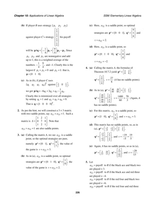 Chapter 10: Applications of Linear Algebra SSM: Elementary Linear Algebra
226
(b) If player R uses strategy 1 2 3
[ ]
p p p
against player C’s strategy
1
4
1
4
1
4
1
4
⎡ ⎤
⎢ ⎥
⎢ ⎥
⎢ ⎥
⎢ ⎥
⎢ ⎥
⎢ ⎥
⎣ ⎦
his payoff
will be 1 2 3
1 9
4 4
.
A
⎛ ⎞ ⎛ ⎞
= + −
−
⎜ ⎟ ⎜ ⎟
⎝ ⎠ ⎝ ⎠
p q p p p Since
1,
p 2,
p and 3
p are nonnegative and add
up to 1, this is a weighted average of the
numbers
1
4
,
−
9
4
, and −1. Clearly this is the
largest if 1 3 0
p p
= = and 2 1;
p = that is,
0 1 0
[ ].
=
p
(c) As in (b), if player C uses
1 2 3 4
[ ]T
q q q q against 1 1
2 2
0 ,
⎡ ⎤
⎣ ⎦
we get 1 2 3 4
1
6 3
2
.
A q q q q
= − + + −
p q
Clearly this is minimized over all strategies
by setting 1 1
q = and 2 3 4 0.
q q q
= = =
That is 1 0 0 0
[ ] .
T
=
q
2. As per the hint, we will construct a 3 × 3 matrix
with two saddle points, say 11 33 1.
a a
= = Such a
matrix is
1 2 1
0 7 0
1 2 1
.
A
⎡ ⎤
⎢ ⎥
=
⎢ ⎥
⎣ ⎦
Note that
13 31 1
a a
= = are also saddle points.
3. (a) Calling the matrix A, we see 22
a is a saddle
point, so the optimal strategies are pure,
namely: 0 1
* [ ],
=
p
0
1
* ,
⎡ ⎤
= ⎢ ⎥
⎣ ⎦
q the value of
the game is 22 3.
v a
= =
(b) As in (a), 21
a is a saddle point, so optimal
strategies are 0 1 0
* [ ],
=
p
1
0
* ,
⎡ ⎤
= ⎢ ⎥
⎣ ⎦
q the
value of the game is 21 2.
v a
= =
(c) Here, 32
a is a saddle point, so optimal
strategies are 0 0 1
* [ ],
=
p
0
1
0
*
⎡ ⎤
⎢ ⎥
=
⎢ ⎥
⎣ ⎦
q and
32 2.
v a
= =
(d) Here, 21
a is a saddle point, so
0 1 0 0
* [ ],
=
p
1
0
0
*
⎡ ⎤
⎢ ⎥
=
⎢ ⎥
⎣ ⎦
q and
21 2.
v a
= = −
4. (a) Calling the matrix A, the formulas of
Theorem 10.7.2 yield 5 3
8 8
* ,
⎡ ⎤
=
⎣ ⎦
p
1
8
7
8
* ,
⎡ ⎤
⎢ ⎥
=
⎢ ⎥
⎣ ⎦
q
27
8
v = (A has no saddle points).
(b) As in (a), 40 20 2 1
3 3
60 60
* ,
⎡ ⎤ ⎡ ⎤
= =
⎣ ⎦
⎣ ⎦
p
10 1
6
60
5
50
6
60
* ,
⎡ ⎤ ⎡ ⎤
⎢ ⎥ ⎢ ⎥
= =
⎢ ⎥ ⎢ ⎥
⎣ ⎦
⎣ ⎦
q
1400 70
60 3
v = = (Again, A
has no saddle points).
(c) For this matrix, 11
a is a saddle point, so
1 0
* [ ],
=
p
1
0
* ,
⎡ ⎤
= ⎢ ⎥
⎣ ⎦
q and 11 3.
v a
= =
(d) This matrix has no saddle points, so, as in
(a), 3 3
2 2
5 5 5 5
* ,
− −
− −
⎡ ⎤ ⎡ ⎤
= =
⎣ ⎦ ⎣ ⎦
p
3 3
5 5
2 2
5 5
* ,
−
−
−
−
⎡ ⎤ ⎡ ⎤
⎢ ⎥ ⎢ ⎥
= =
⎢ ⎥ ⎢ ⎥
⎣ ⎦ ⎣ ⎦
q and
19 19
5 5
.
v
−
= =
−
(e) Again, A has no saddle points, so as in (a),
3 10
13 13
* ,
⎡ ⎤
=
⎣ ⎦
p
1
13
12
13
* ,
⎡ ⎤
⎢ ⎥
=
⎢ ⎥
⎣ ⎦
q and
29
13
.
v
−
=
5. Let
11 payoff
a = to R if the black ace and black two
are played = 3.
12 payoff
a = to R if the black ace and red three
are played = −4.
21 payoff
a = to R if the red four and black two
are played = −6.
22 payoff
a = to R if the red four and red three
 