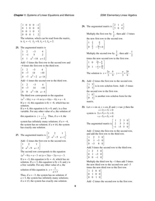 Chapter 1: Systems of Linear Equations and Matrices SSM: Elementary Linear Algebra
6
1 0 0 0 1
0 1 0 0 0
0 0 1 0 1
0 0 0 1 2
−
⎡ ⎤
⎢ ⎥
⎢ ⎥
⎢ ⎥
⎢ ⎥
⎣ ⎦
The solution, which can be read from the matrix,
is 1 1,
I = − 2 3 4
0 1 2
, , .
I I I
= = =
25. The augmented matrix is
2
1 2 3 4
3 1 5 2
4 1 14 2
a a
⎡ ⎤
−
⎢ ⎥
−
⎢ ⎥
⎢ ⎥
− +
⎣ ⎦
Add −3 times the first row to the second row and
−4 times the first row to the third row.
2
1 2 3 4
0 7 14 10
0 7 2 14
a a
⎡ ⎤
−
⎢ ⎥
− −
⎢ ⎥
⎢ ⎥
− − −
⎣ ⎦
Add −1 times the second row to the third row.
2
1 2 3 4
0 7 14 10
0 0 16 4
a a
⎡ ⎤
−
⎢ ⎥
− −
⎢ ⎥
⎢ ⎥
− −
⎣ ⎦
The third row corresponds to the equation
2
16 4
( )
a z a
− = − or (a + 4)(a − 4)z = a − 4.
If a = −4, this equation is 0z = −8, which has no
solution.
If a = 4, this equation is 0z = 0, and z is a free
variable. For any other value of a, the solution of
this equation is
1
4
.
z
a
=
+
Thus, if a = 4, the
system has infinitely many solutions; if a = −4,
the system has no solution; if a ≠ ±4, the system
has exactly one solution.
27. The augmented matrix is 2
1 2 1
2 5 1
.
a a
⎡ ⎤
⎢ ⎥
− −
⎣ ⎦
Add −2 times the first row to the second row.
2
1 2 1
0 9 3
a a
⎡ ⎤
⎢ ⎥
− −
⎣ ⎦
The second row corresponds to the equation
2
9 3
( )
a y a
− = − or (a + 3)(a − 3)y = a − 3.
If a = −3, this equation is 0y = −6, which has no
solution. If a = 3, this equation is 0y = 0, and y is
a free variable. For any other value of a, the
solution of this equation is
1
3
.
y
a
=
+
Thus, if a = −3, the system has no solution; if
a = 3, the system has infinitely many solutions;
if a ≠ ±3, the system has exactly one solution.
29. The augmented matrix is
2 1
3 6
.
a
b
⎡ ⎤
⎢ ⎥
⎣ ⎦
Multiply the first row by
1
2
, then add −3 times
the new first row to the second row.
1
2 2
9 3
2 2
1
0
a
a b
⎡ ⎤
⎢ ⎥
− +
⎢ ⎥
⎣ ⎦
Multiply the second row by
2
9
, then add
1
2
−
times the new second row to the first row.
2
3 9
2
3 9
1 0
0 1
a b
a b
⎡ ⎤
−
⎢ ⎥
⎢ ⎥
− +
⎣ ⎦
The solution is
2
3 9
,
a b
x = −
2
3 9
.
a b
y = − +
31. Add −2 times the first row to the second row.
1 3
0 1
⎡ ⎤
⎢ ⎥
⎣ ⎦
is in row echelon form. Add −3 times
the second row to the first row.
1 0
0 1
⎡ ⎤
⎢ ⎥
⎣ ⎦
is another row echelon form for the
matrix.
33. Let x = sin α, y = cos β, and z = tan γ; then the
system is
2 3 0
2 5 3 0
5 5 0
x y z
x y z
x y z
+ + =
+ + =
− − + =
.
The augmented matrix is
1 2 3 0
2 5 3 0
1 5 5 0
.
⎡ ⎤
⎢ ⎥
⎢ ⎥
− −
⎣ ⎦
Add −2 times the first row to the second row,
and add the first row to the third row.
1 2 3 0
0 1 3 0
0 3 8 0
⎡ ⎤
⎢ ⎥
−
⎢ ⎥
−
⎣ ⎦
Add 3 times the second row to the third row.
1 2 3 0
0 1 3 0
0 0 1 0
⎡ ⎤
⎢ ⎥
−
⎢ ⎥
−
⎣ ⎦
Multiply the third row by −1 then add 3 times
the new third row to the second row and −3
times the new third row to the first row.
1 2 0 0
0 1 0 0
0 0 1 0
⎡ ⎤
⎢ ⎥
⎢ ⎥
⎣ ⎦
Add −2 times the second row to the first row.
 