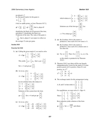 SSM: Elementary Linear Algebra Section 10.8
227
are played = 7.
So, the payoff matrix for the game is
3 4
6 7
.
A
−
⎡ ⎤
= ⎢ ⎥
−
⎣ ⎦
A has no saddle points, so from Theorem 10.7.2,
13 7
20 20
* ,
⎡ ⎤
=
⎣ ⎦
p
11
20
9
20
* ;
⎡ ⎤
⎢ ⎥
=
⎢ ⎥
⎣ ⎦
q that is, player R
should play the black ace 65 percent of the time,
and player C should play the black two
55 percent of the time. The value of the game is
3
20
,
− that is, player C can expect to collect on
the average 15 cents per game.
Section 10.8
Exercise Set 10.8
1. (a) Calling the given matrix E, we need to solve
1 1
2 3 1
1 1
2
2 3
0
0
( ) .
p
I E
p
⎡ ⎤
− ⎡ ⎤ ⎡ ⎤
⎢ ⎥
− = =
⎢ ⎥ ⎢ ⎥
− ⎣ ⎦
⎢ ⎥ ⎣ ⎦
⎣ ⎦
p
This yields 1 2
1 1
2 3
,
p p
= that is, 3
2
1
.
s
⎡ ⎤
= ⎢ ⎥
⎣ ⎦
p
Set s = 2 and get
2
3
.
⎡ ⎤
= ⎢ ⎥
⎣ ⎦
p
(b) As in (a), solve
1 1
2 2 1
1 1
2
3 2
1 3
6
0
0
1 0
0
1 1
( ) .
p
p
I E
p
⎡ ⎤
− ⎡ ⎤ ⎡ ⎤
⎢ ⎥
⎢ ⎥ ⎢ ⎥
− −
− = =
⎢ ⎥
⎢ ⎥ ⎢ ⎥
⎢ ⎥
⎣ ⎦
⎣ ⎦
− −
⎢ ⎥
⎣ ⎦
p
In row-echelon form, this reduces to
1
5
2
6
3
1 0 1 0
0 1 0
0
0 0 0
.
p
p
p
−
⎡ ⎤ ⎡ ⎤ ⎡ ⎤
⎢ ⎥ ⎢ ⎥ ⎢ ⎥
− =
⎢ ⎥ ⎢ ⎥ ⎢ ⎥
⎢ ⎥ ⎣ ⎦
⎣ ⎦
⎣ ⎦
Solutions of this system have the form
5
6
1
1
.
s
⎡ ⎤
⎢ ⎥
= ⎢ ⎥
⎢ ⎥
⎣ ⎦
p Set s = 6 and get
6
5
6
.
⎡ ⎤
⎢ ⎥
=
⎢ ⎥
⎣ ⎦
p
(c) As in (a), solve
1
2
3
65 50 30 0
25 80 30 0
40 30 60 0
. . .
( ) ,
. . .
. . .
p
p
I E
p
⎡ ⎤
− −
⎡ ⎤ ⎡ ⎤
⎢ ⎥
⎢ ⎥ ⎢ ⎥
− = =
− −
⎢ ⎥
⎢ ⎥ ⎢ ⎥
− −
⎣ ⎦ ⎣ ⎦
⎣ ⎦
p
which reduces to
78
1
79
54 2
79
3
1 0 0
0
0 1
0
0 0 0
.
p
p
p
⎡ ⎤
− ⎡ ⎤ ⎡ ⎤
⎢ ⎥ ⎢ ⎥ ⎢ ⎥
=
⎢ ⎥
− ⎢ ⎥ ⎢ ⎥
⎢ ⎥ ⎣ ⎦
⎣ ⎦
⎣ ⎦
Solutions are of the form
78
79
54
79
1
.
⎡ ⎤
⎢ ⎥
= ⎢ ⎥
⎢ ⎥
⎣ ⎦
p Let
s = 79 to obtain
78
54
79
.
⎡ ⎤
⎢ ⎥
=
⎢ ⎥
⎣ ⎦
p
2. (a) By Corollary 10.8.4, this matrix is
productive, since each of its row sums is .9.
(b) By Corollary 10.8.5, this matrix is
productive, since each of its column sums is
less than one.
(c) Try
2
1
1
.
⎡ ⎤
⎢ ⎥
=
⎢ ⎥
⎣ ⎦
x Then
1 9
9
9
.
,
.
.
C
⎡ ⎤
⎢ ⎥
=
⎢ ⎥
⎣ ⎦
x i.e., x > Cx,
so this matrix is productive by Theorem
10.8.3.
3. Theorem 10.8.2 says there will be one linearly
independent price vector for the matrix E if some
positive power of E is positive. Since E is not
positive, try 2
.
E
2
2 34 1
0
2 54 6
6 12 3
. . .
. . .
. . .
E
⎡ ⎤
⎢ ⎥
= >
⎢ ⎥
⎣ ⎦
4. The exchange matrix for this arrangement (using
A, B, and C in that order) is
1 1 1
2 3 4
1 1 1
3 3 4
1 1 1
6 3 2
.
⎡ ⎤
⎢ ⎥
⎢ ⎥
⎢ ⎥
⎢ ⎥
⎣ ⎦
For equilibrium, we must solve (I − E)p = 0.
That is
1 1 1
2 3 4 1
1 2 1
2
3 3 4
1 1 1 3
6 3 2
0
0
0
.
p
p
p
⎡ ⎤
− − ⎡ ⎤ ⎡ ⎤
⎢ ⎥
⎢ ⎥ ⎢ ⎥
− − =
⎢ ⎥
⎢ ⎥ ⎢ ⎥
⎢ ⎥
⎣ ⎦
⎣ ⎦
− −
⎢ ⎥
⎣ ⎦
Row reduction yields solutions of the form
18
16
15
16
1
.
s
⎡ ⎤
⎢ ⎥
= ⎢ ⎥
⎢ ⎥
⎣ ⎦
p Set
1600
15
s = and obtain
 