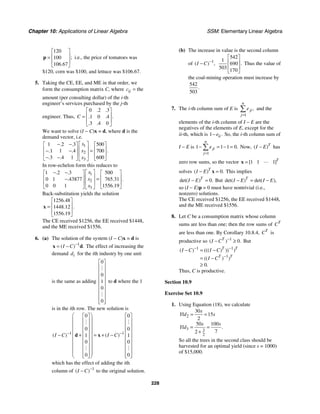 Chapter 10: Applications of Linear Algebra SSM: Elementary Linear Algebra
228
120
100
106 67
;
.
⎡ ⎤
⎢ ⎥
=
⎢ ⎥
⎣ ⎦
p i.e., the price of tomatoes was
$120, corn was $100, and lettuce was $106.67.
5. Taking the CE, EE, and ME in that order, we
form the consumption matrix C, where the
ij
c =
amount (per consulting dollar) of the i-th
engineer’s services purchased by the j-th
engineer. Thus,
0 2 3
1 0 4
3 4 0
. .
.
. .
. .
C
⎡ ⎤
⎢ ⎥
=
⎢ ⎥
⎣ ⎦
We want to solve (I − C)x = d, where d is the
demand vector, i.e.
1
2
3
1 2 3 500
1 1 4 700
3 4 1 600
. .
.
. .
. .
x
x
x
⎡ ⎤
− −
⎡ ⎤ ⎡ ⎤
⎢ ⎥
⎢ ⎥ ⎢ ⎥
=
− −
⎢ ⎥
⎢ ⎥ ⎢ ⎥
− −
⎣ ⎦ ⎣ ⎦
⎣ ⎦
In row-echelon form this reduces to
1
2
3
1 2 3 500
0 1 43877 765 31
0 0 1 1556 19
. .
.
. .
.
x
x
x
⎡ ⎤
− −
⎡ ⎤ ⎡ ⎤
⎢ ⎥
⎢ ⎥ ⎢ ⎥
=
−
⎢ ⎥
⎢ ⎥ ⎢ ⎥
⎣ ⎦ ⎣ ⎦
⎣ ⎦
Back-substitution yields the solution
1256 48
1448 12
1556 19
.
.
.
.
⎡ ⎤
⎢ ⎥
=
⎢ ⎥
⎣ ⎦
x
The CE received $1256, the EE received $1448,
and the ME received $1556.
6. (a) The solution of the system (I − C)x = d is
1
( ) .
I C −
= −
x d The effect of increasing the
demand i
d for the ith industry by one unit
is the same as adding
0
0
1
0
0
⎡ ⎤
⎢ ⎥
⎢ ⎥
⎢ ⎥
⎢ ⎥
⎢ ⎥
⎢ ⎥
⎢ ⎥
⎢ ⎥
⎣ ⎦
#
#
to d where the 1
is in the ith row. The new solution is
1 1
0 0
0 0
1 1
0 0
0 0
( ) ( )
I C I C
− −
⎛ ⎞
⎡ ⎤ ⎡ ⎤
⎜ ⎟
⎢ ⎥ ⎢ ⎥
⎜ ⎟
⎢ ⎥ ⎢ ⎥
⎜ ⎟
⎢ ⎥ ⎢ ⎥
− + = + −
⎜ ⎟
⎢ ⎥ ⎢ ⎥
⎜ ⎟
⎢ ⎥ ⎢ ⎥
⎜ ⎟
⎢ ⎥ ⎢ ⎥
⎜ ⎟
⎢ ⎥ ⎢ ⎥
⎜ ⎟
⎢ ⎥ ⎢ ⎥
⎣ ⎦ ⎣ ⎦
⎝ ⎠
d x
# #
# #
which has the effect of adding the ith
column of 1
( )
I C −
− to the original solution.
(b) The increase in value is the second column
of 1
( ) ,
I C −
−
542
1
690
503 170
.
⎡ ⎤
⎢ ⎥
⎢ ⎥
⎣ ⎦
Thus the value of
the coal-mining operation must increase by
542
503
.
7. The i-th column sum of E is
1
,
n
ji
j
e
=
∑ and the
elements of the i-th column of I − E are the
negatives of the elements of E, except for the
ii-th, which is 1 .
ii
e
− So, the i-th column sum of
I − E is
1
1 1 1 0.
n
ji
j
e
=
− = − =
∑ Now, ( )T
I E
− has
zero row sums, so the vector 1 1 1
[ ]T
=
x "
solves 0
( ) .
T
I E
− =
x This implies
0
det( ) .
T
I E
− = But det( ) det( ),
T
I E I E
− = −
so (I − E)p = 0 must have nontrivial (i.e.,
nonzero) solutions.
The CE received $1256, the EE received $1448,
and the ME received $1556.
8. Let C be a consumption matrix whose column
sums are less than one; then the row sums of T
C
are less than one. By Corollary 10.8.4, T
C is
productive so 1
0
( ) .
T
I C −
− ≥ But
1 1
1
0
( ) ((( ) )) )
(( ) )
.
T T
T T
I C I C
I C
− −
−
− = −
= −
≥
Thus, C is productive.
Section 10.9
Exercise Set 10.9
1. Using Equation (18), we calculate
2
3 3
2
30
15
2
50 100
7
2
.
s
Yld s
s s
Yld
= =
= =
+
So all the trees in the second class should be
harvested for an optimal yield (since s = 1000)
of $15,000.
 