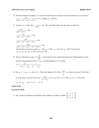 SSM: Elementary Linear Algebra Section 10.10
229
2. From the solution to Example 1, we see that for the fifth class to be harvested in the optimal case we must have
( )
5
1 1 1 1
14 7
28 31 25 23
. ,
. . . .
p s
s
− − − −
>
+ + +
yielding 5 222 63
$ . .
p >
3. Assume 2 1,
p = then 2 1
28
28
. .
(. )
s
Yld s
−
= = Thus, for all the yields to be the same we must have
3
1 1
28
28 31
.
(. . )
p s
s
− −
=
+
4
1 1 1
28
28 31 25
.
(. . . )
p s
s
− − −
=
+ +
5
1 1 1 1
28
28 31 25 23
.
(. . . . )
p s
s
− − − −
=
+ + +
6
1 1 1 1 1
28
28 31 25 23 37
.
(. . . . . )
p s
s
− − − − −
=
+ + + +
Solving these successively yields 3 1 90
. ,
p = 4 3 02
. ,
p = 5 4 24
.
p = and 6 5 00
. .
p = Thus the ratio
2 3 4 5 6 1 1 90 3 02 4 24 5 00
: : : : : . : . : . : . .
p p p p p =
5. Since y is the harvest vector,
1
n
i
i
N y
=
= ∑ is the number of trees removed from the forest. Then Equation (7) and
the first of Equations (8) yield 1 1,
N g x
= and from Equation (17) we obtain
1 1
1 1
2 1
1
1 1
1
.
k
k
g g
g g
g g
g s s
N
−
−
= =
+ +
+ + + "
"
6. Set 1 1 ,
n
g g g
−
= = =
" and 2 1.
p = Then from Equation (18),
1
2
2 1
.
g
p s
Yld gs
= = Since we want all of the k
Yld ’s
to be the same, we need to solve
1
1
( )
k
k
g
p s
Yld gs
k
= =
−
for k
p for 3 ≤ k ≤ n. Thus 1.
k
p k
= − So the ratio
2 3 4 1 2 3 1
: : : : : : : : ( ).
n
p p p p n
= −
" "
Section 10.10
Exercise Set 10.10
1. (a) Using the coordinates of the points as the columns of a matrix we obtain
0 1 1 0
0 0 1 1
0 0 0 0
.
⎡ ⎤
⎢ ⎥
⎢ ⎥
⎣ ⎦
 