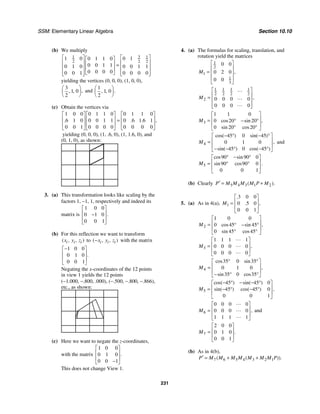 SSM: Elementary Linear Algebra Section 10.10
231
(b) We multiply
3
1 1
2 2 2
1 0 0 1
0 1 1 0
0 0 1 1
0 1 0 0 0 1 1
0 0 0 0
0 0 1 0 0 0 0
⎡ ⎤
⎡ ⎤ ⎡ ⎤
⎢ ⎥
⎢ ⎥ ⎢ ⎥ =
⎢ ⎥
⎢ ⎥ ⎢ ⎥
⎢ ⎥
⎢ ⎥ ⎣ ⎦
⎣ ⎦ ⎣ ⎦
yielding the vertices (0, 0, 0), (1, 0, 0),
3
1 0
2
,
, ,
⎛ ⎞
⎜ ⎟
⎝ ⎠
and
1
1 0
2
.
, ,
⎛ ⎞
⎜ ⎟
⎝ ⎠
(c) Obtain the vertices via
1 0 0 0 1 1 0 0 1 1 0
6 1 0 0 0 1 1 0 6 1 6 1
0 0 1 0 0 0 0 0 0 0 0
,
. . .
⎡ ⎤ ⎡ ⎤ ⎡ ⎤
⎢ ⎥ ⎢ ⎥ ⎢ ⎥
=
⎢ ⎥ ⎢ ⎥ ⎢ ⎥
⎣ ⎦ ⎣ ⎦ ⎣ ⎦
yielding (0, 0, 0), (1, .6, 0), (1, 1.6, 0), and
(0, 1, 0), as shown:
3. (a) This transformation looks like scaling by the
factors 1, −1, 1, respectively and indeed its
matrix is
1 0 0
0 1 0
0 0 1
.
⎡ ⎤
⎢ ⎥
−
⎢ ⎥
⎣ ⎦
(b) For this reflection we want to transform
( , , )
i i i
x y z to ( , , )
i i i
x y z
− with the matrix
1 0 0
0 1 0
0 0 1
.
−
⎡ ⎤
⎢ ⎥
⎢ ⎥
⎣ ⎦
Negating the x-coordinates of the 12 points
in view 1 yields the 12 points
(−1.000, −.800, .000), (−.500, −.800, −.866),
etc., as shown:
(c) Here we want to negate the z-coordinates,
with the matrix
1 0 0
0 1 0
0 0 1
.
⎡ ⎤
⎢ ⎥
⎢ ⎥
−
⎣ ⎦
This does not change View 1.
4. (a) The formulas for scaling, translation, and
rotation yield the matrices
1
2
1
1
3
0 0
0 2 0
0 0
,
M
⎡ ⎤
⎢ ⎥
= ⎢ ⎥
⎢ ⎥
⎣ ⎦
1 1 1 1
2 2 2 2
2 0 0 0 0
0 0 0 0
,
M
⎡ ⎤
⎢ ⎥
=
⎢ ⎥
⎢ ⎥
⎣ ⎦
"
"
"
3
1 1 0
0 20 20
0 20 20
,
cos sin
sin cos
M
⎡ ⎤
⎢ ⎥
= ° − °
⎢ ⎥
° °
⎣ ⎦
4
45 0 45
0 1 0
45 0 45
cos( ) sin( )
,
sin( ) cos( )
M
− ° − °
⎡ ⎤
⎢ ⎥
=
⎢ ⎥
− − ° − °
⎣ ⎦
and
5
90 90 0
90 90 0
0 0 1
cos sin
.
sin cos
M
° − °
⎡ ⎤
⎢ ⎥
= ° °
⎢ ⎥
⎣ ⎦
(b) Clearly 5 4 3 1 2
( ).
P M M M M P M
′ = +
5. (a) As in 4(a), 1
3 0 0
0 5 0
0 0 1
.
,
.
M
⎡ ⎤
⎢ ⎥
=
⎢ ⎥
⎣ ⎦
2
1 0 0
0 45 45
0 45 45
,
cos sin
sin cos
M
⎡ ⎤
⎢ ⎥
= ° − °
⎢ ⎥
° °
⎣ ⎦
3
1 1 1 1
0 0 0 0
0 0 0 0
,
M
⎡ ⎤
⎢ ⎥
=
⎢ ⎥
⎣ ⎦
"
"
"
4
35 0 35
0 1 0
35 0 35
cos sin
,
sin cos
M
° °
⎡ ⎤
⎢ ⎥
=
⎢ ⎥
− ° °
⎣ ⎦
5
45 45 0
45 45 0
0 0 1
cos( ) sin( )
,
sin( ) cos( )
M
− ° − − °
⎡ ⎤
⎢ ⎥
= − ° − °
⎢ ⎥
⎣ ⎦
6
0 0 0 0
0 0 0 0
1 1 1 1
,
M
⎡ ⎤
⎢ ⎥
=
⎢ ⎥
⎣ ⎦
"
"
"
and
7
2 0 0
0 1 0
0 0 1
.
M
⎡ ⎤
⎢ ⎥
=
⎢ ⎥
⎣ ⎦
(b) As in 4(b),
7 6 5 4 3 2 1
( ( )).
P M M M M M M M P
′ = + +
 