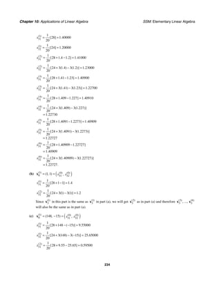 Chapter 10: Applications of Linear Algebra SSM: Elementary Linear Algebra
234
1
31
1
28 1 40000
20
( )
[ ] .
x = =
1
32
1
24 1 20000
20
( )
[ ] .
x = =
2
31
1
28 1 4 1 2 1 41000
20
( )
[ . . ] .
x = + − =
2
32
1
24 3 1 4 3 1 2 1 23000
20
( )
[ ( . ) ( . )] .
x = + − =
3
31
1
28 1 41 1 23 1 40900
20
( )
[ . . ] .
x = + − =
3
32
1
24 3 1 41 3 1 23 1 22700
20
( )
[ ( . ) ( . )] .
x = + − =
4
31
1
28 1 409 1 227 1 40910
20
( )
[ . . ] .
x = + − =
4
32
1
24 3 1 409 3 1 227
20
1 22730
( )
[ ( . ) ( . )]
.
x = + −
=
5
31
1
28 1 4091 1 2273 1 40909
20
( )
[ . . ] .
x = + − =
5
32
1
24 3 1 4091 3 1 2273
20
1 22727
( )
[ ( . ) ( . )]
.
x = + −
=
6
31
1
28 1 40909 1 22727
20
1 40909
( )
[ . . ]
.
x = + −
=
6
32
1
24 3 1 40909 3 1 22727
20
1 22727
( )
[ ( . ) ( . )]
. .
x = + −
=
(b) ( )
1 0 0
0 31 32
1 1
( ) ( ) ( )
( , ) ,
x x
= =
x
1
31
1
28 1 1 1 4
20
( )
[ ] .
x = + − =
2
32
1
24 3 1 3 1 1 2
20
( )
[ ( ) ( )] .
x = + − =
Since 1
3
( )
x in this part is the same as 1
3
( )
x in part (a), we will get 2
3
( )
x as in part (a) and therefore 3 6
3 3
( ) ( )
, ...,
x x
will also be the same as in part (a).
(c) ( )
1 0 0
0 31 32
148 15
( ) ( ) ( )
( , ) ,
x x
= − =
x
1
31
1
28 148 15 9 55000
20
( )
[ ( )] .
x = + − − =
1
32
1
24 3 148 3 15 25 65000
20
( )
[ ( ) ( )] .
x = + − − =
2
31
1
28 9 55 25 65 0 59500
20
( )
[ . . ] .
x = + − =
 