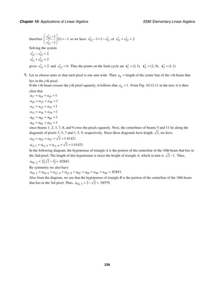 Chapter 10: Applications of Linear Algebra SSM: Elementary Linear Algebra
236
therefore 22
21
1
1 1
1
( )
x
x
∗
∗
⎛ ⎞
−
⎜ ⎟ = −
⎜ ⎟
−
⎝ ⎠
so we have 22 21
1 1
x x
∗ ∗
− = − or 21 22 2.
x x
∗ ∗
+ =
Solving the system
21 22
21 22
2
2
x x
x x
∗ ∗
∗ ∗
− =
+ =
gives 21 2
x∗
= and 22 0.
x∗
= Thus the points on the limit cycle are 1 1 1
( , ),
∗
=
x 2 2 0
( , ),
∗
=
x 3 1 1
( , ).
∗
=
x
7. Let us choose units so that each pixel is one unit wide. Then ij
a = length of the center line of the i-th beam that
lies in the j-th pixel.
If the i-th beam crosses the j-th pixel squarely, it follows that 1.
ij
a = From Fig. 10.12.11 in the text, it is then
clear that
17 18 19 1
a a a
= = =
24 25 26 1
a a a
= = =
31 32 33 1
a a a
= = =
73 76 79 1
a a a
= = =
82 85 88 1
a a a
= = =
91 94 97 1
a a a
= = =
since beams 1, 2, 3, 7, 8, and 9 cross the pixels squarely. Next, the centerlines of beams 5 and 11 lie along the
diagonals of pixels 3, 5, 7 and 1, 5, 9, respectively. Since these diagonals have length 2, we have
53 55 57 2 1 41421
.
a a a
= = = =
11 1 11 5 11 9 2 1 41421
, , , . .
a a a
= = = =
In the following diagram, the hypotenuse of triangle A is the portion of the centerline of the 10th beam that lies in
the 2nd pixel. The length of this hypotenuse is twice the height of triangle A, which in turn is 2 1.
− Thus,
( )
10 2 2 2 1 82843
, . .
a = − =
By symmetry we also have
10 2 10 6 12 4 12 8 62 64 46 48 82843
, , , , . .
a a a a a a a a
= = = = = = = =
Also from the diagram, we see that the hypotenuse of triangle B is the portion of the centerline of the 10th beam
that lies in the 3rd pixel. Thus, 10 3 2 2 58579
, . .
a = − =
 