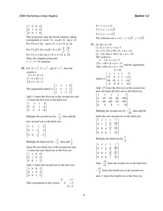 SSM: Elementary Linear Algebra Section 1.2
7
1 0 0 0
0 1 0 0
0 0 1 0
⎡ ⎤
⎢ ⎥
⎢ ⎥
⎣ ⎦
The system has only the trivial solution, which
corresponds to 0
sin ,
=
α 0
cos ,
=
β 0
tan .
=
γ
For 0 2 ,
≤ ≤
α π 0
sin =
α 0 2
, , .
⇒ =
α π π
For
3
0 2 0
2 2
, cos , .
≤ ≤ = ⇒ =
π π
β π β β
For 0 0 0 2
tan , , .
≤ ≤ 2 , = ⇒ =
γ π γ γ π π
Thus, the original system has
3 ⋅ 2 ⋅ 3 = 18 solutions.
35. Let 2 2
, ,
X x Y y
= = and 2
,
Z z
= then the
system is
6
2 2
2 3
X Y Z
X Y Z
X Y Z
+ + =
− + =
+ − =
The augmented matrix is
1 1 1 6
1 1 2 2
2 1 1 3
.
⎡ ⎤
⎢ ⎥
−
⎢ ⎥
−
⎣ ⎦
Add −1 times the first row to the second row and
−2 times the first row to the third row.
1 1 1 6
0 2 1 4
0 1 3 9
⎡ ⎤
⎢ ⎥
− −
⎢ ⎥
− − −
⎣ ⎦
Multiply the second row by
1
2
,
− then add the
new second row to the third row.
1
2
7
2
1 1 1 6
0 1 2
0 0 7
⎡ ⎤
⎢ ⎥
−
⎢ ⎥
⎢ ⎥
− −
⎢ ⎥
⎣ ⎦
Multiply the third row by
2
7
,
− then add
1
2
times the new third row to the second row and
−1 times the new third row to the first row.
1 1 0 4
0 1 0 3
0 0 1 2
⎡ ⎤
⎢ ⎥
⎢ ⎥
⎣ ⎦
Add −1 times the second row to the first row.
1 0 0 1
0 1 0 3
0 0 1 2
.
⎡ ⎤
⎢ ⎥
⎢ ⎥
⎣ ⎦
This corresponds to the system
1
3
2
X
Y
Z
=
=
=
.
X = 1 ⇒ x = ±1
Y = 3 ⇒ 3
y = ±
Z = 2 ⇒ 2
z = ±
The solutions are x = ±1, 3,
y = ± 2.
z = ±
37. (0, 10): d = 10
(1, 7): a + b + c + d = 7
(3, −11): 27a + 9b + 3c + d = −11
(4, −14): 64a + 16b + 4c + d = −14
The system is
7
27 9 3 11
64 16 4 14
10
a b c d
a b c d
a b c d
d
+ + + =
+ + + = −
+ + + = −
=
and the augmented
matrix is
1 1 1 1 7
27 9 3 1 11
64 16 4 1 14
0 0 0 1 10
.
⎡ ⎤
⎢ ⎥
−
⎢ ⎥
−
⎢ ⎥
⎢ ⎥
⎣ ⎦
Add −27 times the first row to the second row
and −64 times the first row to the third row.
1 1 1 1 7
0 18 24 26 200
0 48 60 63 462
0 0 0 1 10
⎡ ⎤
⎢ ⎥
− − − −
⎢ ⎥
− − − −
⎢ ⎥
⎢ ⎥
⎣ ⎦
Multiply the second row by
1
18
,
− then add 48
times the new second row to the third row.
13 100
4
3 9 9
19 214
3 3
1 1 1 1 7
0 1
0 0 4
0 0 0 1 10
⎡ ⎤
⎢ ⎥
⎢ ⎥
⎢ ⎥
⎢ ⎥
⎢ ⎥
⎣ ⎦
Multiply the third row by
1
4
.
13 100
4
3 9 9
19 107
12 6
1 1 1 1 7
0 1
0 0 1
0 0 0 1 10
⎡ ⎤
⎢ ⎥
⎢ ⎥
⎢ ⎥
⎢ ⎥
⎢ ⎥
⎣ ⎦
Add
19
12
− times the fourth row to the third row,
13
9
− times the fourth row to the second row,
and −1 times the fourth row to the first row.
 