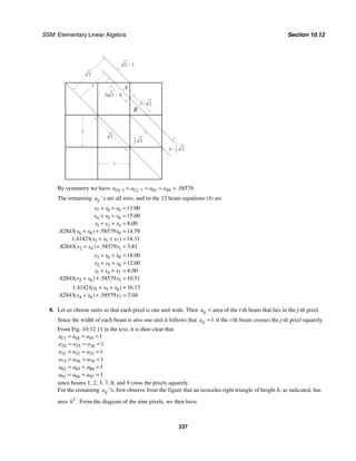 SSM: Elementary Linear Algebra Section 10.12
237
1−
1
−
2
1
−
2
1
1
B
A
1
2
2
2
2
2 − 1
2( )
2 − 1
2− 2
By symmetry we have 10 3 12 7 61 49 58579
, , . .
a a a a
= = = =
The remaining ij
a ’s are all zero, and so the 12 beam equations (4) are
7 8 9
4 5 6
1 2 3
6 8 9
3 5 7
2 4 1
13 00
15 00
8 00
82843 58579 14 79
1 41421 14 31
82843 58579 3 81
.
.
.
. ( ) . .
. ( ) .
. ( ) . .
x x x
x x x
x x x
x x x
x x x
x x x
+ + =
+ + =
+ + =
+ + =
+ + =
+ + =
3 6 9
2 5 8
1 4 7
2 6 3
18 00
12 00
6 00
82843 58579 10 51
.
.
.
. ( ) . .
x x x
x x x
x x x
x x x
+ + =
+ + =
+ + =
+ + =
1 5 9
4 8 7
1 41421 16 13
82843 58579 7 04
. ( ) .
. ( ) . .
x x x
x x x
+ + =
+ + =
8. Let us choose units so that each pixel is one unit wide. Then ij
a = area of the i-th beam that lies in the j-th pixel.
Since the width of each beam is also one unit it follows that 1
ij
a = if the i-th beam crosses the j-th pixel squarely.
From Fig. 10.12.11 in the text, it is then clear that
17 18 19
24 25 26
31 32 33
73 76 79
82 85 88
91 94 97
1
1
1
1
1
1
a a a
a a a
a a a
a a a
a a a
a a a
= = =
= = =
= = =
= = =
= = =
= = =
since beams 1, 2, 3, 7, 8, and 9 cross the pixels squarely.
For the remaining ij
a ’s, first observe from the figure that an isosceles right triangle of height h, as indicated, has
area 2
.
h From the diagram of the nine pixels, we then have
 