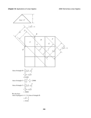 Chapter 10: Applications of Linear Algebra SSM: Elementary Linear Algebra
238
Area = h2
h
1
−
2
3
−
2
3
−
2
1
−
2
3
−
2
1
1
A
B
B
D
C
E
F
2
2
( )
2 − 1
( )
2 − 1
( )
( )
2
1
Area of triangle 2 1
2
1
3 2 2
4
0 4289
.
B
⎡ ⎤
= −
⎢ ⎥
⎣ ⎦
= −
=
2
1
1
Area of triangle 25000
4
2
.
C
⎡ ⎤
= = =
⎢ ⎥
⎣ ⎦
( )
( )
2
3
Area of triangle 2 1
2
9
3 2 2
4
38604
.
F
⎡ ⎤
= −
⎢ ⎥
⎣ ⎦
= −
=
We also have
Area of polygon 1 2 Area of triangle
1
2
2
91421
( )
.
A B
= − ×
= −
=
 