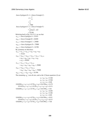 SSM: Elementary Linear Algebra Section 10.12
239
Area of polygon 1 Area of triangle
1
1
4
3
4
7500
( )
.
D C
= −
= −
=
=
( )
Area of polygon 1 Area of triangle
1
18 2 23
4
61396
( )
.
E F
= −
= −
=
Referring back to Fig. 10.12.11, we see that
11 1 Area of polygon 91421
, .
a A
= =
10 1 Area of triangle 04289
, .
a B
= =
11 2 Area of triangle 25000
, .
a C
= =
10 2 Area of polygon 75000
, .
a D
= =
10 3 Area of polygon 61396
, .
a E
= =
By symmetry we then have
11 1 11 5 11 9 53 55 57
91421
, , ,
.
a a a a a a
= = = = =
=
10 1 10 5 10 9 12 1 12 5 12 9
63 65 67 43 45
47 04289
, , , , , ,
.
a a a a a a
a a a a a
a
= = = = =
= = = = =
= =
11 2 11 4 11 6 11 8
52 54 56 58 25000
, , , ,
.
a a a a
a a a a
= = =
= = = = =
10 2 10 6 12 4 12 8
62 64 46 48 75000
, , , ,
.
a a a a
a a a a
= = =
= = = = =
10 3 12 7 61 49 61396
, , . .
a a a a
= = = =
The remaining ij
a ’s are all zero, and so the 12 beam equations (4) are
7 8 9
4 5 6
1 2 3
3 5 7 6 8 9
3 5 7 2 4 6 8
13 00
15 00
8 00
0 04289 0 75 0 61396 14 79
0 91421 0 25 14 31
.
.
.
. ( ) . ( ) . .
. ( ) . ( ) .
x x x
x x x
x x x
x x x x x x
x x x x x x x
+ + =
+ + =
+ + =
+ + + + + =
+ + + + + + =
3 5 7 2 4 1
3 6 9
2 5 8
1 4 7
0 04289 0 75 0 61396 3 81
18 00
12 00
6 00
. ( ) . ( ) . .
.
.
.
x x x x x x
x x x
x x x
x x x
+ + + + + =
+ + =
+ + =
+ + =
1 5 9 2 6 3
1 5 9 2 4 6 8
1 5 9 4 8 7
0 04289 0 75 0 61396 10 51
0 91421 0 25 16 13
0 04289 0 75 0 61396 7 04
. ( ) . ( ) . .
. ( ) . ( ) .
. ( ) . ( ) . .
x x x x x x
x x x x x x x
x x x x x x
+ + + + + =
+ + + + + + =
+ + + + + =
 