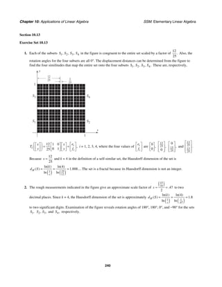 Chapter 10: Applications of Linear Algebra SSM: Elementary Linear Algebra
240
Section 10.13
Exercise Set 10.13
1. Each of the subsets 1 2 3 4
, , ,
S S S S in the figure is congruent to the entire set scaled by a factor of
12
25
. Also, the
rotation angles for the four subsets are all 0°. The displacement distances can be determined from the figure to
find the four similitudes that map the entire set onto the four subsets 1 2 3 4
, , , .
S S S S These are, respectively,
y
x
S3
S1 S2
S4
1
1
12
25 1
25
12 1 0
0 1
25
,
i
i
i
e
x x
T
y y f
⎛ ⎞ ⎡ ⎤
⎡ ⎤ ⎡ ⎤ ⎡ ⎤
= +
⎜ ⎟ ⎢ ⎥
⎢ ⎥ ⎢ ⎥ ⎢ ⎥
⎣ ⎦ ⎣ ⎦ ⎣ ⎦ ⎣ ⎦
⎝ ⎠
i = 1, 2, 3, 4, where the four values of i
i
e
f
⎡ ⎤
⎢ ⎥
⎣ ⎦
are
0
0
,
⎡ ⎤
⎢ ⎥
⎣ ⎦
13
25
0
,
⎡ ⎤
⎢ ⎥
⎢ ⎥
⎣ ⎦
13
25
0
,
⎡ ⎤
⎢ ⎥
⎢ ⎥
⎣ ⎦
and
13
25
13
25
.
⎡ ⎤
⎢ ⎥
⎢ ⎥
⎣ ⎦
Because
12
25
s = and k = 4 in the definition of a self-similar set, the Hausdorff dimension of the set is
( ) ( )
1 25
12
4
1 888
ln( ) ln( )
( ) . ....
ln ln
H
s
k
d S = = = The set is a fractal because its Hausdorff dimension is not an integer.
2. The rough measurements indicated in the figure give an approximate scale factor of
( )
15
16
47
2
.
s ≈ = to two
decimal places. Since k = 4, the Hausdorff dimension of the set is approximately
( ) ( )
1 1
47
4
1 8
.
ln( ) ln( )
( ) .
ln ln
H
s
k
d S = = =
to two significant digits. Examination of the figure reveals rotation angles of 180°, 180°, 0°, and −90° for the sets
1,
S 2 3
, ,
S S and 4,
S respectively.
 