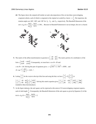 SSM: Elementary Linear Algebra Section 10.13
243
(d) The figure shows the original self-similar set and a decomposition of the set into three nonoverlapping
congruent subsets, each of which is congruent to the original set scaled by a factor
1
2
.
s = By inspection, the
rotation angles are 180°, 180°, and −90° for 1,
S 2,
S and 3,
S respectively. The Hausdorff dimension of the
set is
( )
1
3
1 584
2
ln( ) ln( )
( ) . ....
ln( )
ln
H
s
k
d S = = = Because its Hausdorff dimension is not an integer, the set is a fractal.
S3
S2
S1
5. The matrix of the affine transformation in question is
85 04
04 85
. .
.
. .
⎡ ⎤
⎢ ⎥
−
⎣ ⎦
The matrix portion of a similitude is of the
form
cos sin
.
sin cos
s
θ θ
θ θ
−
⎡ ⎤
⎢ ⎥
⎣ ⎦
Consequently, we must have s cos θ = .85 and
s sin θ = −.04. Solving this pair of equations gives 2 2
85 04 8509
(. ) ( . ) . ...
s = + − = and
1 04
2 69
85
.
tan . ... .
.
θ − −
⎛ ⎞
= = − °
⎜ ⎟
⎝ ⎠
6. Letting
x
y
⎡ ⎤
⎢ ⎥
⎣ ⎦
be the vector to the tip of the fern and using the hint, we have 2
x x
T
y y
⎛ ⎞
⎡ ⎤ ⎡ ⎤
= ⎜ ⎟
⎢ ⎥ ⎢ ⎥
⎣ ⎦ ⎣ ⎦
⎝ ⎠
or
85 04 075
04 85 180
. . .
.
. . .
x x
y y
⎡ ⎤ ⎡ ⎤ ⎡ ⎤ ⎡ ⎤
= +
⎢ ⎥ ⎢ ⎥ ⎢ ⎥ ⎢ ⎥
−
⎣ ⎦ ⎣ ⎦ ⎣ ⎦ ⎣ ⎦
Solving this matrix equation gives
1
15 04 075 766
04 15 180 996
. . . .
. . . .
x
y
−
−
⎡ ⎤ ⎡ ⎤ ⎡ ⎤ ⎡ ⎤
= =
⎢ ⎥ ⎢ ⎥ ⎢ ⎥ ⎢ ⎥
⎣ ⎦ ⎣ ⎦ ⎣ ⎦ ⎣ ⎦
rounded to three decimal places.
7. As the figure indicates, the unit square can be expressed as the union of 16 nonoverlapping congruent squares,
each of side length
1
4
. Consequently, the Hausdorff dimension of the unit square as given by Equation (2) of the
text is
( )
1
16
2
4
ln( ) ln( )
( ) .
ln( )
ln
H
s
k
d S = = =
 