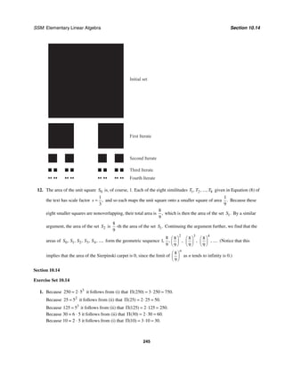 SSM: Elementary Linear Algebra Section 10.14
245
Initial set
First Iterate
Second Iterate
Third Iterate
Fourth Iterate
12. The area of the unit square 0
S is, of course, 1. Each of the eight similitudes 1 2 8
, , ...,
T T T given in Equation (8) of
the text has scale factor
1
3
,
s = and so each maps the unit square onto a smaller square of area
1
9
. Because these
eight smaller squares are nonoverlapping, their total area is
8
9
, which is then the area of the set 1.
S By a similar
argument, the area of the set 2
S is
8
9
-th the area of the set 1.
S Continuing the argument further, we find that the
areas of 0 1 2 3 4
, , , , , ...,
S S S S S form the geometric sequence
2
8 8
1
9 9
, , ,
⎛ ⎞
⎜ ⎟
⎝ ⎠
3
8
9
,
⎛ ⎞
⎜ ⎟
⎝ ⎠
4
8
9
, ....
⎛ ⎞
⎜ ⎟
⎝ ⎠
(Notice that this
implies that the area of the Sierpinski carpet is 0, since the limit of
8
9
n
⎛ ⎞
⎜ ⎟
⎝ ⎠
as n tends to infinity is 0.)
Section 10.14
Exercise Set 10.14
1. Because 3
250 2 5
= ⋅ it follows from (i) that 250 3 250 750
( ) .
Π = ⋅ =
Because 2
25 5
= it follows from (ii) that 25 2 25 50
( ) .
Π = ⋅ =
Because 3
125 5
= it follows from (ii) that 125 2 125 250
( ) .
Π = ⋅ =
Because 30 = 6 ⋅ 5 it follows from (ii) that 30 2
( )
Π = ⋅30 = 60.
Because 10 = 2 ⋅ 5 it follows from (i) that 10 3 10 30
( ) .
Π = ⋅ =
 