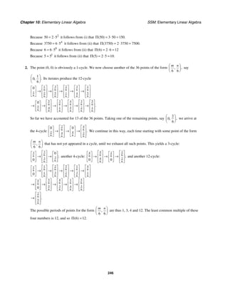 Chapter 10: Elementary Linear Algebra SSM: Elementary Linear Algebra
246
Because 2
50 2 5
= ⋅ it follows from (i) that 50 3 50 150
( ) .
Π = ⋅ =
Because 4
3750 6 5
= ⋅ it follows from (ii) that 3750 2 3750 7500
( ) .
Π = ⋅ =
Because 0
6 6 5
= ⋅ it follows from (ii) that 6 2 6 12
( )
Π = ⋅ =
Because 1
5 5
= it follows from (ii) that 5 2 5 10
( ) .
Π = ⋅ =
2. The point (0, 0) is obviously a 1-cycle. We now choose another of the 36 points of the form
6 6
,
,
m n
⎛ ⎞
⎜ ⎟
⎝ ⎠
say
1
0
6
.
,
⎛ ⎞
⎜ ⎟
⎝ ⎠
Its iterates produce the 12-cycle
3 3 1
1 2
6
6 6 6 6
1 5
2 5 1 4
6 6 6 6 6
6
0 ⎡ ⎤ ⎡ ⎤ ⎡ ⎤
⎡ ⎤ ⎡ ⎤
⎡ ⎤
⎢ ⎥ ⎢ ⎥ ⎢ ⎥
⎢ ⎥ ⎢ ⎥
→ → → → →
⎢ ⎥
⎢ ⎥ ⎢ ⎥ ⎢ ⎥
⎢ ⎥ ⎢ ⎥
⎣ ⎦ ⎣ ⎦ ⎣ ⎦ ⎣ ⎦ ⎣ ⎦
⎣ ⎦
5 3 4 3 5
6
6 6 6 6
5 5
4 1 2 1
6 6 6 6 6 6
0
.
⎡ ⎤ ⎡ ⎤ ⎡ ⎤ ⎡ ⎤ ⎡ ⎤
⎡ ⎤
⎢ ⎥ ⎢ ⎥ ⎢ ⎥ ⎢ ⎥ ⎢ ⎥
→ → → → → →
⎢ ⎥
⎢ ⎥ ⎢ ⎥ ⎢ ⎥ ⎢ ⎥ ⎢ ⎥
⎢ ⎥
⎣ ⎦ ⎣ ⎦ ⎣ ⎦ ⎣ ⎦ ⎣ ⎦ ⎣ ⎦
So far we have accounted for 13 of the 36 points. Taking one of the remaining points, say
2
0
6
,
,
⎛ ⎞
⎜ ⎟
⎝ ⎠
we arrive at
the 4-cycle
2 4
6 6
2 4
4 2
6 6
6 6
0 0
.
⎡ ⎤ ⎡ ⎤
⎡ ⎤ ⎡ ⎤
⎢ ⎥ ⎢ ⎥
→ → →
⎢ ⎥ ⎢ ⎥
⎢ ⎥ ⎢ ⎥
⎣ ⎦ ⎣ ⎦
⎣ ⎦ ⎣ ⎦
We continue in this way, each time starting with some point of the form
6 6
,
m n
⎛ ⎞
⎜ ⎟
⎝ ⎠
that has not yet appeared in a cycle, until we exhaust all such points. This yields a 3-cycle:
3
3
6
6 3
3
6
6
0
0
;
⎡ ⎤
⎡ ⎤ ⎡ ⎤
⎢ ⎥
→ →
⎢ ⎥ ⎢ ⎥
⎢ ⎥
⎢ ⎥ ⎢ ⎥
⎣ ⎦ ⎣ ⎦
⎣ ⎦
another 4-cycle:
4 2
4 2
6 6
6 6
4 2
6 6
0 0
;
⎡ ⎤ ⎡ ⎤
⎡ ⎤ ⎡ ⎤
⎢ ⎥ ⎢ ⎥
→ → →
⎢ ⎥ ⎢ ⎥
⎢ ⎥ ⎢ ⎥
⎣ ⎦ ⎣ ⎦
⎣ ⎦ ⎣ ⎦
and another 12-cycle:
2 5 1
1 4
1
6 6
6 6
6
6
3 3
1 1
2
6 6
6 6 6
5 5
4 1
5
6
6 6 6
6
3
5 4 3
6
6
6 6
2
6
5
6
0
0
.
⎡ ⎤ ⎡ ⎤ ⎡ ⎤
⎡ ⎤ ⎡ ⎤
⎡ ⎤
⎢ ⎥ ⎢ ⎥ ⎢ ⎥
⎢ ⎥ ⎢ ⎥
→ → → → →
⎢ ⎥
⎢ ⎥ ⎢ ⎥ ⎢ ⎥
⎢ ⎥ ⎢ ⎥
⎣ ⎦ ⎣ ⎦ ⎣ ⎦
⎣ ⎦ ⎣ ⎦ ⎣ ⎦
⎡ ⎤ ⎡ ⎤
⎡ ⎤ ⎡ ⎤
⎡ ⎤
⎢ ⎥ ⎢ ⎥
⎢ ⎥ ⎢ ⎥
→ → → → →
⎢ ⎥
⎢ ⎥ ⎢ ⎥
⎢ ⎥ ⎢ ⎥
⎢ ⎥
⎣ ⎦ ⎣ ⎦
⎣ ⎦
⎣ ⎦ ⎣ ⎦
⎡ ⎤
⎢ ⎥
→
⎢ ⎥
⎣ ⎦
The possible periods of points for the form
6 6
,
m n
⎛ ⎞
⎜ ⎟
⎝ ⎠
are thus 1, 3, 4 and 12. The least common multiple of these
four numbers is 12, and so 6 12
( ) .
Π =
 