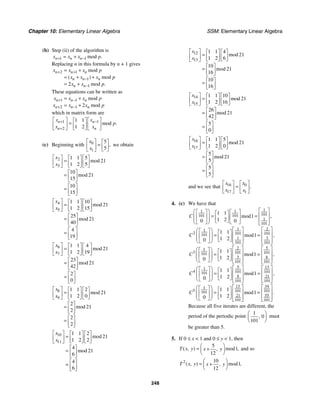 Chapter 10: Elementary Linear Algebra SSM: Elementary Linear Algebra
248
(b) Step (ii) of the algorithm is
1 1 mod .
n n n
x x x p
+ −
= +
Replacing n in this formula by n + 1 gives
2 1
1
1
2
mod
( ) mod
mod .
n n n
n n n
n n
x x x p
x x x p
x x p
+ +
−
−
= +
= + +
= +
These equations can be written as
1 1
2 1 2
mod
mod
n n n
n n n
x x x p
x x x p
+ −
+ −
= +
= +
which in matrix form are
1 1
2
1 1
1 2
mod .
n n
n n
x x
p
x x
+ −
+
⎡ ⎤ ⎡ ⎤
⎡ ⎤
=
⎢ ⎥ ⎢ ⎥
⎢ ⎥
⎣ ⎦
⎣ ⎦ ⎣ ⎦
(c) Beginning with 0
1
5
5
,
x
x
⎡ ⎤ ⎡ ⎤
=
⎢ ⎥ ⎢ ⎥
⎣ ⎦
⎣ ⎦
we obtain
2
3
1 1 5
21
1 2 5
10
21
15
10
15
mod
mod
x
x
⎡ ⎤ ⎡ ⎤ ⎡ ⎤
=
⎢ ⎥ ⎢ ⎥ ⎢ ⎥
⎣ ⎦ ⎣ ⎦
⎣ ⎦
⎡ ⎤
= ⎢ ⎥
⎣ ⎦
⎡ ⎤
= ⎢ ⎥
⎣ ⎦
4
5
1 1 10
21
1 2 15
25
21
40
4
19
mod
mod
x
x
⎡ ⎤ ⎡ ⎤ ⎡ ⎤
=
⎢ ⎥ ⎢ ⎥ ⎢ ⎥
⎣ ⎦ ⎣ ⎦
⎣ ⎦
⎡ ⎤
= ⎢ ⎥
⎣ ⎦
⎡ ⎤
= ⎢ ⎥
⎣ ⎦
6
7
1 1 4
21
1 2 19
23
21
42
2
0
mod
mod
x
x
⎡ ⎤ ⎡ ⎤ ⎡ ⎤
=
⎢ ⎥ ⎢ ⎥ ⎢ ⎥
⎣ ⎦ ⎣ ⎦
⎣ ⎦
⎡ ⎤
= ⎢ ⎥
⎣ ⎦
⎡ ⎤
= ⎢ ⎥
⎣ ⎦
8
9
1 1 2
21
1 2 0
2
21
2
2
2
mod
mod
x
x
⎡ ⎤ ⎡ ⎤ ⎡ ⎤
=
⎢ ⎥ ⎢ ⎥ ⎢ ⎥
⎣ ⎦ ⎣ ⎦
⎣ ⎦
⎡ ⎤
= ⎢ ⎥
⎣ ⎦
⎡ ⎤
= ⎢ ⎥
⎣ ⎦
10
11
1 1 2
21
1 2 2
4
21
6
4
6
mod
mod
x
x
⎡ ⎤ ⎡ ⎤ ⎡ ⎤
=
⎢ ⎥ ⎢ ⎥ ⎢ ⎥
⎣ ⎦ ⎣ ⎦
⎣ ⎦
⎡ ⎤
= ⎢ ⎥
⎣ ⎦
⎡ ⎤
= ⎢ ⎥
⎣ ⎦
12
13
1 1 4
21
1 2 6
10
21
16
10
16
mod
mod
x
x
⎡ ⎤ ⎡ ⎤ ⎡ ⎤
=
⎢ ⎥ ⎢ ⎥ ⎢ ⎥
⎣ ⎦ ⎣ ⎦
⎣ ⎦
⎡ ⎤
= ⎢ ⎥
⎣ ⎦
⎡ ⎤
= ⎢ ⎥
⎣ ⎦
14
15
1 1 10
21
1 2 16
26
21
42
5
0
mod
mod
x
x
⎡ ⎤ ⎡ ⎤ ⎡ ⎤
=
⎢ ⎥ ⎢ ⎥ ⎢ ⎥
⎣ ⎦ ⎣ ⎦
⎣ ⎦
⎡ ⎤
= ⎢ ⎥
⎣ ⎦
⎡ ⎤
= ⎢ ⎥
⎣ ⎦
16
17
1 1 5
21
1 2 0
5
21
5
5
5
mod
mod
x
x
⎡ ⎤ ⎡ ⎤ ⎡ ⎤
=
⎢ ⎥ ⎢ ⎥ ⎢ ⎥
⎣ ⎦ ⎣ ⎦
⎣ ⎦
⎡ ⎤
= ⎢ ⎥
⎣ ⎦
⎡ ⎤
= ⎢ ⎥
⎣ ⎦
and we see that 16 0
17 1
.
x x
x x
⎡ ⎤ ⎡ ⎤
=
⎢ ⎥ ⎢ ⎥
⎣ ⎦
⎣ ⎦
4. (c) We have that
1
1 1
101
101 101
1
101
2
1
1
2 101
101
101
3
1
101 101
5
2
1
3 101 101
101
3 8
101 101
1 1
1
1 2
0 0
1 1
1
1 2
0
1 1
1
1 2
0
mod ,
mod ,
mod
C
C
C
⎡ ⎤
⎛ ⎞
⎡ ⎤ ⎡ ⎤
⎡ ⎤ ⎢ ⎥
= =
⎜ ⎟
⎢ ⎥ ⎢ ⎥
⎢ ⎥
⎜ ⎟ ⎣ ⎦ ⎢ ⎥
⎣ ⎦ ⎣ ⎦
⎝ ⎠ ⎣ ⎦
⎡ ⎤
⎡ ⎤
⎛ ⎞
⎡ ⎤ ⎡ ⎤ ⎢ ⎥
⎢ ⎥
= =
⎜ ⎟
⎢ ⎥ ⎢ ⎥
⎜ ⎟ ⎣ ⎦ ⎢ ⎥
⎢ ⎥
⎣ ⎦
⎝ ⎠ ⎣ ⎦ ⎣ ⎦
⎡ ⎤
⎡ ⎤
⎛ ⎞
⎡ ⎤ ⎡ ⎤ ⎢
⎢ ⎥
= =
⎜ ⎟
⎢ ⎥ ⎢ ⎥
⎜ ⎟ ⎢
⎣ ⎦ ⎢ ⎥
⎣ ⎦
⎝ ⎠ ⎣ ⎦ ⎣
5 13
1
4 101 101
101
8 21
101
101
34
13
1
5 101
101
101
55
21
101 101
1 1
1
1 2
0
1 1
1
1 2
0
,
mod ,
mod .
C
C
⎥
⎥
⎦
⎡ ⎤ ⎡ ⎤
⎛ ⎞
⎡ ⎤ ⎡ ⎤ ⎢ ⎥ ⎢ ⎥
= =
⎜ ⎟
⎢ ⎥ ⎢ ⎥
⎜ ⎟ ⎢ ⎥
⎣ ⎦ ⎢ ⎥
⎣ ⎦
⎝ ⎠ ⎣ ⎦
⎣ ⎦
⎡ ⎤
⎡ ⎤
⎛ ⎞
⎡ ⎤ ⎡ ⎤ ⎢ ⎥
⎢ ⎥
= =
⎜ ⎟
⎢ ⎥ ⎢ ⎥
⎜ ⎟ ⎢ ⎥
⎣ ⎦ ⎢ ⎥
⎣ ⎦
⎝ ⎠ ⎣ ⎦ ⎣ ⎦
Because all five iterates are different, the
period of the periodic point
1
0
101
,
⎛ ⎞
⎜ ⎟
⎝ ⎠
must
be greater than 5.
5. If 0 ≤ x < 1 and 0 ≤ y < 1, then
5
1
12
( , ) mod ,
,
T x y x y
⎛ ⎞
= +
⎜ ⎟
⎝ ⎠
and so
2 10
1
12
( , ) mod ,
,
T x y x y
⎛ ⎞
= +
⎜ ⎟
⎝ ⎠
 