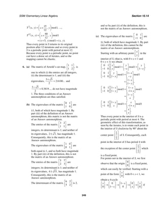 SSM: Elementary Linear Algebra Section 10.14
249
3 15
1
12
( , ) mod ,
,
T x y x y
⎛ ⎞
= +
⎜ ⎟
⎝ ⎠
...,
12 60
1
12
5 1
( , ) mod
,
( , )mod ( , ).
T x y x y
x y x y
⎛ ⎞
= +
⎜ ⎟
⎝ ⎠
= + =
Thus every point in S returns to its original
position after 12 iterations and so every point in
S is a periodic point with period at most 12.
Because every point is a periodic point, no point
can have a dense set of iterates, and so the
mapping cannot be chaotic.
6. (a) The matrix of Arnold’s cat map,
1 1
1 2
,
⎡ ⎤
⎢ ⎥
⎣ ⎦
is
one in which (i) the entries are all integers,
(ii) the determinant is 1, and (iii) the
eigenvalues,
3 5
2 6180
2
. ...
+
= and
3 5
0 3819
2
. ...,
−
= do not have magnitude
1. The three conditions of an Anosov
automorphism are thus satisfied.
(b) The eigenvalues of the matrix
0 1
1 0
⎡ ⎤
⎢ ⎥
⎣ ⎦
are
±1, both of which have magnitude 1. By
part (iii) of the definition of an Anosov
automorphism, this matrix is not the matrix
of an Anosov automorphism.
The entries of the matrix
3 2
1 1
⎡ ⎤
⎢ ⎥
⎣ ⎦
are
integers, its determinant is 1; and neither of
its eigenvalues, 2 3,
± has magnitude 1.
Consequently, this is the matrix of an
Anosov automorphism.
The eigenvalues of the matrix
1 0
0 1
⎡ ⎤
⎢ ⎥
⎣ ⎦
are
both equal to 1, and so both have magnitude
1. By part (iii) of the definition, this is not
the matrix of an Anosov automorphism.
The entries of the matrix
5 7
2 3
⎡ ⎤
⎢ ⎥
⎣ ⎦
are
integers; its determinant is 1; and neither of
its eigenvalues, 4 15,
± has magnitude 1.
Consequently, this is the matrix of an
Anosov automorphism.
The determinant of the matrix
6 2
5 2
⎡ ⎤
⎢ ⎥
⎣ ⎦
is 2,
and so by part (ii) of the definition, this is
not the matrix of an Anosov automorphism.
(c) The eigenvalues of the matrix
0 1
1 0
⎡ ⎤
⎢ ⎥
−
⎣ ⎦
are
±i; both of which have magnitude 1. By part
(iii) of the definition, this cannot be the
matrix of an Anosov automorphism.
Starting with an arbitrary point
x
y
⎡ ⎤
⎢ ⎥
⎣ ⎦
in the
interior of S, (that is, with 0 < x < 1 and
0 < y < 1) we obtain
0 1
1 1
1 0 1
mod mod ,
x y y
y x x
⎡ ⎤ ⎡ ⎤ ⎡ ⎤ ⎡ ⎤
= =
⎢ ⎥ ⎢ ⎥ ⎢ ⎥ ⎢ ⎥
− − −
⎣ ⎦ ⎣ ⎦ ⎣ ⎦ ⎣ ⎦
0 1 1
1 1
1 0 1
1
1
mod mod
,
y x
x y
x
y
−
⎡ ⎤ ⎡ ⎤ ⎡ ⎤
=
⎢ ⎥ ⎢ ⎥ ⎢ ⎥
− − −
⎣ ⎦ ⎣ ⎦ ⎣ ⎦
−
⎡ ⎤
= ⎢ ⎥
−
⎣ ⎦
0 1 1 1
1 1
1 0 1 1
1
mod mod
,
x y
y x
y
x
− −
⎡ ⎤ ⎡ ⎤ ⎡ ⎤
=
⎢ ⎥ ⎢ ⎥ ⎢ ⎥
− − − +
⎣ ⎦ ⎣ ⎦ ⎣ ⎦
−
⎡ ⎤
= ⎢ ⎥
⎣ ⎦
0 1 1
1 1
1 0 1
mod mod
.
y x
x y
x
y
−
⎡ ⎤ ⎡ ⎤ ⎡ ⎤
=
⎢ ⎥ ⎢ ⎥ ⎢ ⎥
− − +
⎣ ⎦ ⎣ ⎦ ⎣ ⎦
⎡ ⎤
= ⎢ ⎥
⎣ ⎦
Thus every point in the interior of S is a
periodic point with period at most 4. The
geometric effect of this transformation, as
seen by the iterates, is to rotate each point in
the interior of S clockwise by 90° about the
center point
1
2
1
2
⎡ ⎤
⎢ ⎥
⎢ ⎥
⎣ ⎦
of S. Consequently, each
point in the interior of S has period 4 with
the exception of the center point
1
2
1
2
⎡ ⎤
⎢ ⎥
⎢ ⎥
⎣ ⎦
which
is a fixed point.
For points not in the interior of S, we first
observe that the origin
0
0
⎡ ⎤
⎢ ⎥
⎣ ⎦
is a fixed point,
which can easily be verified. Starting with a
point of the form
0
x
⎡ ⎤
⎢ ⎥
⎣ ⎦
with 0 < x < 1, we
obtain a 4-cycle
0 1 0
0 1 0 0
x x x
x x
−
⎡ ⎤ ⎡ ⎤ ⎡ ⎤ ⎡ ⎤ ⎡ ⎤
→ → → →
⎢ ⎥ ⎢ ⎥ ⎢ ⎥ ⎢ ⎥ ⎢ ⎥
−
⎣ ⎦ ⎣ ⎦ ⎣ ⎦ ⎣ ⎦ ⎣ ⎦
if
 