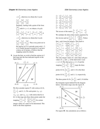 Chapter 10: Elementary Linear Algebra SSM: Elementary Linear Algebra
250
1
2
,
x ≠ otherwise we obtain the 2-cycle
1 1
2 2
1
2
0
0 0
.
⎡ ⎤ ⎡ ⎤ ⎡ ⎤
→ →
⎢ ⎥ ⎢ ⎥ ⎢ ⎥
⎣ ⎦ ⎣ ⎦ ⎣ ⎦
Similarly, starting with a point of the form
0
y
⎡ ⎤
⎢ ⎥
⎣ ⎦
with 0 < y < 1, we obtain a 4-cycle
0 0 1 0
0 1 0
y y
y y y
−
⎡ ⎤ ⎡ ⎤ ⎡ ⎤ ⎡ ⎤ ⎡ ⎤
→ → → →
⎢ ⎥ ⎢ ⎥ ⎢ ⎥ ⎢ ⎥ ⎢ ⎥
−
⎣ ⎦ ⎣ ⎦ ⎣ ⎦ ⎣ ⎦ ⎣ ⎦
if
1
2
,
y ≠ otherwise we obtain the 2-cycle
1
2
1 1
2 2
0 0
0
.
⎡ ⎤ ⎡ ⎤ ⎡ ⎤
→ →
⎢ ⎥ ⎢ ⎥ ⎢ ⎥
⎣ ⎦ ⎣ ⎦ ⎣ ⎦
Thus every point not in
the interior of S is a periodic point with 1, 2,
or 4. Finally because no point in S can have
a dense set of iterates, it follows that the
mapping cannot be chaotic.
9. As per the hint, we wish to find the regions in S
that map onto the four indicated regions in the
figure below.
I'
II'
III'
IV'
(1, 1)
(0, 1)
(0, 0) (1, 0)
( , 0)
( , 1)
1
2
1
2
We first consider region ′
I with vertices (0, 0),
1
1
2
,
,
⎛ ⎞
⎜ ⎟
⎝ ⎠
and (1, 1). We seek points 1 1
( , ),
x y
2 2
( , ),
x y and 3 3
( , ),
x y with entries that lie in
[0, 1], that map onto these three points under the
mapping
1 1
1 2
x x a
y y b
⎡ ⎤ ⎡ ⎤ ⎡ ⎤ ⎡ ⎤
→ +
⎢ ⎥ ⎢ ⎥ ⎢ ⎥ ⎢ ⎥
⎣ ⎦ ⎣ ⎦ ⎣ ⎦ ⎣ ⎦
for certain
integer values of a and b to be determined. This
leads to the three equations
1
2
1
2 2
2
3
3
1 1 0
1 2 0
1 1
1 2 1
1 1 1
1 2 1
,
,
.
x a
y b
x a
y b
x a
y b
⎡ ⎤
⎡ ⎤ ⎡ ⎤ ⎡ ⎤
+ =
⎢ ⎥
⎢ ⎥ ⎢ ⎥ ⎢ ⎥
⎣ ⎦ ⎣ ⎦ ⎣ ⎦
⎣ ⎦
⎡ ⎤
⎡ ⎤
⎡ ⎤ ⎡ ⎤
+ = ⎢ ⎥
⎢ ⎥
⎢ ⎥ ⎢ ⎥
⎣ ⎦ ⎣ ⎦
⎣ ⎦ ⎣ ⎦
⎡ ⎤
⎡ ⎤ ⎡ ⎤ ⎡ ⎤
+ =
⎢ ⎥
⎢ ⎥ ⎢ ⎥ ⎢ ⎥
⎣ ⎦ ⎣ ⎦ ⎣ ⎦
⎣ ⎦
The inverse of the matrix
1 1
1 2
⎡ ⎤
⎢ ⎥
⎣ ⎦
is
2 1
1 1
.
−
⎡ ⎤
⎢ ⎥
−
⎣ ⎦
We multiply the above three matrix equations by
this inverse and set
2 1
1 1
.
c a
d b
−
⎡ ⎤ ⎡ ⎤ ⎡ ⎤
=
⎢ ⎥ ⎢ ⎥ ⎢ ⎥
−
⎣ ⎦ ⎣ ⎦ ⎣ ⎦
Notice
that c and d must be integers. This leads to
1
1
1
2 2
1
2 2
3
3
2 1 0
1 1 0
0
2 1
1 1 1
2 1 1 1
1 1 1 0
,
,
.
x c c
y d d
x c c
y d d
x c c
y d d
−
⎡ ⎤ ⎡ ⎤ ⎡ ⎤ ⎡ ⎤ ⎡ ⎤
= − = −
⎢ ⎥ ⎢ ⎥ ⎢ ⎥ ⎢ ⎥ ⎢ ⎥
−
⎣ ⎦ ⎣ ⎦ ⎣ ⎦ ⎣ ⎦
⎣ ⎦
⎡ ⎤ ⎡ ⎤
−
⎡ ⎤ ⎡ ⎤ ⎡ ⎤ ⎡ ⎤
= − = −
⎢ ⎥ ⎢ ⎥
⎢ ⎥ ⎢ ⎥ ⎢ ⎥ ⎢ ⎥
−
⎣ ⎦ ⎣ ⎦ ⎣ ⎦
⎣ ⎦ ⎣ ⎦ ⎣ ⎦
⎡ ⎤ −
⎡ ⎤ ⎡ ⎤ ⎡ ⎤ ⎡ ⎤ ⎡ ⎤
= − = −
⎢ ⎥ ⎢ ⎥ ⎢ ⎥ ⎢ ⎥ ⎢ ⎥ ⎢ ⎥
−
⎣ ⎦ ⎣ ⎦ ⎣ ⎦ ⎣ ⎦ ⎣ ⎦
⎣ ⎦
The only integer values of c and d that will give
values of i
x and i
y in the interval [0, 1] are
c = d = 0. This then gives a = b = 0 and the
mapping
1 1
1 2
x x
y y
⎡ ⎤ ⎡ ⎤ ⎡ ⎤
→
⎢ ⎥ ⎢ ⎥ ⎢ ⎥
⎣ ⎦ ⎣ ⎦ ⎣ ⎦
maps the three
points (0, 0),
1
0
2
,
,
⎛ ⎞
⎜ ⎟
⎝ ⎠
and (1, 0) to the three
points (0, 0),
1
1
2
,
,
⎛ ⎞
⎜ ⎟
⎝ ⎠
and (1, 1), respectively.
The three points (0, 0),
1
0
2
,
,
⎛ ⎞
⎜ ⎟
⎝ ⎠
and (1, 0) define
the triangular region labeled I in the diagram
below, which then maps onto the region .
′
I
I
II
III
IV
(1, 1)
(0, 1)
(0, 0) (1, 0)
(1, )
1
2
(0, )
1
2
For region ,
′
II the calculations are as follows:
 